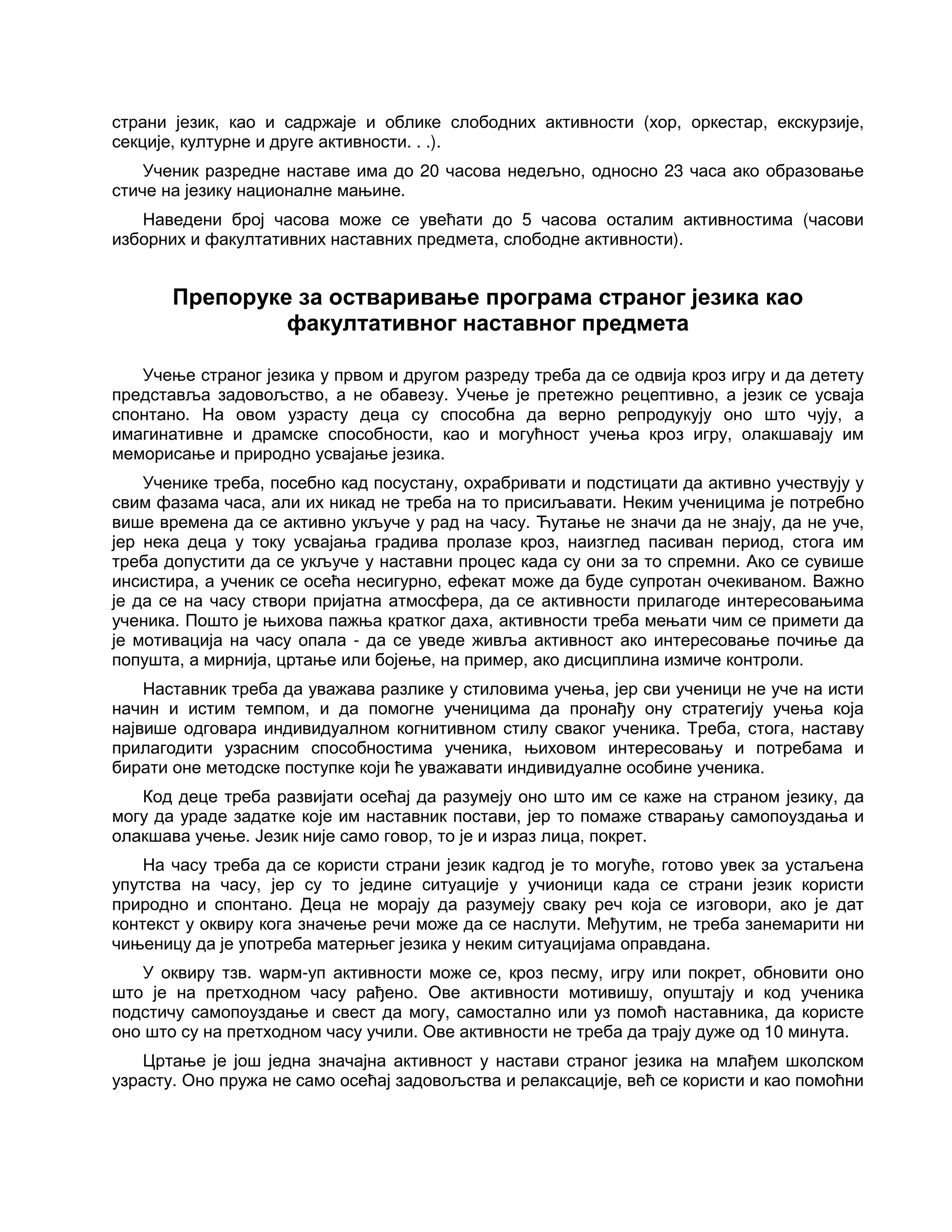 страни језик, као и садржаје и облике слободних активности (хор, оркестар, екскурзије,
секције, културне и друге активности. . .).
Ученик разредне наставе има до 20 часова недељно, односно 23 часа ако образовање
стиче на језику националне мањине.
Наведени број часова може се увећати до 5 часова осталим активностима (часови
изборних и факултативних наставних предмета, слободне активности).
Препоруке за остваривање програма страног језика као
факултативног наставног предмета
Учење страног језика у првом и другом разреду треба да се одвија кроз игру и да детету
представља задовољство, а не обавезу. Учење је претежно рецептивно, а језик се усваја
спонтано. На овом узрасту деца су способна да верно репродукују оно што чују, а
имагинативне и драмске способности, као и могућност учења кроз игру, олакшавају им
меморисање и природно усвајање језика.
Ученике треба, посебно кад посустану, охрабривати и подстицати да активно учествују у
свим фазама часа, али их никад не треба на то присиљавати. Неким ученицима је потребно
више времена да се активно укључе у рад на часу. Ћутање не значи да не знају, да не уче,
јер нека деца у току усвајања градива пролазе кроз, наизглед пасиван период, стога им
треба допустити да се укључе у наставни процес када су они за то спремни. Ако се сувише
инсистира, а ученик се осећа несигурно, ефекат може да буде супротан очекиваном. Важно
је да се на часу створи пријатна атмосфера, да се активности прилагоде интересовањима
ученика. Пошто је њихова пажња кратког даха, активности треба мењати чим се примети да
је мотивација на часу опала - да се уведе живља активност ако интересовање почиње да
попушта, а мирнија, цртање или бојење, на пример, ако дисциплина измиче контроли.
Наставник треба да уважава разлике у стиловима учења, јер сви ученици не уче на исти
начин и истим темпом, и да помогне ученицима да пронађу ону стратегију учења која
највише одговара индивидуалном когнитивном стилу сваког ученика. Треба, стога, наставу
прилагодити узрасним способностима ученика, њиховом интересовању и потребама и
бирати оне методске поступке који ће уважавати индивидуалне особине ученика.
Код деце треба развијати осећај да разумеју оно што им се каже на страном језику, да
могу да ураде задатке које им наставник постави, јер то помаже стварању самопоуздања и
олакшава учење. Језик није само говор, то је и израз лица, покрет.
На часу треба да се користи страни језик кадгод је то могуће, готово увек за устаљена
упутства на часу, јер су то једине ситуације у учионици када се страни језик користи
природно и спонтано. Деца не морају да разумеју сваку реч која се изговори, ако је дат
контекст у оквиру кога значење речи може да се наслути. Међутим, не треба занемарити ни
чињеницу да је употреба матерњег језика у неким ситуацијама оправдана.
У оквиру тзв. wарм-уп активности може се, кроз песму, игру или покрет, обновити оно
што је на претходном часу рађено. Ове активности мотивишу, опуштају и код ученика
подстичу самопоуздање и свест да могу, самостално или уз помоћ наставника, да користе
оно што су на претходном часу учили. Ове активности не треба да трају дуже од 10 минута.
Цртање је још једна значајна активност у настави страног језика на млађем школском
узрасту. Оно пружа не само осећај задовољства и релаксације, већ се користи и као помоћни
 