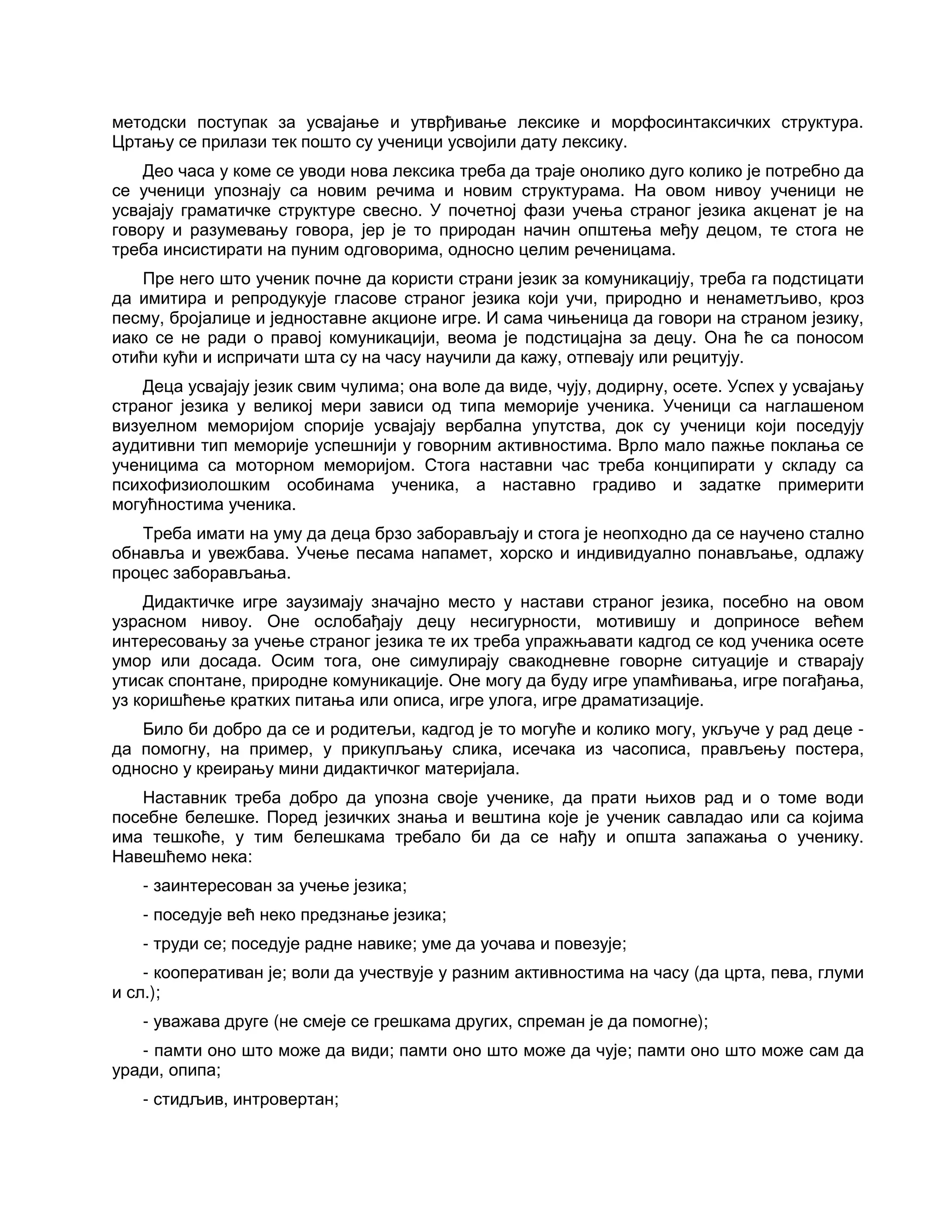 методски поступак за усвајање и утврђивање лексике и морфосинтаксичких структура.
Цртању се прилази тек пошто су ученици усвојили дату лексику.
Део часа у коме се уводи нова лексика треба да траје онолико дуго колико је потребно да
се ученици упознају са новим речима и новим структурама. На овом нивоу ученици не
усвајају граматичке структуре свесно. У почетној фази учења страног језика акценат је на
говору и разумевању говора, јер је то природан начин општења међу децом, те стога не
треба инсистирати на пуним одговорима, односно целим реченицама.
Пре него што ученик почне да користи страни језик за комуникацију, треба га подстицати
да имитира и репродукује гласове страног језика који учи, природно и ненаметљиво, кроз
песму, бројалице и једноставне акционе игре. И сама чињеница да говори на страном језику,
иако се не ради о правој комуникацији, веома је подстицајна за децу. Она ће са поносом
отићи кући и испричати шта су на часу научили да кажу, отпевају или рецитују.
Деца усвајају језик свим чулима; она воле да виде, чују, додирну, осете. Успех у усвајању
страног језика у великој мери зависи од типа меморије ученика. Ученици са наглашеном
визуелном меморијом спорије усвајају вербална упутства, док су ученици који поседују
аудитивни тип меморије успешнији у говорним активностима. Врло мало пажње поклања се
ученицима са моторном меморијом. Стога наставни час треба конципирати у складу са
психофизиолошким особинама ученика, а наставно градиво и задатке примерити
могућностима ученика.
Треба имати на уму да деца брзо заборављају и стога је неопходно да се научено стално
обнавља и увежбава. Учење песама напамет, хорско и индивидуално понављање, одлажу
процес заборављања.
Дидактичке игре заузимају значајно место у настави страног језика, посебно на овом
узрасном нивоу. Оне ослобађају децу несигурности, мотивишу и доприносе већем
интересовању за учење страног језика те их треба упражњавати кадгод се код ученика осете
умор или досада. Осим тога, оне симулирају свакодневне говорне ситуације и стварају
утисак спонтане, природне комуникације. Оне могу да буду игре упамћивања, игре погађања,
уз коришћење кратких питања или описа, игре улога, игре драматизације.
Било би добро да се и родитељи, кадгод је то могуће и колико могу, укључе у рад деце -
да помогну, на пример, у прикупљању слика, исечака из часописа, прављењу постера,
односно у креирању мини дидактичког материјала.
Наставник треба добро да упозна своје ученике, да прати њихов рад и о томе води
посебне белешке. Поред језичких знања и вештина које је ученик савладао или са којима
има тешкоће, у тим белешкама требало би да се нађу и општа запажања о ученику.
Навешћемо нека:
- заинтересован за учење језика;
- поседује већ неко предзнање језика;
- труди се; поседује радне навике; уме да уочава и повезује;
- кооперативан је; воли да учествује у разним активностима на часу (да црта, пева, глуми
и сл.);
- уважава друге (не смеје се грешкама других, спреман је да помогне);
- памти оно што може да види; памти оно што може да чује; памти оно што може сам да
уради, опипа;
- стидљив, интровертан;
 