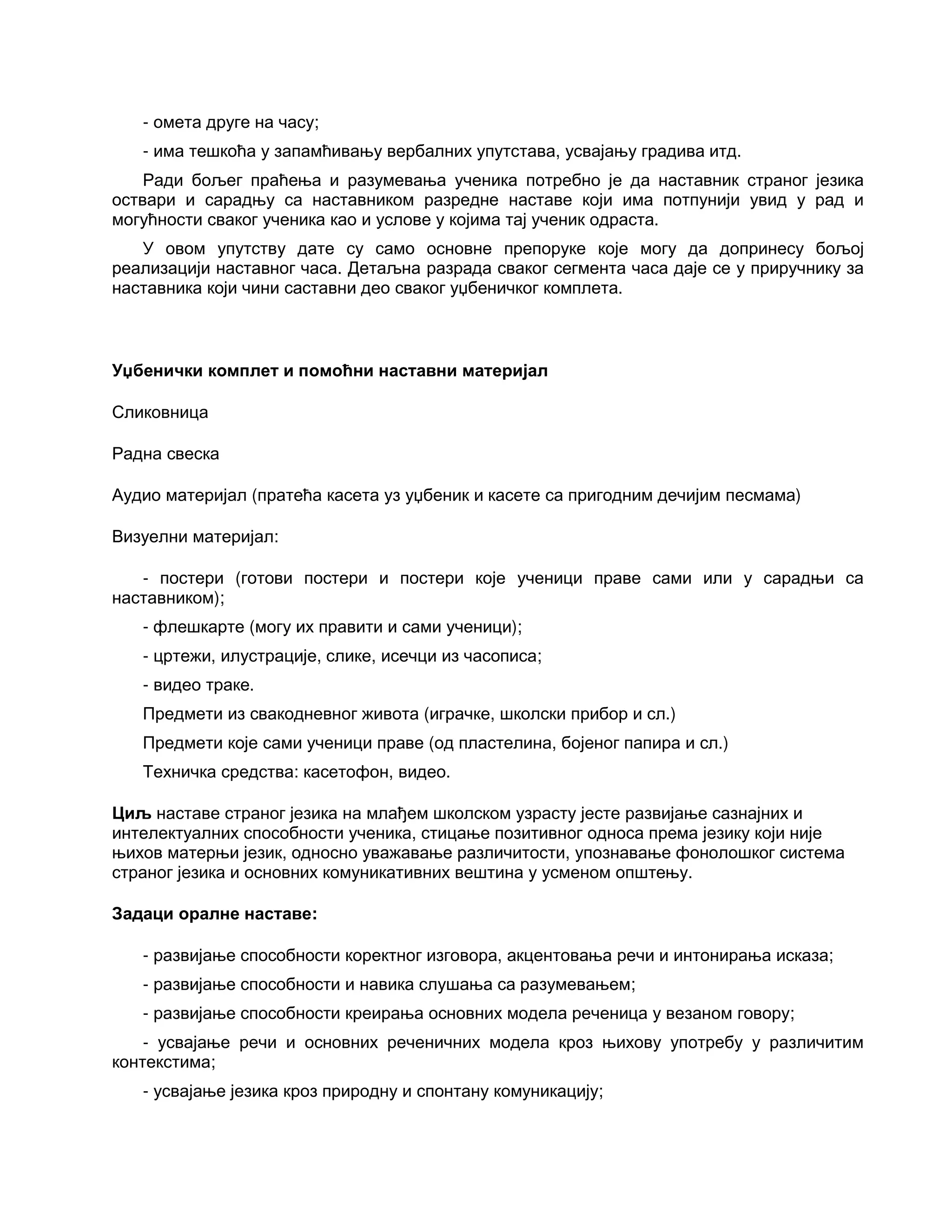 - омета друге на часу;
- има тешкоћа у запамћивању вербалних упутстава, усвајању градива итд.
Ради бољег праћења и разумевања ученика потребно је да наставник страног језика
оствари и сарадњу са наставником разредне наставе који има потпунији увид у рад и
могућности сваког ученика као и услове у којима тај ученик одраста.
У овом упутству дате су само основне препоруке које могу да допринесу бољој
реализацији наставног часа. Детаљна разрада сваког сегмента часа даје се у приручнику за
наставника који чини саставни део сваког уџбеничког комплета.
Уџбенички комплет и помоћни наставни материјал
Сликовница
Радна свеска
Аудио материјал (пратећа касета уз уџбеник и касете са пригодним дечијим песмама)
Визуелни материјал:
- постери (готови постери и постери које ученици праве сами или у сарадњи са
наставником);
- флешкарте (могу их правити и сами ученици);
- цртежи, илустрације, слике, исечци из часописа;
- видео траке.
Предмети из свакодневног живота (играчке, школски прибор и сл.)
Предмети које сами ученици праве (од пластелина, бојеног папира и сл.)
Техничка средства: касетофон, видео.
Циљ наставе страног језика на млађем школском узрасту јесте развијање сазнајних и
интелектуалних способности ученика, стицање позитивног односа према језику који није
њихов матерњи језик, односно уважавање различитости, упознавање фонолошког система
страног језика и основних комуникативних вештина у усменом општењу.
Задаци оралне наставе:
- развијање способности коректног изговора, акцентовања речи и интонирања исказа;
- развијање способности и навика слушања са разумевањем;
- развијање способности креирања основних модела реченица у везаном говору;
- усвајање речи и основних реченичних модела кроз њихову употребу у различитим
контекстима;
- усвајање језика кроз природну и спонтану комуникацију;
 