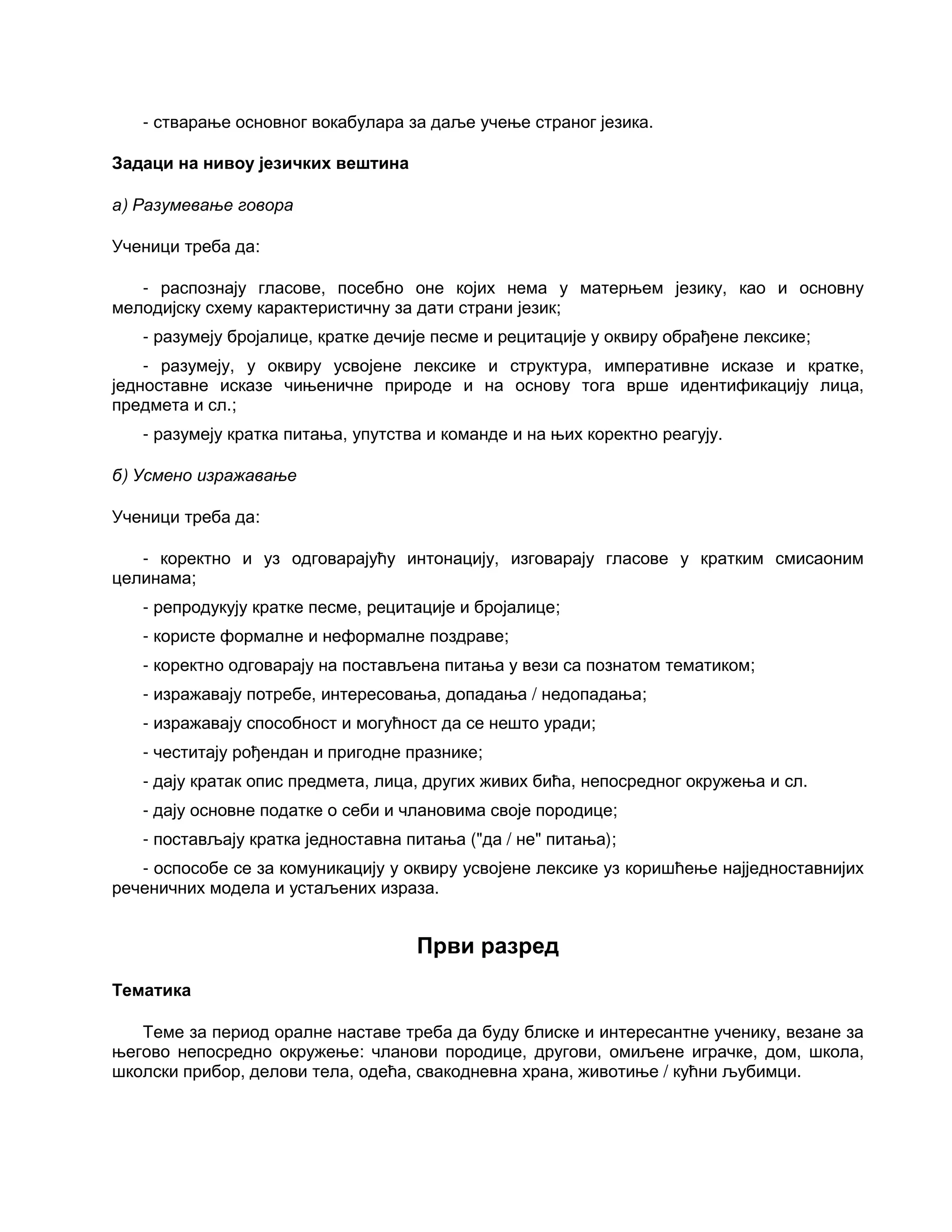 - стварање основног вокабулара за даље учење страног језика.
Задаци на нивоу језичких вештина
а) Разумевање говора
Ученици треба да:
- распознају гласове, посебно оне којих нема у матерњем језику, као и основну
мелодијску схему карактеристичну за дати страни језик;
- разумеју бројалице, кратке дечије песме и рецитације у оквиру обрађене лексике;
- разумеју, у оквиру усвојене лексике и структура, императивне исказе и кратке,
једноставне исказе чињеничне природе и на основу тога врше идентификацију лица,
предмета и сл.;
- разумеју кратка питања, упутства и команде и на њих коректно реагују.
б) Усмено изражавање
Ученици треба да:
- коректно и уз одговарајућу интонацију, изговарају гласове у кратким смисаоним
целинама;
- репродукују кратке песме, рецитације и бројалице;
- користе формалне и неформалне поздраве;
- коректно одговарају на постављена питања у вези са познатом тематиком;
- изражавају потребе, интересовања, допадања / недопадања;
- изражавају способност и могућност да се нешто уради;
- честитају рођендан и пригодне празнике;
- дају кратак опис предмета, лица, других живих бића, непосредног окружења и сл.
- дају основне податке о себи и члановима своје породице;
- постављају кратка једноставна питања ("да / не" питања);
- оспособе се за комуникацију у оквиру усвојене лексике уз коришћење најједноставнијих
реченичних модела и устаљених израза.
Први разред
Тематика
Теме за период оралне наставе треба да буду блиске и интересантне ученику, везане за
његово непосредно окружење: чланови породице, другови, омиљене играчке, дом, школа,
школски прибор, делови тела, одећа, свакодневна храна, животиње / кућни љубимци.
 