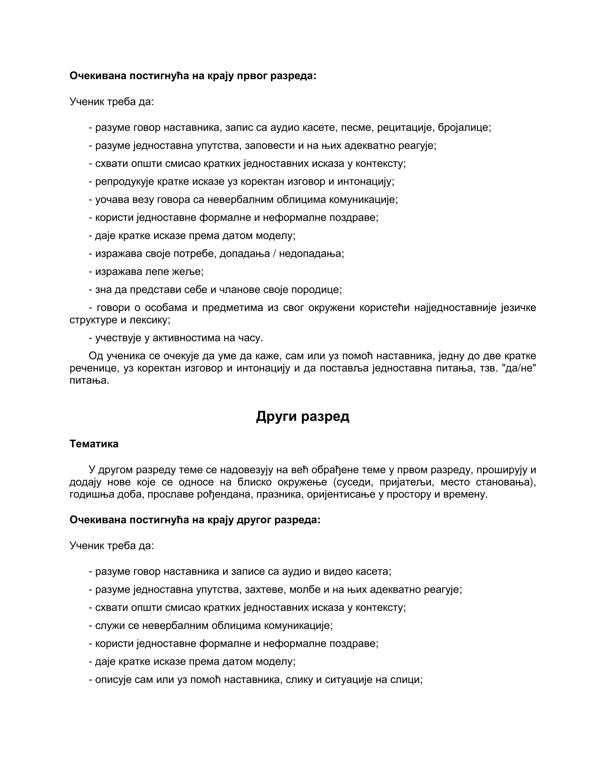 Очекивана постигнућа на крају првог разреда:
Ученик треба да:
- разуме говор наставника, запис са аудио касете, песме, рецитације, бројалице;
- разуме једноставна упутства, заповести и на њих адекватно реагује;
- схвати општи смисао кратких једноставних исказа у контексту;
- репродукује кратке исказе уз коректан изговор и интонацију;
- уочава везу говора са невербалним облицима комуникације;
- користи једноставне формалне и неформалне поздраве;
- даје кратке исказе према датом моделу;
- изражава своје потребе, допадања / недопадања;
- изражава лепе жеље;
- зна да представи себе и чланове своје породице;
- говори о особама и предметима из свог окружени користећи најједноставније језичке
структуре и лексику;
- учествује у активностима на часу.
Од ученика се очекује да уме да каже, сам или уз помоћ наставника, једну до две кратке
реченице, уз коректан изговор и интонацију и да поставља једноставна питања, тзв. "да/не"
питања.
Други разред
Тематика
У другом разреду теме се надовезују на већ обрађене теме у првом разреду, проширују и
додају нове које се односе на блиско окружење (суседи, пријатељи, место становања),
годишња доба, прославе рођендана, празника, оријентисање у простору и времену.
Очекивана постигнућа на крају другог разреда:
Ученик треба да:
- разуме говор наставника и записе са аудио и видео касета;
- разуме једноставна упутства, захтеве, молбе и на њих адекватно реагује;
- схвати општи смисао кратких једноставних исказа у контексту;
- служи се невербалним облицима комуникације;
- користи једноставне формалне и неформалне поздраве;
- даје кратке исказе према датом моделу;
- описује сам или уз помоћ наставника, слику и ситуације на слици;
 