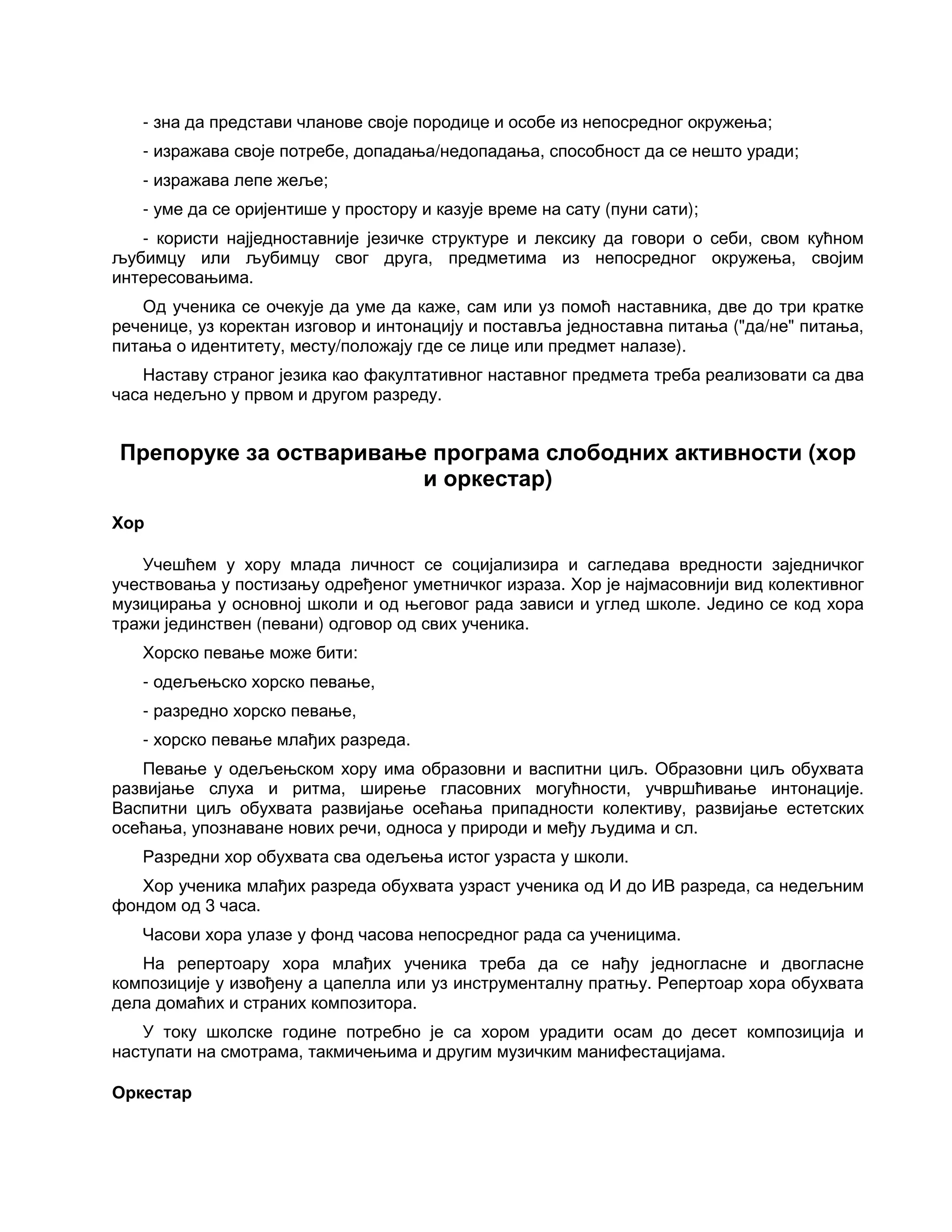 - зна да представи чланове своје породице и особе из непосредног окружења;
- изражава своје потребе, допадања/недопадања, способност да се нешто уради;
- изражава лепе жеље;
- уме да се оријентише у простору и казује време на сату (пуни сати);
- користи најједноставније језичке структуре и лексику да говори о себи, свом кућном
љубимцу или љубимцу свог друга, предметима из непосредног окружења, својим
интересовањима.
Од ученика се очекује да уме да каже, сам или уз помоћ наставника, две до три кратке
реченице, уз коректан изговор и интонацију и поставља једноставна питања ("да/не" питања,
питања о идентитету, месту/положају где се лице или предмет налазе).
Наставу страног језика као факултативног наставног предмета треба реализовати са два
часа недељно у првом и другом разреду.
Препоруке за остваривање програма слободних активности (хор
и оркестар)
Хор
Учешћем у хору млада личност се социјализира и сагледава вредности заједничког
учествовања у постизању одређеног уметничког израза. Хор је најмасовнији вид колективног
музицирања у основној школи и од његовог рада зависи и углед школе. Једино се код хора
тражи јединствен (певани) одговор од свих ученика.
Хорско певање може бити:
- одељењско хорско певање,
- разредно хорско певање,
- хорско певање млађих разреда.
Певање у одељењском хору има образовни и васпитни циљ. Образовни циљ обухвата
развијање слуха и ритма, ширење гласовних могућности, учвршћивање интонације.
Васпитни циљ обухвата развијање осећања припадности колективу, развијање естетских
осећања, упознаване нових речи, односа у природи и међу људима и сл.
Разредни хор обухвата сва одељења истог узраста у школи.
Хор ученика млађих разреда обухвата узраст ученика од И до ИВ разреда, са недељним
фондом од 3 часа.
Часови хора улазе у фонд часова непосредног рада са ученицима.
На репертоару хора млађих ученика треба да се нађу једногласне и двогласне
композиције у извођену а цапелла или уз инструменталну пратњу. Репертоар хора обухвата
дела домаћих и страних композитора.
У току школске године потребно је са хором урадити осам до десет композиција и
наступати на смотрама, такмичењима и другим музичким манифестацијама.
Оркестар
 