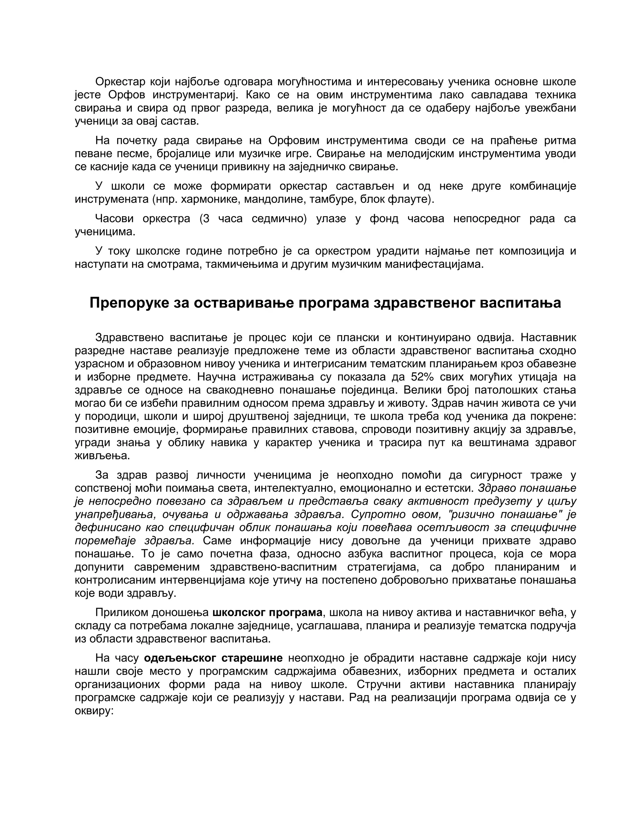 Оркестар који најбоље одговара могућностима и интересовању ученика основне школе
јесте Орфов инструментариј. Како се на овим инструментима лако савладава техника
свирања и свира од првог разреда, велика је могућност да се одаберу најбоље увежбани
ученици за овај састав.
На почетку рада свирање на Орфовим инструментима своди се на праћење ритма
певане песме, бројалице или музичке игре. Свирање на мелодијским инструментима уводи
се касније када се ученици привикну на заједничко свирање.
У школи се може формирати оркестар састављен и од неке друге комбинације
инструмената (нпр. хармонике, мандолине, тамбуре, блок флауте).
Часови оркестра (3 часа седмично) улазе у фонд часова непосредног рада са
ученицима.
У току школске године потребно је са оркестром урадити најмање пет композиција и
наступати на смотрама, такмичењима и другим музичким манифестацијама.
Препоруке за остваривање програма здравственог васпитања
Здравствено васпитање је процес који се плански и континуирано одвија. Наставник
разредне наставе реализује предложене теме из области здравственог васпитања сходно
узрасном и образовном нивоу ученика и интегрисаним тематским планирањем кроз обавезне
и изборне предмете. Научна истраживања су показала да 52% свих могућих утицаја на
здравље се односе на свакодневно понашање појединца. Велики број патолошких стања
могао би се избећи правилним односом према здрављу и животу. Здрав начин живота се учи
у породици, школи и широј друштвеној заједници, те школа треба код ученика да покрене:
позитивне емоције, формирање правилних ставова, спроводи позитивну акцију за здравље,
угради знања у облику навика у карактер ученика и трасира пут ка вештинама здравог
живљења.
За здрав развој личности ученицима је неопходно помоћи да сигурност траже у
сопственој моћи поимања света, интелектуално, емоционално и естетски. Здраво понашање
је непосредно повезано са здрављем и представља сваку активност предузету у циљу
унапређивања, очувања и одржавања здравља. Супротно овом, "ризично понашање" је
дефинисано као специфичан облик понашања који повећава осетљивост за специфичне
поремећаје здравља. Саме информације нису довољне да ученици прихвате здраво
понашање. То је само почетна фаза, односно азбука васпитног процеса, која се мора
допунити савременим здравствено-васпитним стратегијама, са добро планираним и
контролисаним интервенцијама које утичу на постепено добровољно прихватање понашања
које води здрављу.
Приликом доношења школског програма, школа на нивоу актива и наставничког већа, у
складу са потребама локалне заједнице, усаглашава, планира и реализује тематска подручја
из области здравственог васпитања.
На часу одељењског старешине неопходно је обрадити наставне садржаје који нису
нашли своје место у програмским садржајима обавезних, изборних предмета и осталих
организационих форми рада на нивоу школе. Стручни активи наставника планирају
програмске садржаје који се реализују у настави. Рад на реализацији програма одвија се у
оквиру:
 