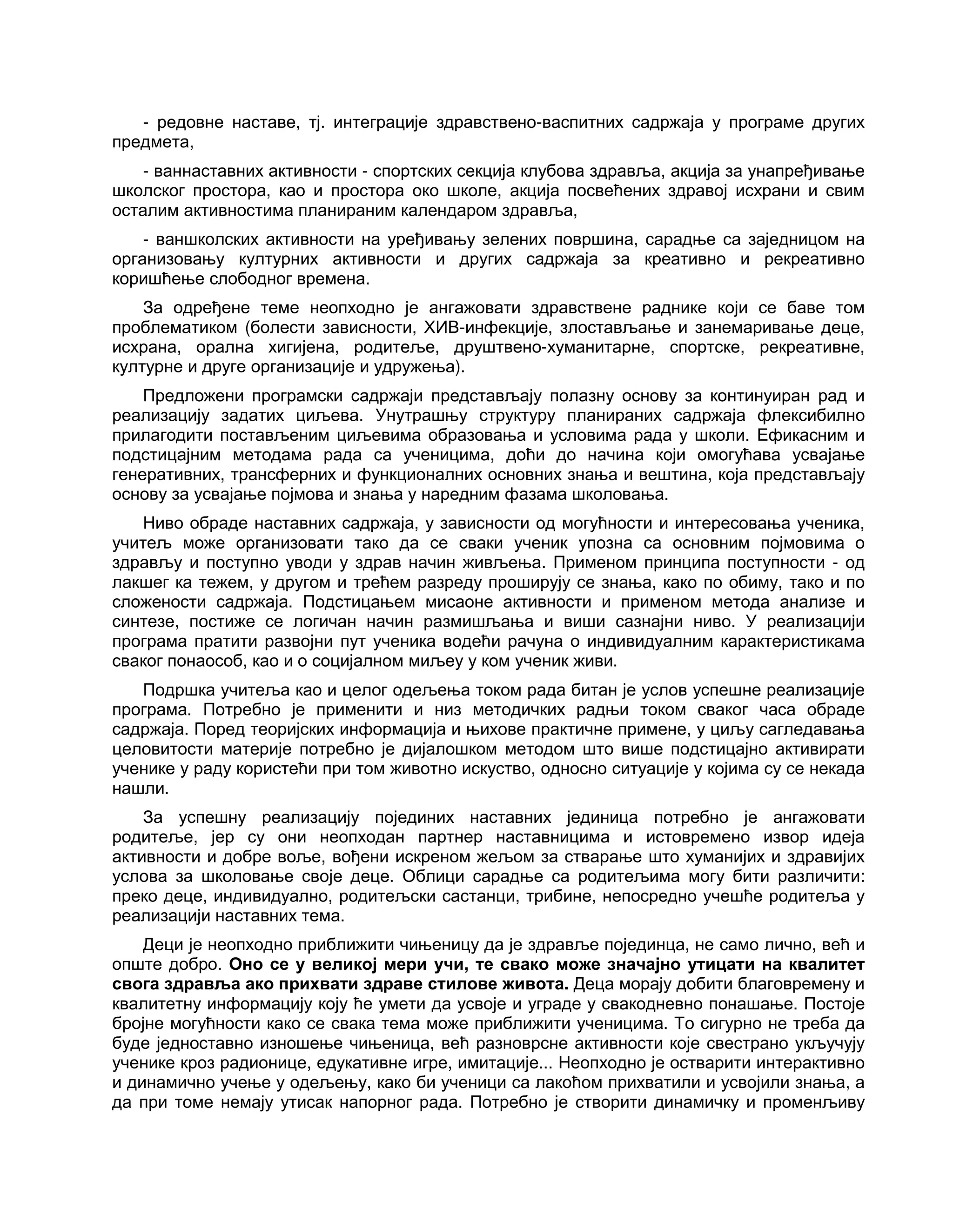 - редовне наставе, тј. интеграције здравствено-васпитних садржаја у програме других
предмета,
- ваннаставних активности - спортских секција клубова здравља, акција за унапређивање
школског простора, као и простора око школе, акција посвећених здравој исхрани и свим
осталим активностима планираним календаром здравља,
- ваншколских активности на уређивању зелених површина, сарадње са заједницом на
организовању културних активности и других садржаја за креативно и рекреативно
коришћење слободног времена.
За одређене теме неопходно је ангажовати здравствене раднике који се баве том
проблематиком (болести зависности, ХИВ-инфекције, злостављање и занемаривање деце,
исхрана, орална хигијена, родитеље, друштвено-хуманитарне, спортске, рекреативне,
културне и друге организације и удружења).
Предложени програмски садржаји представљају полазну основу за континуиран рад и
реализацију задатих циљева. Унутрашњу структуру планираних садржаја флексибилно
прилагодити постављеним циљевима образовања и условима рада у школи. Ефикасним и
подстицајним методама рада са ученицима, доћи до начина који омогућава усвајање
генеративних, трансферних и функционалних основних знања и вештина, која представљају
основу за усвајање појмова и знања у наредним фазама школовања.
Ниво обраде наставних садржаја, у зависности од могућности и интересовања ученика,
учитељ може организовати тако да се сваки ученик упозна са основним појмовима о
здрављу и поступно уводи у здрав начин живљења. Применом принципа поступности - од
лакшег ка тежем, у другом и трећем разреду проширују се знања, како по обиму, тако и по
сложености садржаја. Подстицањем мисаоне активности и применом метода анализе и
синтезе, постиже се логичан начин размишљања и виши сазнајни ниво. У реализацији
програма пратити развојни пут ученика водећи рачуна о индивидуалним карактеристикама
сваког понаособ, као и о социјалном миљеу у ком ученик живи.
Подршка учитеља као и целог одељења током рада битан је услов успешне реализације
програма. Потребно је применити и низ методичких радњи током сваког часа обраде
садржаја. Поред теоријских информација и њихове практичне примене, у циљу сагледавања
целовитости материје потребно је дијалошком методом што више подстицајно активирати
ученике у раду користећи при том животно искуство, односно ситуације у којима су се некада
нашли.
За успешну реализацију појединих наставних јединица потребно је ангажовати
родитеље, јер су они неопходан партнер наставницима и истовремено извор идеја
активности и добре воље, вођени искреном жељом за стварање што хуманијих и здравијих
услова за школовање своје деце. Облици сарадње са родитељима могу бити различити:
преко деце, индивидуално, родитељски састанци, трибине, непосредно учешће родитеља у
реализацији наставних тема.
Деци је неопходно приближити чињеницу да је здравље појединца, не само лично, већ и
опште добро. Оно се у великој мери учи, те свако може значајно утицати на квалитет
свога здравља ако прихвати здраве стилове живота. Деца морају добити благовремену и
квалитетну информацију коју ће умети да усвоје и уграде у свакодневно понашање. Постоје
бројне могућности како се свака тема може приближити ученицима. То сигурно не треба да
буде једноставно изношење чињеница, већ разноврсне активности које свестрано укључују
ученике кроз радионице, едукативне игре, имитације... Неопходно је остварити интерактивно
и динамично учење у одељењу, како би ученици са лакоћом прихватили и усвојили знања, а
да при томе немају утисак напорног рада. Потребно је створити динамичку и променљиву
 