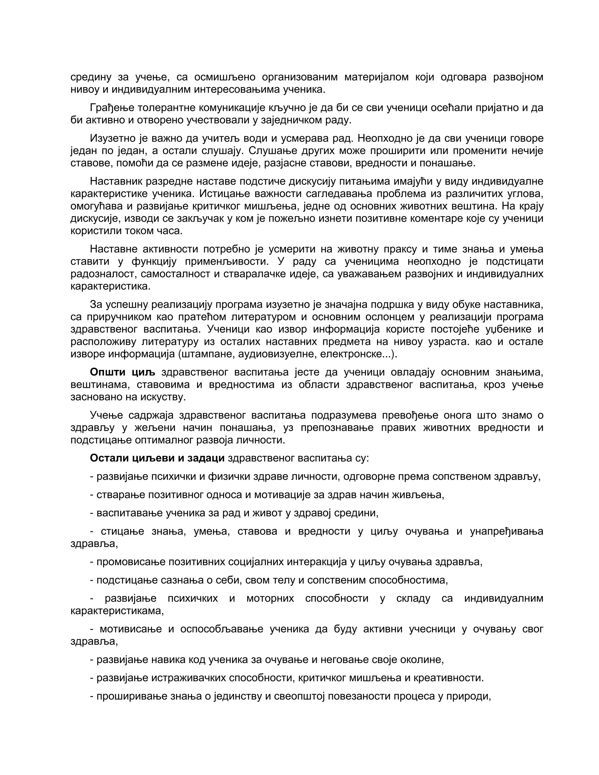 средину за учење, са осмишљено организованим материјалом који одговара развојном
нивоу и индивидуалним интересовањима ученика.
Грађење толерантне комуникације кључно је да би се сви ученици осећали пријатно и да
би активно и отворено учествовали у заједничком раду.
Изузетно је важно да учитељ води и усмерава рад. Неопходно је да сви ученици говоре
један по један, а остали слушају. Слушање других може проширити или променити нечије
ставове, помоћи да се размене идеје, разјасне ставови, вредности и понашање.
Наставник разредне наставе подстиче дискусију питањима имајући у виду индивидуалне
карактеристике ученика. Истицање важности сагледавања проблема из различитих углова,
омогућава и развијање критичког мишљења, једне од основних животних вештина. На крају
дискусије, изводи се закључак у ком је пожељно изнети позитивне коментаре које су ученици
користили током часа.
Наставне активности потребно је усмерити на животну праксу и тиме знања и умења
ставити у функцију применљивости. У раду са ученицима неопходно је подстицати
радозналост, самосталност и стваралачке идеје, са уважавањем развојних и индивидуалних
карактеристика.
За успешну реализацију програма изузетно је значајна подршка у виду обуке наставника,
са приручником као пратећом литературом и основним ослонцем у реализацији програма
здравственог васпитања. Ученици као извор информација користе постојеће уџбенике и
расположиву литературу из осталих наставних предмета на нивоу узраста. као и остале
изворе информација (штампане, аудиовизуелне, електронске...).
Општи циљ здравственог васпитања јесте да ученици овладају основним знањима,
вештинама, ставовима и вредностима из области здравственог васпитања, кроз учење
засновано на искуству.
Учење садржаја здравственог васпитања подразумева превођење онога што знамо о
здрављу у жељени начин понашања, уз препознавање правих животних вредности и
подстицање оптималног развоја личности.
Остали циљеви и задаци здравственог васпитања су:
- развијање психички и физички здраве личности, одговорне према сопственом здрављу,
- стварање позитивног односа и мотивације за здрав начин живљења,
- васпитавање ученика за рад и живот у здравој средини,
- стицање знања, умења, ставова и вредности у циљу очувања и унапређивања
здравља,
- промовисање позитивних социјалних интеракција у циљу очувања здравља,
- подстицање сазнања о себи, свом телу и сопственим способностима,
- развијање психичких и моторних способности у складу са индивидуалним
карактеристикама,
- мотивисање и оспособљавање ученика да буду активни учесници у очувању свог
здравља,
- развијање навика код ученика за очување и неговање своје околине,
- развијање истраживачких способности, критичког мишљења и креативности.
- проширивање знања о јединству и свеопштој повезаности процеса у природи,
 