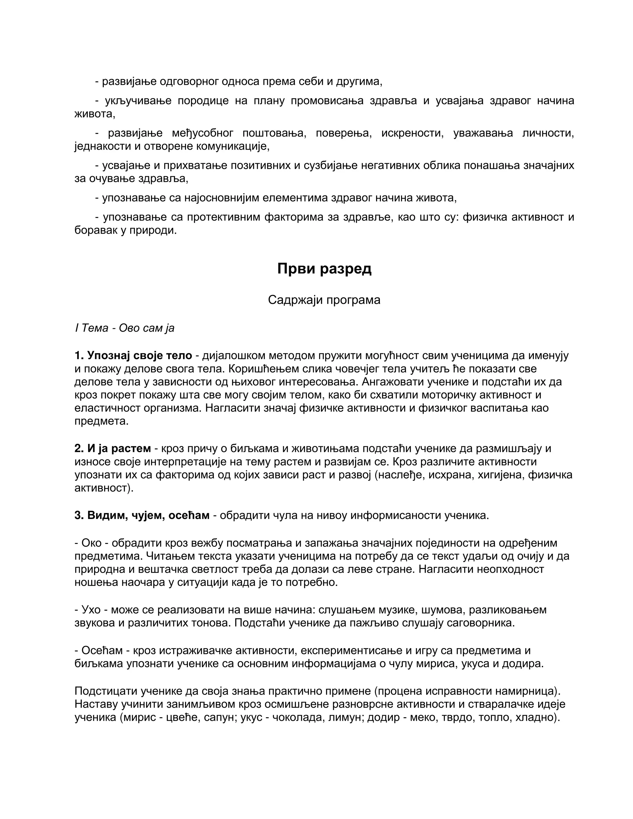 - развијање одговорног односа према себи и другима,
- укључивање породице на плану промовисања здравља и усвајања здравог начина
живота,
- развијање међусобног поштовања, поверења, искрености, уважавања личности,
једнакости и отворене комуникације,
- усвајање и прихватање позитивних и сузбијање негативних облика понашања значајних
за очување здравља,
- упознавање са најосновнијим елементима здравог начина живота,
- упознавање са протективним факторима за здравље, као што су: физичка активност и
боравак у природи.
Први разред
Садржаји програма
I Тема - Ово сам ја
1. Упознај своје тело - дијалошком методом пружити могућност свим ученицима да именују
и покажу делове свога тела. Коришћењем слика човечјег тела учитељ ће показати све
делове тела у зависности од њиховог интересовања. Ангажовати ученике и подстаћи их да
кроз покрет покажу шта све могу својим телом, како би схватили моторичку активност и
еластичност организма. Нагласити значај физичке активности и физичког васпитања као
предмета.
2. И ја растем - кроз причу о биљкама и животињама подстаћи ученике да размишљају и
износе своје интерпретације на тему растем и развијам се. Кроз различите активности
упознати их са факторима од којих зависи раст и развој (наслеђе, исхрана, хигијена, физичка
активност).
3. Видим, чујем, осећам - обрадити чула на нивоу информисаности ученика.
- Око - обрадити кроз вежбу посматрања и запажања значајних појединости на одређеним
предметима. Читањем текста указати ученицима на потребу да се текст удаљи од очију и да
природна и вештачка светлост треба да долази са леве стране. Нагласити неопходност
ношења наочара у ситуацији када је то потребно.
- Ухо - може се реализовати на више начина: слушањем музике, шумова, разликовањем
звукова и различитих тонова. Подстаћи ученике да пажљиво слушају саговорника.
- Осећам - кроз истраживачке активности, експериментисање и игру са предметима и
биљкама упознати ученике са основним информацијама о чулу мириса, укуса и додира.
Подстицати ученике да своја знања практично примене (процена исправности намирница).
Наставу учинити занимљивом кроз осмишљене разноврсне активности и стваралачке идеје
ученика (мирис - цвеће, сапун; укус - чоколада, лимун; додир - меко, тврдо, топло, хладно).
 