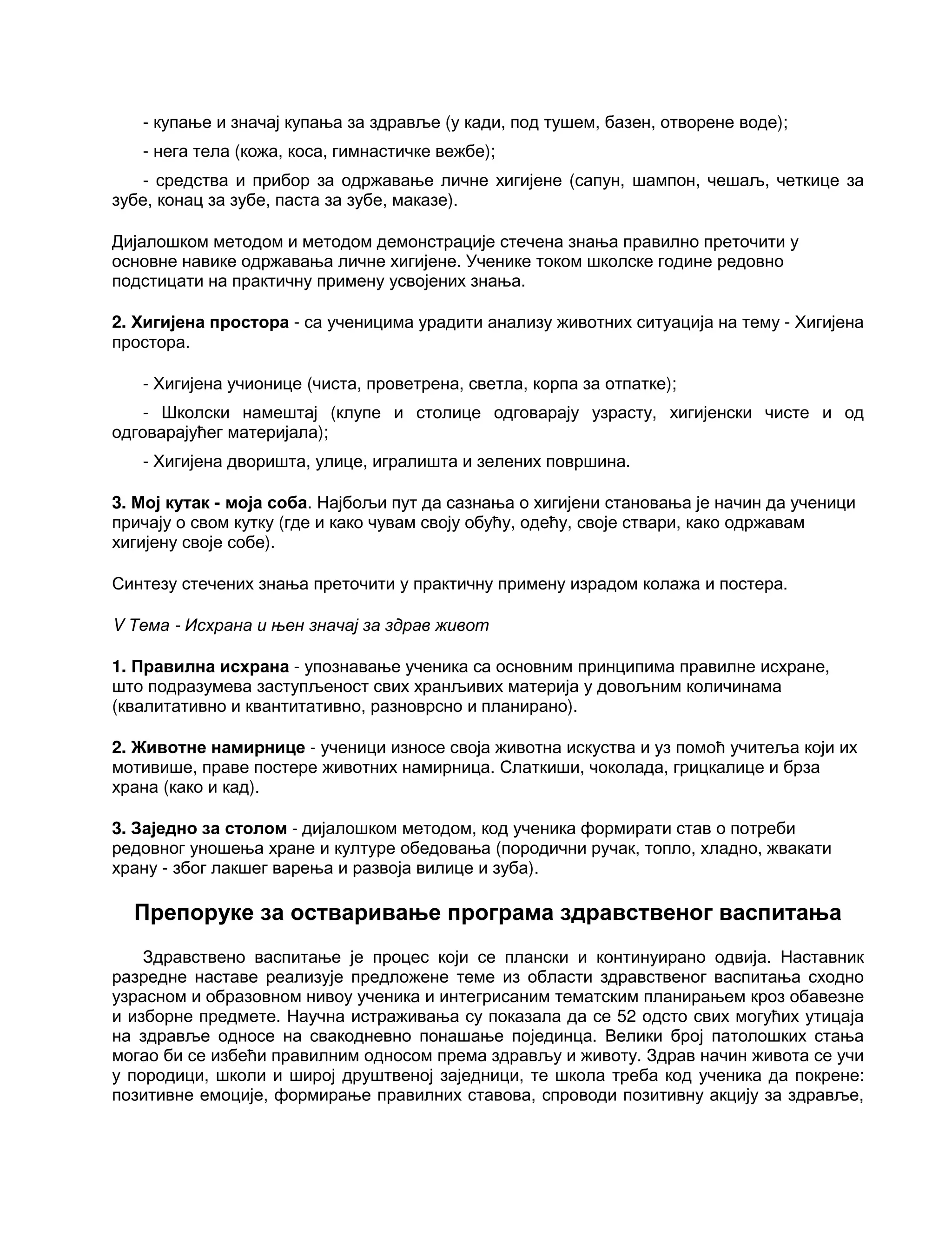 - купање и значај купања за здравље (у кади, под тушем, базен, отворене воде);
- нега тела (кожа, коса, гимнастичке вежбе);
- средства и прибор за одржавање личне хигијене (сапун, шампон, чешаљ, четкице за
зубе, конац за зубе, паста за зубе, маказе).
Дијалошком методом и методом демонстрације стечена знања правилно преточити у
основне навике одржавања личне хигијене. Ученике током школске године редовно
подстицати на практичну примену усвојених знања.
2. Хигијена простора - са ученицима урадити анализу животних ситуација на тему - Хигијена
простора.
- Хигијена учионице (чиста, проветрена, светла, корпа за отпатке);
- Школски намештај (клупе и столице одговарају узрасту, хигијенски чисте и од
одговарајућег материјала);
- Хигијена дворишта, улице, игралишта и зелених површина.
3. Мој кутак - моја соба. Најбољи пут да сазнања о хигијени становања је начин да ученици
причају о свом кутку (где и како чувам своју обућу, одећу, своје ствари, како одржавам
хигијену своје собе).
Синтезу стечених знања преточити у практичну примену израдом колажа и постера.
V Тема - Исхрана и њен значај за здрав живот
1. Правилна исхрана - упознавање ученика са основним принципима правилне исхране,
што подразумева заступљеност свих хранљивих материја у довољним количинама
(квалитативно и квантитативно, разноврсно и планирано).
2. Животне намирнице - ученици износе своја животна искуства и уз помоћ учитеља који их
мотивише, праве постере животних намирница. Слаткиши, чоколада, грицкалице и брза
храна (како и кад).
3. Заједно за столом - дијалошком методом, код ученика формирати став о потреби
редовног уношења хране и културе обедовања (породични ручак, топло, хладно, жвакати
храну - због лакшег варења и развоја вилице и зуба).
Препоруке за остваривање програма здравственог васпитања
Здравствено васпитање је процес који се плански и континуирано одвија. Наставник
разредне наставе реализује предложене теме из области здравственог васпитања сходно
узрасном и образовном нивоу ученика и интегрисаним тематским планирањем кроз обавезне
и изборне предмете. Научна истраживања су показала да се 52 одсто свих могућих утицаја
на здравље односе на свакодневно понашање појединца. Велики број патолошких стања
могао би се избећи правилним односом према здрављу и животу. Здрав начин живота се учи
у породици, школи и широј друштвеној заједници, те школа треба код ученика да покрене:
позитивне емоције, формирање правилних ставова, спроводи позитивну акцију за здравље,
 