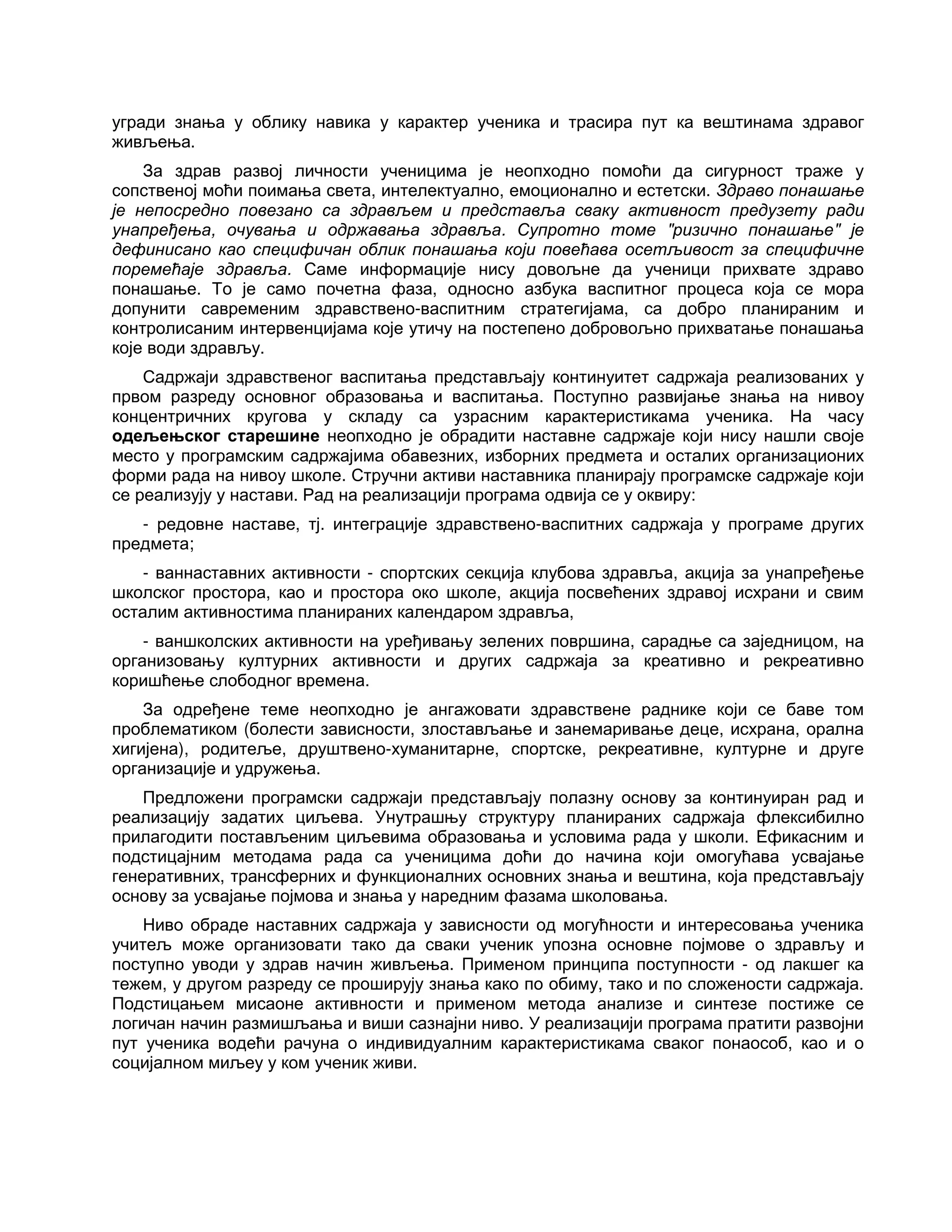 угради знања у облику навика у карактер ученика и трасира пут ка вештинама здравог
живљења.
За здрав развој личности ученицима је неопходно помоћи да сигурност траже у
сопственој моћи поимања света, интелектуално, емоционално и естетски. Здраво понашање
је непосредно повезано са здрављем и представља сваку активност предузету ради
унапређења, очувања и одржавања здравља. Супротно томе "ризично понашање" је
дефинисано као специфичан облик понашања који повећава осетљивост за специфичне
поремећаје здравља. Саме информације нису довољне да ученици прихвате здраво
понашање. То је само почетна фаза, односно азбука васпитног процеса која се мора
допунити савременим здравствено-васпитним стратегијама, са добро планираним и
контролисаним интервенцијама које утичу на постепено добровољно прихватање понашања
које води здрављу.
Садржаји здравственог васпитања представљају континуитет садржаја реализованих у
првом разреду основног образовања и васпитања. Поступно развијање знања на нивоу
концентричних кругова у складу са узрасним карактеристикама ученика. На часу
одељењског старешине неопходно је обрадити наставне садржаје који нису нашли своје
место у програмским садржајима обавезних, изборних предмета и осталих организационих
форми рада на нивоу школе. Стручни активи наставника планирају програмске садржаје који
се реализују у настави. Рад на реализацији програма одвија се у оквиру:
- редовне наставе, тј. интеграције здравствено-васпитних садржаја у програме других
предмета;
- ваннаставних активности - спортских секција клубова здравља, акција за унапређење
школског простора, као и простора око школе, акција посвећених здравој исхрани и свим
осталим активностима планираних календаром здравља,
- ваншколских активности на уређивању зелених површина, сарадње са заједницом, на
организовању културних активности и других садржаја за креативно и рекреативно
коришћење слободног времена.
За одређене теме неопходно је ангажовати здравствене раднике који се баве том
проблематиком (болести зависности, злостављање и занемаривање деце, исхрана, орална
хигијена), родитеље, друштвено-хуманитарне, спортске, рекреативне, културне и друге
организације и удружења.
Предложени програмски садржаји представљају полазну основу за континуиран рад и
реализацију задатих циљева. Унутрашњу структуру планираних садржаја флексибилно
прилагодити постављеним циљевима образовања и условима рада у школи. Ефикасним и
подстицајним методама рада са ученицима доћи до начина који омогућава усвајање
генеративних, трансферних и функционалних основних знања и вештина, која представљају
основу за усвајање појмова и знања у наредним фазама школовања.
Ниво обраде наставних садржаја у зависности од могућности и интересовања ученика
учитељ може организовати тако да сваки ученик упозна основне појмове о здрављу и
поступно уводи у здрав начин живљења. Применом принципа поступности - од лакшег ка
тежем, у другом разреду се проширују знања како по обиму, тако и по сложености садржаја.
Подстицањем мисаоне активности и применом метода анализе и синтезе постиже се
логичан начин размишљања и виши сазнајни ниво. У реализацији програма пратити развојни
пут ученика водећи рачуна о индивидуалним карактеристикама сваког понаособ, као и о
социјалном миљеу у ком ученик живи.
 