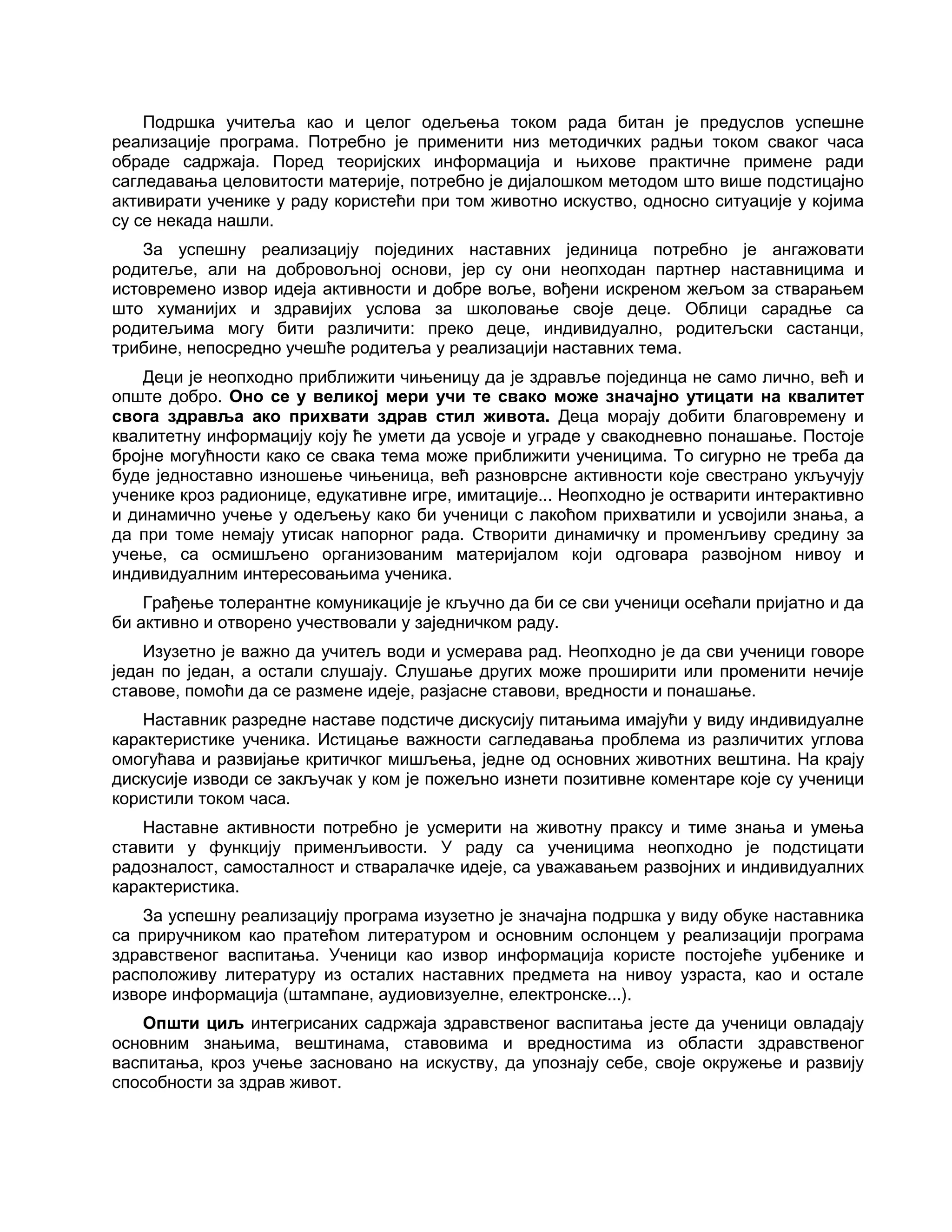Подршка учитеља као и целог одељења током рада битан је предуслов успешне
реализације програма. Потребно је применити низ методичких радњи током сваког часа
обраде садржаја. Поред теоријских информација и њихове практичне примене ради
сагледавања целовитости материје, потребно је дијалошком методом што више подстицајно
активирати ученике у раду користећи при том животно искуство, односно ситуације у којима
су се некада нашли.
За успешну реализацију појединих наставних јединица потребно је ангажовати
родитеље, али на добровољној основи, јер су они неопходан партнер наставницима и
истовремено извор идеја активности и добре воље, вођени искреном жељом за стварањем
што хуманијих и здравијих услова за школовање своје деце. Облици сарадње са
родитељима могу бити различити: преко деце, индивидуално, родитељски састанци,
трибине, непосредно учешће родитеља у реализацији наставних тема.
Деци је неопходно приближити чињеницу да је здравље појединца не само лично, већ и
опште добро. Оно се у великој мери учи те свако може значајно утицати на квалитет
свога здравља ако прихвати здрав стил живота. Деца морају добити благовремену и
квалитетну информацију коју ће умети да усвоје и уграде у свакодневно понашање. Постоје
бројне могућности како се свака тема може приближити ученицима. То сигурно не треба да
буде једноставно изношење чињеница, већ разноврсне активности које свестрано укључују
ученике кроз радионице, едукативне игре, имитације... Неопходно је остварити интерактивно
и динамично учење у одељењу како би ученици с лакоћом прихватили и усвојили знања, а
да при томе немају утисак напорног рада. Створити динамичку и променљиву средину за
учење, са осмишљено организованим материјалом који одговара развојном нивоу и
индивидуалним интересовањима ученика.
Грађење толерантне комуникације је кључно да би се сви ученици осећали пријатно и да
би активно и отворено учествовали у заједничком раду.
Изузетно је важно да учитељ води и усмерава рад. Неопходно је да сви ученици говоре
један по један, а остали слушају. Слушање других може проширити или променити нечије
ставове, помоћи да се размене идеје, разјасне ставови, вредности и понашање.
Наставник разредне наставе подстиче дискусију питањима имајући у виду индивидуалне
карактеристике ученика. Истицање важности сагледавања проблема из различитих углова
омогућава и развијање критичког мишљења, једне од основних животних вештина. На крају
дискусије изводи се закључак у ком је пожељно изнети позитивне коментаре које су ученици
користили током часа.
Наставне активности потребно је усмерити на животну праксу и тиме знања и умења
ставити у функцију применљивости. У раду са ученицима неопходно је подстицати
радозналост, самосталност и стваралачке идеје, са уважавањем развојних и индивидуалних
карактеристика.
За успешну реализацију програма изузетно је значајна подршка у виду обуке наставника
са приручником као пратећом литературом и основним ослонцем у реализацији програма
здравственог васпитања. Ученици као извор информација користе постојеће уџбенике и
расположиву литературу из осталих наставних предмета на нивоу узраста, као и остале
изворе информација (штампане, аудиовизуелне, електронске...).
Општи циљ интегрисаних садржаја здравственог васпитања јесте да ученици овладају
основним знањима, вештинама, ставовима и вредностима из области здравственог
васпитања, кроз учење засновано на искуству, да упознају себе, своје окружење и развију
способности за здрав живот.
 