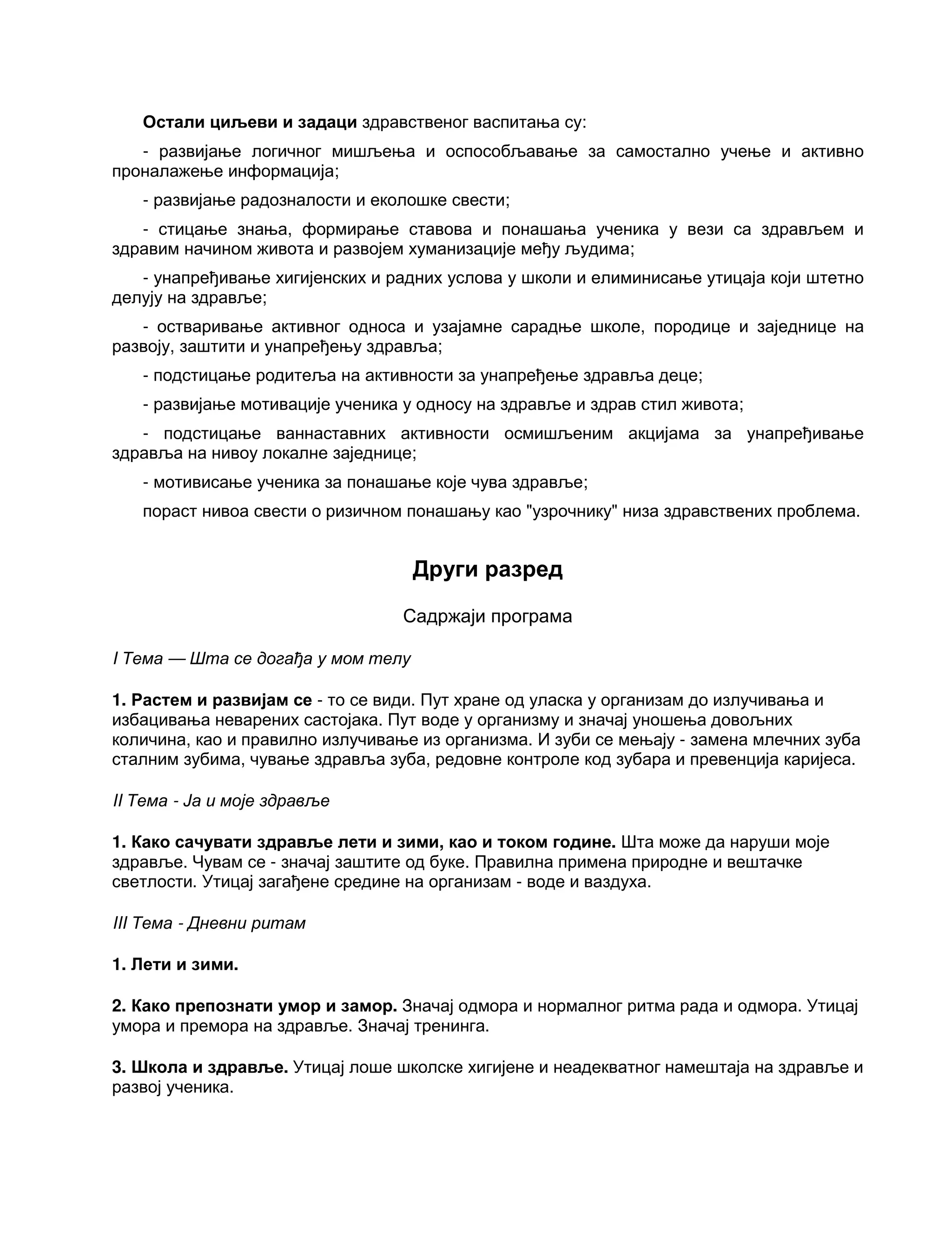 Остали циљеви и задаци здравственог васпитања су:
- развијање логичног мишљења и оспособљавање за самостално учење и активно
проналажење информација;
- развијање радозналости и еколошке свести;
- стицање знања, формирање ставова и понашања ученика у вези са здрављем и
здравим начином живота и развојем хуманизације међу људима;
- унапређивање хигијенских и радних услова у школи и елиминисање утицаја који штетно
делују на здравље;
- остваривање активног односа и узајамне сарадње школе, породице и заједнице на
развоју, заштити и унапређењу здравља;
- подстицање родитеља на активности за унапређење здравља деце;
- развијање мотивације ученика у односу на здравље и здрав стил живота;
- подстицање ваннаставних активности осмишљеним акцијама за унапређивање
здравља на нивоу локалне заједнице;
- мотивисање ученика за понашање које чува здравље;
пораст нивоа свести о ризичном понашању као "узрочнику" низа здравствених проблема.
Други разред
Садржаји програма
I Тема — Шта се догађа у мом телу
1. Растем и развијам се - то се види. Пут хране од уласка у организам до излучивања и
избацивања неварених састојака. Пут воде у организму и значај уношења довољних
количина, као и правилно излучивање из организма. И зуби се мењају - замена млечних зуба
сталним зубима, чување здравља зуба, редовне контроле код зубара и превенција каријеса.
II Тема - Ја и моје здравље
1. Како сачувати здравље лети и зими, као и током године. Шта може да наруши моје
здравље. Чувам се - значај заштите од буке. Правилна примена природне и вештачке
светлости. Утицај загађене средине на организам - воде и ваздуха.
III Тема - Дневни ритам
1. Лети и зими.
2. Како препознати умор и замор. Значај одмора и нормалног ритма рада и одмора. Утицај
умора и премора на здравље. Значај тренинга.
3. Школа и здравље. Утицај лоше школске хигијене и неадекватног намештаја на здравље и
развој ученика.
 