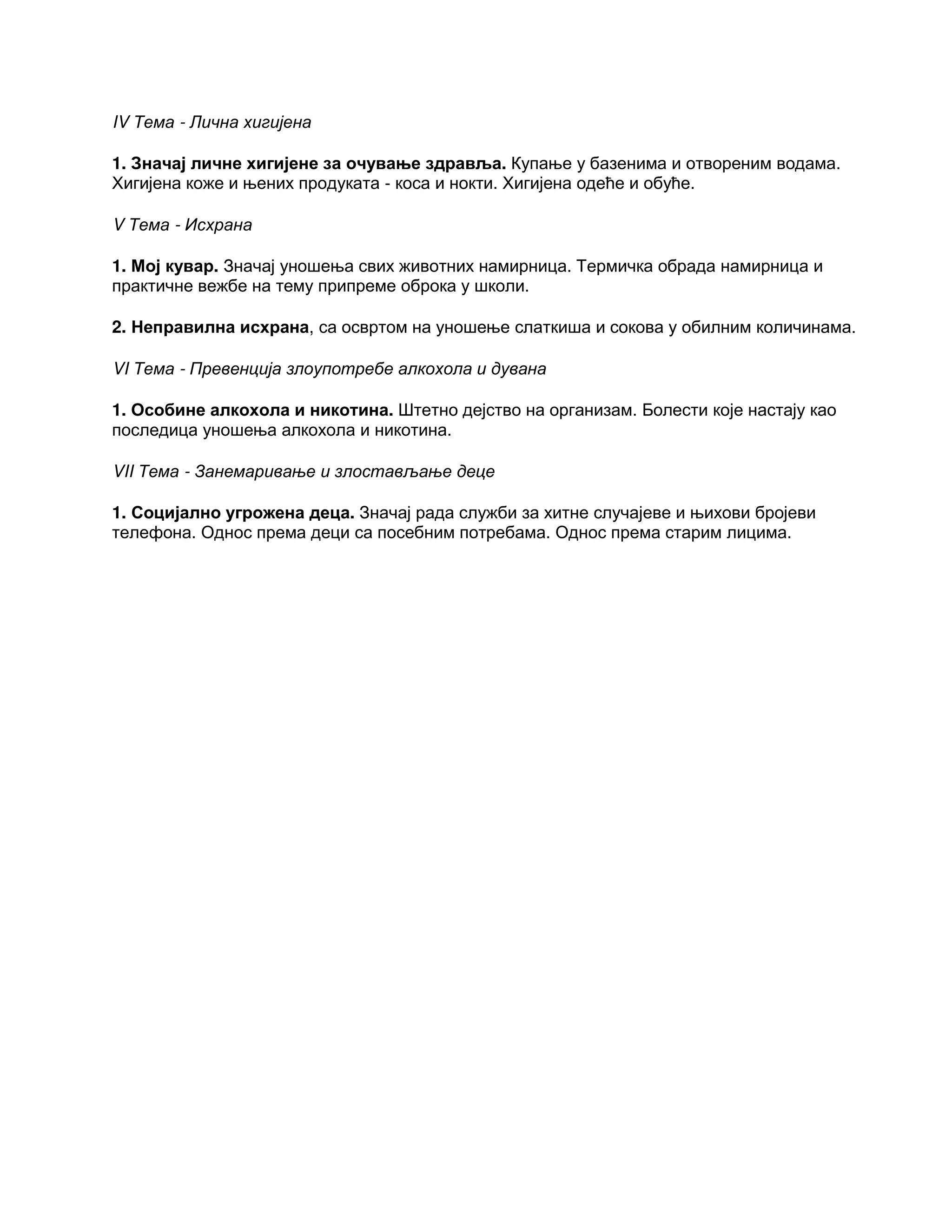IV Тема - Лична хигијена
1. Значај личне хигијене за очување здравља. Купање у базенима и отвореним водама.
Хигијена коже и њених продуката - коса и нокти. Хигијена одеће и обуће.
V Тема - Исхрана
1. Мој кувар. Значај уношења свих животних намирница. Термичка обрада намирница и
практичне вежбе на тему припреме оброка у школи.
2. Неправилна исхрана, са освртом на уношење слаткиша и сокова у обилним количинама.
VI Тема - Превенција злоупотребе алкохола и дувана
1. Особине алкохола и никотина. Штетно дејство на организам. Болести које настају као
последица уношења алкохола и никотина.
VII Тема - Занемаривање и злостављање деце
1. Социјално угрожена деца. Значај рада служби за хитне случајеве и њихови бројеви
телефона. Однос према деци са посебним потребама. Однос према старим лицима.
 