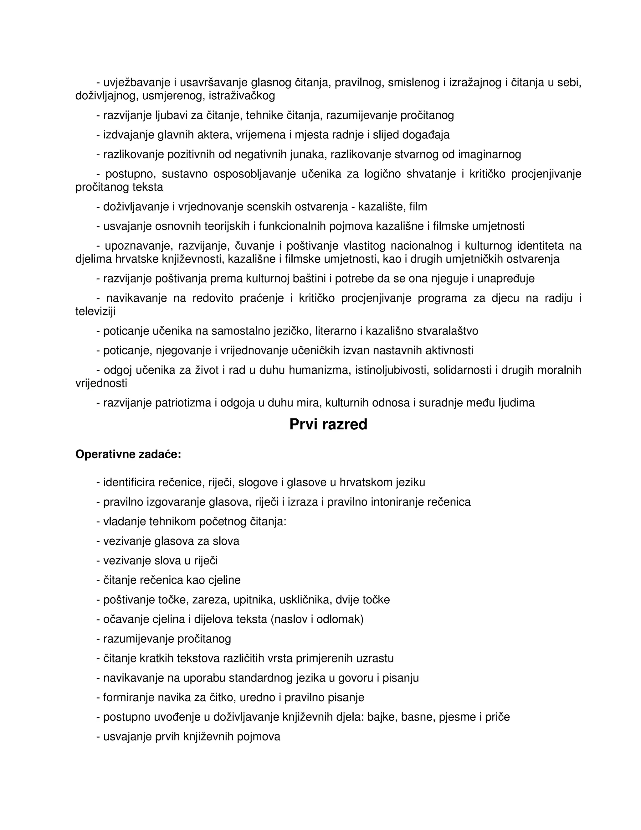 - uvježbavanje i usavršavanje glasnog čitanja, pravilnog, smislenog i izražajnog i čitanja u sebi,
doživljajnog, usmjerenog, istraživačkog
- razvijanje ljubavi za čitanje, tehnike čitanja, razumijevanje pročitanog
- izdvajanje glavnih aktera, vrijemena i mjesta radnje i slijed doga aja
- razlikovanje pozitivnih od negativnih junaka, razlikovanje stvarnog od imaginarnog
- postupno, sustavno osposobljavanje učenika za logično shvatanje i kritičko procjenjivanje
pročitanog teksta
- doživljavanje i vrjednovanje scenskih ostvarenja - kazalište, film
- usvajanje osnovnih teorijskih i funkcionalnih pojmova kazališne i filmske umjetnosti
- upoznavanje, razvijanje, čuvanje i poštivanje vlastitog nacionalnog i kulturnog identiteta na
djelima hrvatske književnosti, kazališne i filmske umjetnosti, kao i drugih umjetničkih ostvarenja
- razvijanje poštivanja prema kulturnoj baštini i potrebe da se ona njeguje i unapre uje
- navikavanje na redovito praćenje i kritičko procjenjivanje programa za djecu na radiju i
televiziji
- poticanje učenika na samostalno jezičko, literarno i kazališno stvaralaštvo
- poticanje, njegovanje i vrijednovanje učeničkih izvan nastavnih aktivnosti
- odgoj učenika za život i rad u duhu humanizma, istinoljubivosti, solidarnosti i drugih moralnih
vrijednosti
- razvijanje patriotizma i odgoja u duhu mira, kulturnih odnosa i suradnje me u ljudima
Prvi razred
Operativne zadaće:
- identificira rečenice, riječi, slogove i glasove u hrvatskom jeziku
- pravilno izgovaranje glasova, riječi i izraza i pravilno intoniranje rečenica
- vladanje tehnikom početnog čitanja:
- vezivanje glasova za slova
- vezivanje slova u riječi
- čitanje rečenica kao cjeline
- poštivanje točke, zareza, upitnika, uskličnika, dvije točke
- očavanje cjelina i dijelova teksta (naslov i odlomak)
- razumijevanje pročitanog
- čitanje kratkih tekstova različitih vrsta primjerenih uzrastu
- navikavanje na uporabu standardnog jezika u govoru i pisanju
- formiranje navika za čitko, uredno i pravilno pisanje
- postupno uvo enje u doživljavanje književnih djela: bajke, basne, pjesme i priče
- usvajanje prvih književnih pojmova
 