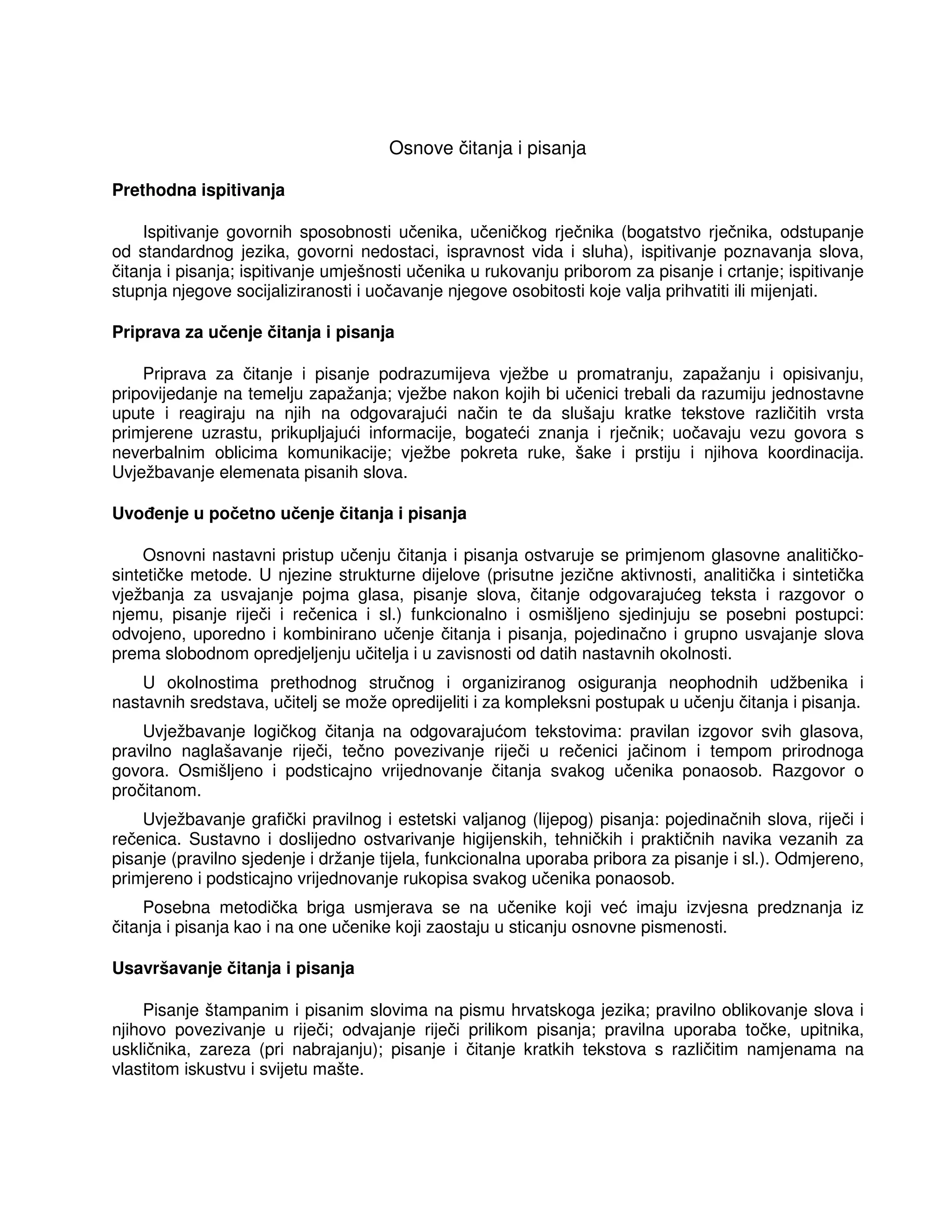 Osnove čitanja i pisanja
Prethodna ispitivanja
Ispitivanje govornih sposobnosti učenika, učeničkog rječnika (bogatstvo rječnika, odstupanje
od standardnog jezika, govorni nedostaci, ispravnost vida i sluha), ispitivanje poznavanja slova,
čitanja i pisanja; ispitivanje umješnosti učenika u rukovanju priborom za pisanje i crtanje; ispitivanje
stupnja njegove socijaliziranosti i uočavanje njegove osobitosti koje valja prihvatiti ili mijenjati.
Priprava za učenje čitanja i pisanja
Priprava za čitanje i pisanje podrazumijeva vježbe u promatranju, zapažanju i opisivanju,
pripovijedanje na temelju zapažanja; vježbe nakon kojih bi učenici trebali da razumiju jednostavne
upute i reagiraju na njih na odgovarajući način te da slušaju kratke tekstove različitih vrsta
primjerene uzrastu, prikupljajući informacije, bogateći znanja i rječnik; uočavaju vezu govora s
neverbalnim oblicima komunikacije; vježbe pokreta ruke, šake i prstiju i njihova koordinacija.
Uvježbavanje elemenata pisanih slova.
Uvo enje u početno učenje čitanja i pisanja
Osnovni nastavni pristup učenju čitanja i pisanja ostvaruje se primjenom glasovne analitičko-
sintetičke metode. U njezine strukturne dijelove (prisutne jezične aktivnosti, analitička i sintetička
vježbanja za usvajanje pojma glasa, pisanje slova, čitanje odgovarajućeg teksta i razgovor o
njemu, pisanje riječi i rečenica i sl.) funkcionalno i osmišljeno sjedinjuju se posebni postupci:
odvojeno, uporedno i kombinirano učenje čitanja i pisanja, pojedinačno i grupno usvajanje slova
prema slobodnom opredjeljenju učitelja i u zavisnosti od datih nastavnih okolnosti.
U okolnostima prethodnog stručnog i organiziranog osiguranja neophodnih udžbenika i
nastavnih sredstava, učitelj se može opredijeliti i za kompleksni postupak u učenju čitanja i pisanja.
Uvježbavanje logičkog čitanja na odgovarajućom tekstovima: pravilan izgovor svih glasova,
pravilno naglašavanje riječi, tečno povezivanje riječi u rečenici jačinom i tempom prirodnoga
govora. Osmišljeno i podsticajno vrijednovanje čitanja svakog učenika ponaosob. Razgovor o
pročitanom.
Uvježbavanje grafički pravilnog i estetski valjanog (lijepog) pisanja: pojedinačnih slova, riječi i
rečenica. Sustavno i doslijedno ostvarivanje higijenskih, tehničkih i praktičnih navika vezanih za
pisanje (pravilno sjedenje i držanje tijela, funkcionalna uporaba pribora za pisanje i sl.). Odmjereno,
primjereno i podsticajno vrijednovanje rukopisa svakog učenika ponaosob.
Posebna metodička briga usmjerava se na učenike koji već imaju izvjesna predznanja iz
čitanja i pisanja kao i na one učenike koji zaostaju u sticanju osnovne pismenosti.
Usavršavanje čitanja i pisanja
Pisanje štampanim i pisanim slovima na pismu hrvatskoga jezika; pravilno oblikovanje slova i
njihovo povezivanje u riječi; odvajanje riječi prilikom pisanja; pravilna uporaba točke, upitnika,
uskličnika, zareza (pri nabrajanju); pisanje i čitanje kratkih tekstova s različitim namjenama na
vlastitom iskustvu i svijetu mašte.
 