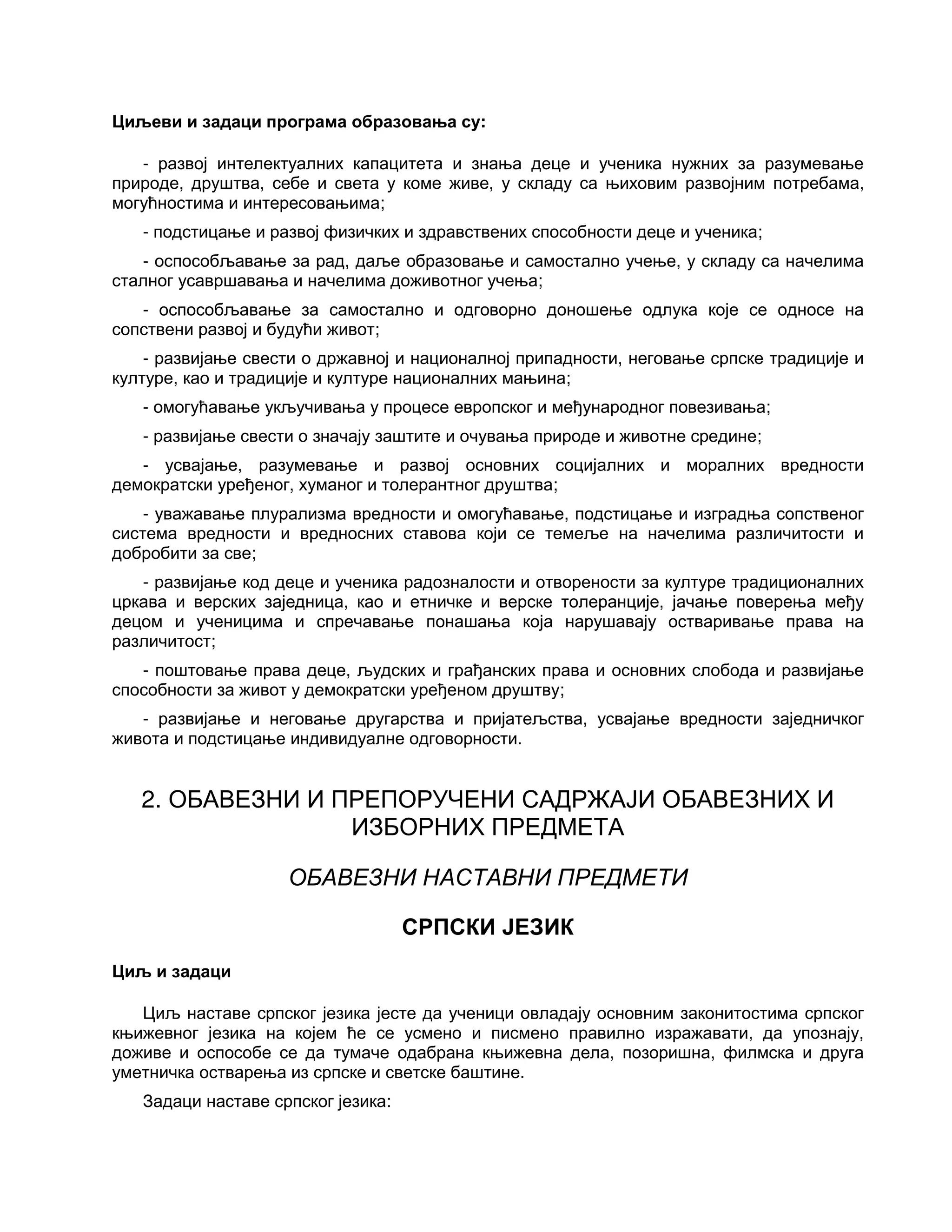 Циљеви и задаци програма образовања су:
- развој интелектуалних капацитета и знања деце и ученика нужних за разумевање
природе, друштва, себе и света у коме живе, у складу са њиховим развојним потребама,
могућностима и интересовањима;
- подстицање и развој физичких и здравствених способности деце и ученика;
- оспособљавање за рад, даље образовање и самостално учење, у складу са начелима
сталног усавршавања и начелима доживотног учења;
- оспособљавање за самостално и одговорно доношење одлука које се односе на
сопствени развој и будући живот;
- развијање свести о државној и националној припадности, неговање српске традиције и
културе, као и традиције и културе националних мањина;
- омогућавање укључивања у процесе европског и међународног повезивања;
- развијање свести о значају заштите и очувања природе и животне средине;
- усвајање, разумевање и развој основних социјалних и моралних вредности
демократски уређеног, хуманог и толерантног друштва;
- уважавање плурализма вредности и омогућавање, подстицање и изградња сопственог
система вредности и вредносних ставова који се темеље на начелима различитости и
добробити за све;
- развијање код деце и ученика радозналости и отворености за културе традиционалних
цркава и верских заједница, као и етничке и верске толеранције, јачање поверења међу
децом и ученицима и спречавање понашања која нарушавају остваривање права на
различитост;
- поштовање права деце, људских и грађанских права и основних слобода и развијање
способности за живот у демократски уређеном друштву;
- развијање и неговање другарства и пријатељства, усвајање вредности заједничког
живота и подстицање индивидуалне одговорности.
2. ОБАВЕЗНИ И ПРЕПОРУЧЕНИ САДРЖАЈИ ОБАВЕЗНИХ И
ИЗБОРНИХ ПРЕДМЕТА
ОБАВЕЗНИ НАСТАВНИ ПРЕДМЕТИ
СРПСКИ ЈЕЗИК
Циљ и задаци
Циљ наставе српског језика јесте да ученици овладају основним законитостима српског
књижевног језика на којем ће се усмено и писмено правилно изражавати, да упознају,
доживе и оспособе се да тумаче одабрана књижевна дела, позоришна, филмска и друга
уметничка остварења из српске и светске баштине.
Задаци наставе српског језика:
 
