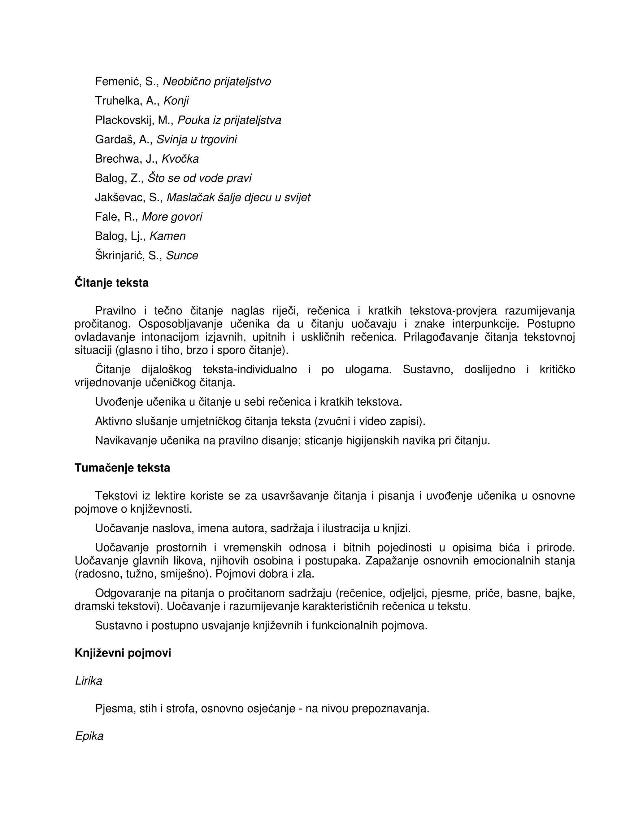 Femenić, S., Neobično prijateljstvo
Truhelka, A., Konji
Plackovskij, M., Pouka iz prijateljstva
Gardaš, A., Svinja u trgovini
Brechwa, J., Kvočka
Balog, Z., Što se od vode pravi
Jakševac, S., Maslačak šalje djecu u svijet
Fale, R., More govori
Balog, Lj., Kamen
Škrinjarić, S., Sunce
Čitanje teksta
Pravilno i tečno čitanje naglas riječi, rečenica i kratkih tekstova-provjera razumijevanja
pročitanog. Osposobljavanje učenika da u čitanju uočavaju i znake interpunkcije. Postupno
ovladavanje intonacijom izjavnih, upitnih i uskličnih rečenica. Prilago avanje čitanja tekstovnoj
situaciji (glasno i tiho, brzo i sporo čitanje).
Čitanje dijaloškog teksta-individualno i po ulogama. Sustavno, doslijedno i kritičko
vrijednovanje učeničkog čitanja.
Uvo enje učenika u čitanje u sebi rečenica i kratkih tekstova.
Aktivno slušanje umjetničkog čitanja teksta (zvučni i video zapisi).
Navikavanje učenika na pravilno disanje; sticanje higijenskih navika pri čitanju.
Tumačenje teksta
Tekstovi iz lektire koriste se za usavršavanje čitanja i pisanja i uvo enje učenika u osnovne
pojmove o književnosti.
Uočavanje naslova, imena autora, sadržaja i ilustracija u knjizi.
Uočavanje prostornih i vremenskih odnosa i bitnih pojedinosti u opisima bića i prirode.
Uočavanje glavnih likova, njihovih osobina i postupaka. Zapažanje osnovnih emocionalnih stanja
(radosno, tužno, smiješno). Pojmovi dobra i zla.
Odgovaranje na pitanja o pročitanom sadržaju (rečenice, odjeljci, pjesme, priče, basne, bajke,
dramski tekstovi). Uočavanje i razumijevanje karakterističnih rečenica u tekstu.
Sustavno i postupno usvajanje književnih i funkcionalnih pojmova.
Književni pojmovi
Lirika
Pjesma, stih i strofa, osnovno osjećanje - na nivou prepoznavanja.
Epika
 