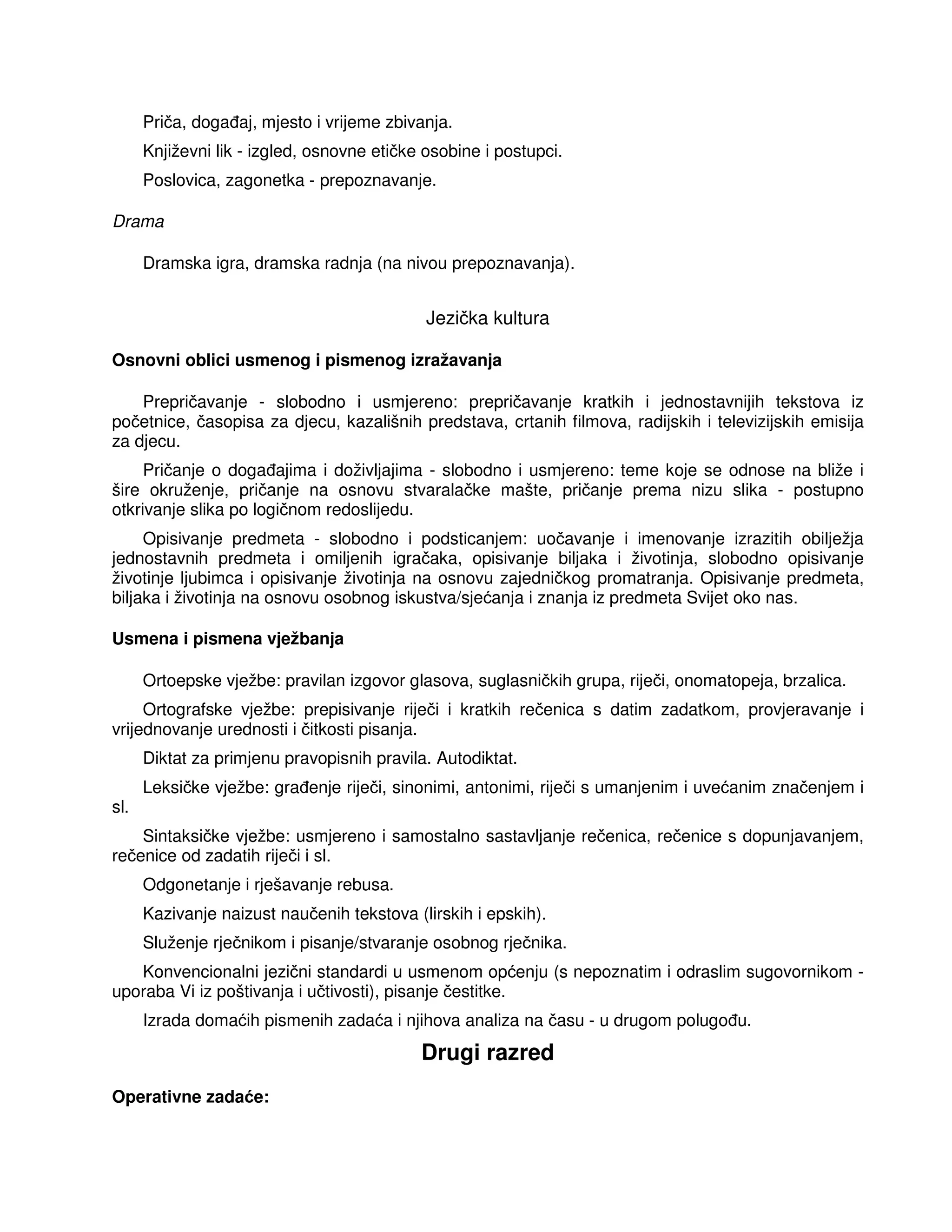 Priča, doga aj, mjesto i vrijeme zbivanja.
Književni lik - izgled, osnovne etičke osobine i postupci.
Poslovica, zagonetka - prepoznavanje.
Drama
Dramska igra, dramska radnja (na nivou prepoznavanja).
Jezička kultura
Osnovni oblici usmenog i pismenog izražavanja
Prepričavanje - slobodno i usmjereno: prepričavanje kratkih i jednostavnijih tekstova iz
početnice, časopisa za djecu, kazališnih predstava, crtanih filmova, radijskih i televizijskih emisija
za djecu.
Pričanje o doga ajima i doživljajima - slobodno i usmjereno: teme koje se odnose na bliže i
šire okruženje, pričanje na osnovu stvaralačke mašte, pričanje prema nizu slika - postupno
otkrivanje slika po logičnom redoslijedu.
Opisivanje predmeta - slobodno i podsticanjem: uočavanje i imenovanje izrazitih obilježja
jednostavnih predmeta i omiljenih igračaka, opisivanje biljaka i životinja, slobodno opisivanje
životinje ljubimca i opisivanje životinja na osnovu zajedničkog promatranja. Opisivanje predmeta,
biljaka i životinja na osnovu osobnog iskustva/sjećanja i znanja iz predmeta Svijet oko nas.
Usmena i pismena vježbanja
Ortoepske vježbe: pravilan izgovor glasova, suglasničkih grupa, riječi, onomatopeja, brzalica.
Ortografske vježbe: prepisivanje riječi i kratkih rečenica s datim zadatkom, provjeravanje i
vrijednovanje urednosti i čitkosti pisanja.
Diktat za primjenu pravopisnih pravila. Autodiktat.
Leksičke vježbe: gra enje riječi, sinonimi, antonimi, riječi s umanjenim i uvećanim značenjem i
sl.
Sintaksičke vježbe: usmjereno i samostalno sastavljanje rečenica, rečenice s dopunjavanjem,
rečenice od zadatih riječi i sl.
Odgonetanje i rješavanje rebusa.
Kazivanje naizust naučenih tekstova (lirskih i epskih).
Služenje rječnikom i pisanje/stvaranje osobnog rječnika.
Konvencionalni jezični standardi u usmenom općenju (s nepoznatim i odraslim sugovornikom -
uporaba Vi iz poštivanja i učtivosti), pisanje čestitke.
Izrada domaćih pismenih zadaća i njihova analiza na času - u drugom polugo u.
Drugi razred
Operativne zadaće:
 