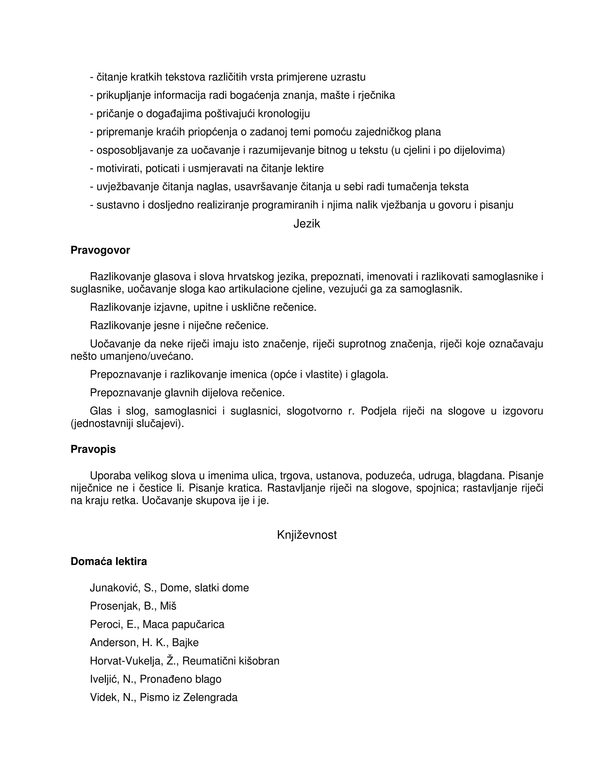 - čitanje kratkih tekstova različitih vrsta primjerene uzrastu
- prikupljanje informacija radi bogaćenja znanja, mašte i rječnika
- pričanje o doga ajima poštivajući kronologiju
- pripremanje kraćih priopćenja o zadanoj temi pomoću zajedničkog plana
- osposobljavanje za uočavanje i razumijevanje bitnog u tekstu (u cjelini i po dijelovima)
- motivirati, poticati i usmjeravati na čitanje lektire
- uvježbavanje čitanja naglas, usavršavanje čitanja u sebi radi tumačenja teksta
- sustavno i dosljedno realiziranje programiranih i njima nalik vježbanja u govoru i pisanju
Jezik
Pravogovor
Razlikovanje glasova i slova hrvatskog jezika, prepoznati, imenovati i razlikovati samoglasnike i
suglasnike, uočavanje sloga kao artikulacione cjeline, vezujući ga za samoglasnik.
Razlikovanje izjavne, upitne i usklične rečenice.
Razlikovanje jesne i niječne rečenice.
Uočavanje da neke riječi imaju isto značenje, riječi suprotnog značenja, riječi koje označavaju
nešto umanjeno/uvećano.
Prepoznavanje i razlikovanje imenica (opće i vlastite) i glagola.
Prepoznavanje glavnih dijelova rečenice.
Glas i slog, samoglasnici i suglasnici, slogotvorno r. Podjela riječi na slogove u izgovoru
(jednostavniji slučajevi).
Pravopis
Uporaba velikog slova u imenima ulica, trgova, ustanova, poduzeća, udruga, blagdana. Pisanje
niječnice ne i čestice li. Pisanje kratica. Rastavljanje riječi na slogove, spojnica; rastavljanje riječi
na kraju retka. Uočavanje skupova ije i je.
Književnost
Domaća lektira
Junaković, S., Dome, slatki dome
Prosenjak, B., Miš
Peroci, E., Maca papučarica
Anderson, H. K., Bajke
Horvat-Vukelja, Ž., Reumatični kišobran
Iveljić, N., Prona eno blago
Videk, N., Pismo iz Zelengrada
 
