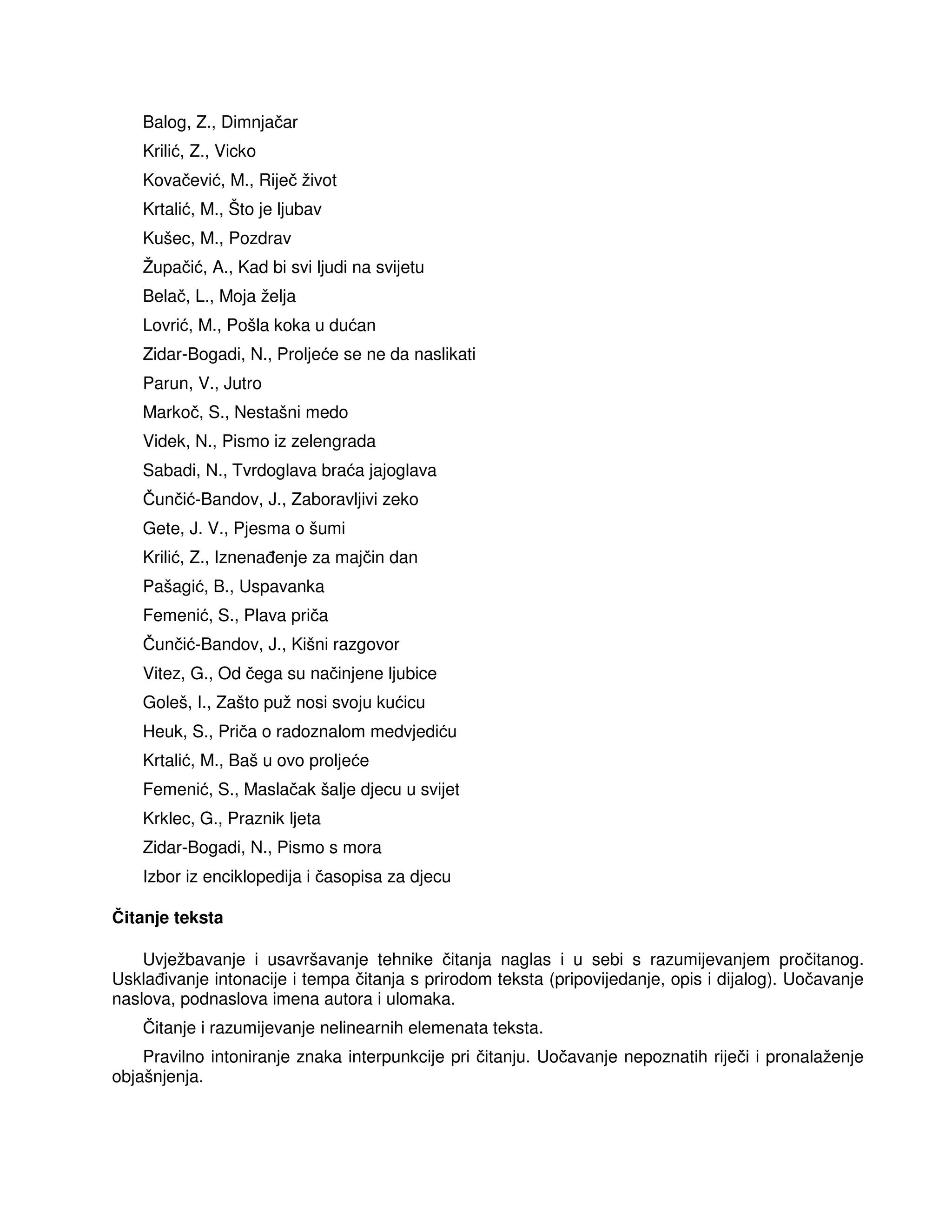 Balog, Z., Dimnjačar
Krilić, Z., Vicko
Kovačević, M., Riječ život
Krtalić, M., Što je ljubav
Kušec, M., Pozdrav
Župačić, A., Kad bi svi ljudi na svijetu
Belač, L., Moja želja
Lovrić, M., Pošla koka u dućan
Zidar-Bogadi, N., Proljeće se ne da naslikati
Parun, V., Jutro
Markoč, S., Nestašni medo
Videk, N., Pismo iz zelengrada
Sabadi, N., Tvrdoglava braća jajoglava
Čunčić-Bandov, J., Zaboravljivi zeko
Gete, J. V., Pjesma o šumi
Krilić, Z., Iznena enje za majčin dan
Pašagić, B., Uspavanka
Femenić, S., Plava priča
Čunčić-Bandov, J., Kišni razgovor
Vitez, G., Od čega su načinjene ljubice
Goleš, I., Zašto puž nosi svoju kućicu
Heuk, S., Priča o radoznalom medvjediću
Krtalić, M., Baš u ovo proljeće
Femenić, S., Maslačak šalje djecu u svijet
Krklec, G., Praznik ljeta
Zidar-Bogadi, N., Pismo s mora
Izbor iz enciklopedija i časopisa za djecu
Čitanje teksta
Uvježbavanje i usavršavanje tehnike čitanja naglas i u sebi s razumijevanjem pročitanog.
Uskla ivanje intonacije i tempa čitanja s prirodom teksta (pripovijedanje, opis i dijalog). Uočavanje
naslova, podnaslova imena autora i ulomaka.
Čitanje i razumijevanje nelinearnih elemenata teksta.
Pravilno intoniranje znaka interpunkcije pri čitanju. Uočavanje nepoznatih riječi i pronalaženje
objašnjenja.
 