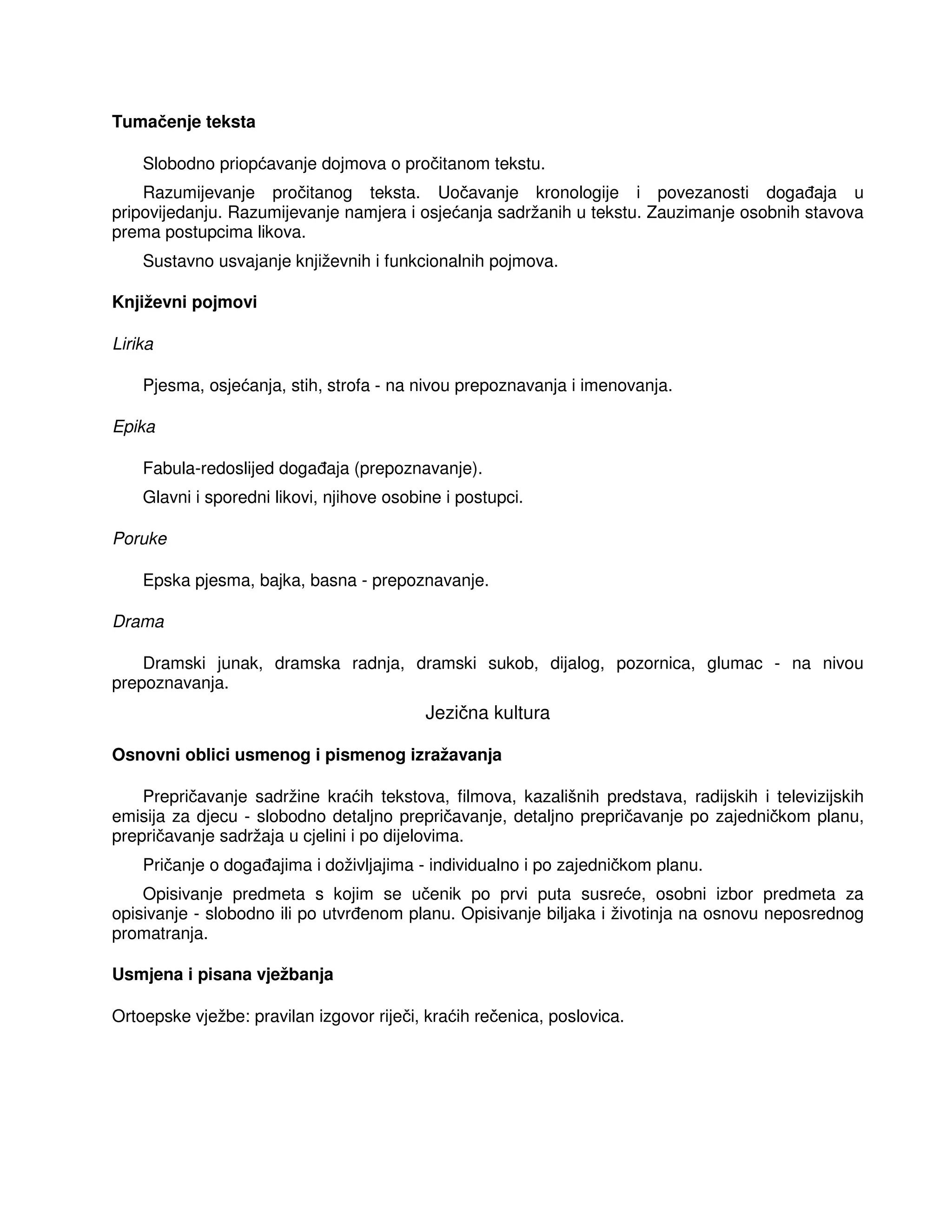 Tumačenje teksta
Slobodno priopćavanje dojmova o pročitanom tekstu.
Razumijevanje pročitanog teksta. Uočavanje kronologije i povezanosti doga aja u
pripovijedanju. Razumijevanje namjera i osjećanja sadržanih u tekstu. Zauzimanje osobnih stavova
prema postupcima likova.
Sustavno usvajanje književnih i funkcionalnih pojmova.
Književni pojmovi
Lirika
Pjesma, osjećanja, stih, strofa - na nivou prepoznavanja i imenovanja.
Epika
Fabula-redoslijed doga aja (prepoznavanje).
Glavni i sporedni likovi, njihove osobine i postupci.
Poruke
Epska pjesma, bajka, basna - prepoznavanje.
Drama
Dramski junak, dramska radnja, dramski sukob, dijalog, pozornica, glumac - na nivou
prepoznavanja.
Jezična kultura
Osnovni oblici usmenog i pismenog izražavanja
Prepričavanje sadržine kraćih tekstova, filmova, kazališnih predstava, radijskih i televizijskih
emisija za djecu - slobodno detaljno prepričavanje, detaljno prepričavanje po zajedničkom planu,
prepričavanje sadržaja u cjelini i po dijelovima.
Pričanje o doga ajima i doživljajima - individualno i po zajedničkom planu.
Opisivanje predmeta s kojim se učenik po prvi puta susreće, osobni izbor predmeta za
opisivanje - slobodno ili po utvr enom planu. Opisivanje biljaka i životinja na osnovu neposrednog
promatranja.
Usmjena i pisana vježbanja
Ortoepske vježbe: pravilan izgovor riječi, kraćih rečenica, poslovica.
 