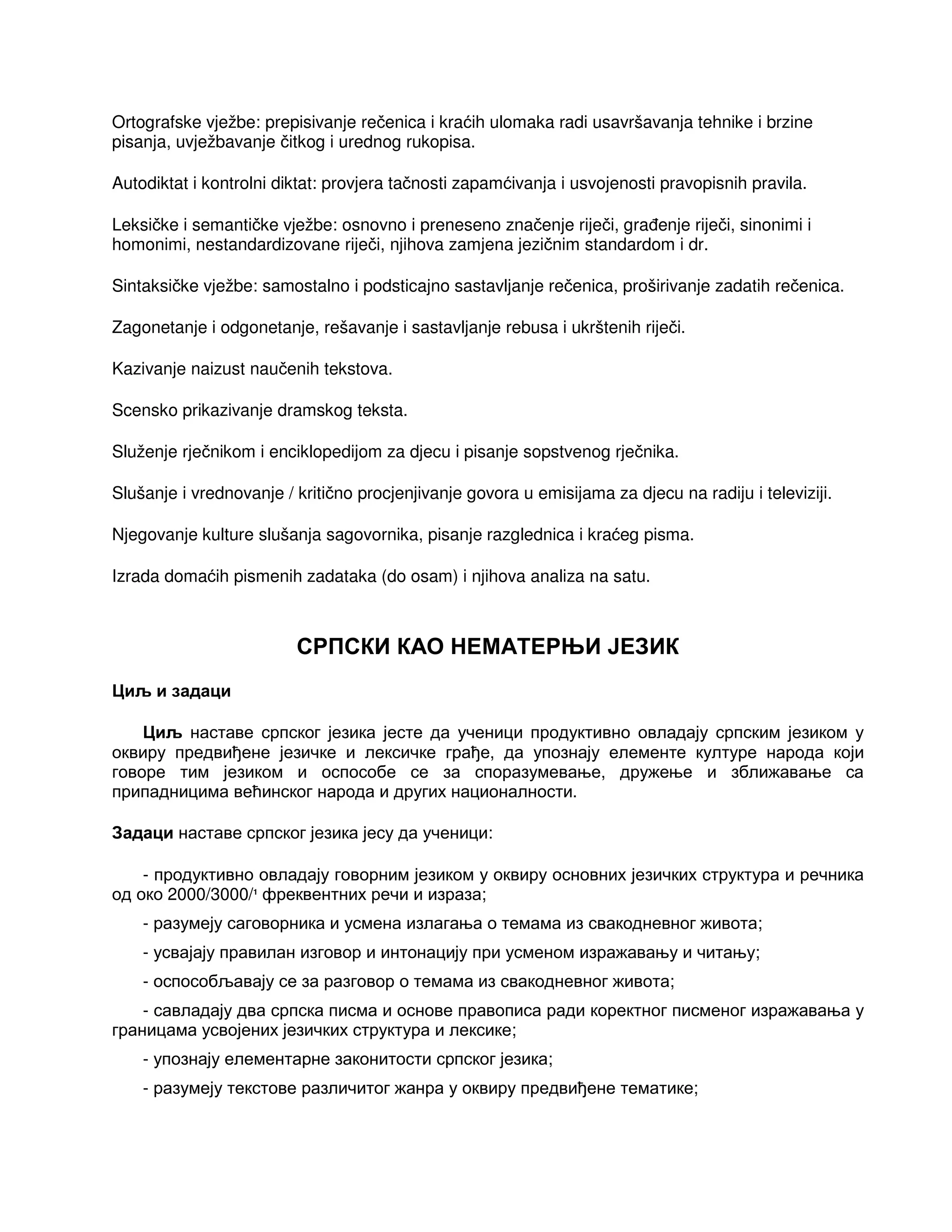 Ortografske vježbe: prepisivanje rečenica i kraćih ulomaka radi usavršavanja tehnike i brzine
pisanja, uvježbavanje čitkog i urednog rukopisa.
Autodiktat i kontrolni diktat: provjera tačnosti zapamćivanja i usvojenosti pravopisnih pravila.
Leksičke i semantičke vježbe: osnovno i preneseno značenje riječi, gra enje riječi, sinonimi i
homonimi, nestandardizovane riječi, njihova zamjena jezičnim standardom i dr.
Sintaksičke vježbe: samostalno i podsticajno sastavljanje rečenica, proširivanje zadatih rečenica.
Zagonetanje i odgonetanje, rešavanje i sastavljanje rebusa i ukrštenih riječi.
Kazivanje naizust naučenih tekstova.
Scensko prikazivanje dramskog teksta.
Služenje rječnikom i enciklopedijom za djecu i pisanje sopstvenog rječnika.
Slušanje i vrednovanje / kritično procjenjivanje govora u emisijama za djecu na radiju i televiziji.
Njegovanje kulture slušanja sagovornika, pisanje razglednica i kraćeg pisma.
Izrada domaćih pismenih zadataka (do osam) i njihova analiza na satu.
СРПСКИ КАО НЕМАТЕРЊИ ЈЕЗИК
Циљ и задаци
Циљ наставе српског језика јесте да ученици продуктивно овладају српским језиком у
оквиру предвиђене језичке и лексичке грађе, да упознају елементе културе народа који
говоре тим језиком и оспособе се за споразумевање, дружење и зближавање са
припадницима већинског народа и других националности.
Задаци наставе српског језика јесу да ученици:
- продуктивно овладају говорним језиком у оквиру основних језичких структура и речника
од око 2000/3000/1
фреквентних речи и израза;
- разумеју саговорника и усмена излагања о темама из свакодневног живота;
- усвајају правилан изговор и интонацију при усменом изражавању и читању;
- оспособљавају се за разговор о темама из свакодневног живота;
- савладају два српска писма и основе правописа ради коректног писменог изражавања у
границама усвојених језичких структура и лексике;
- упознају елементарне законитости српског језика;
- разумеју текстове различитог жанра у оквиру предвиђене тематике;
 