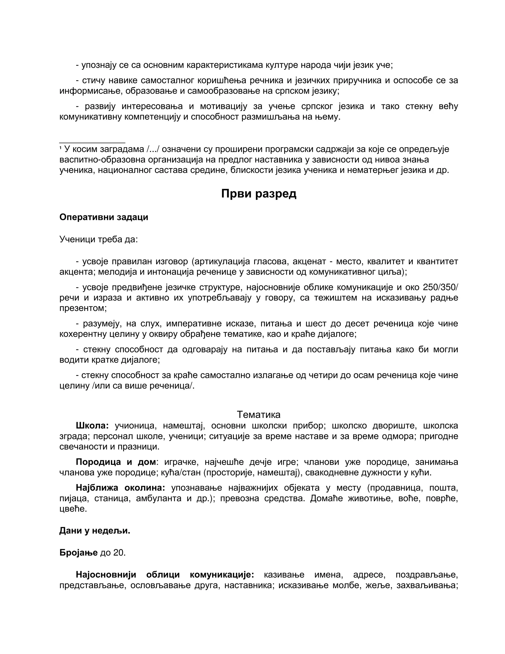 - упознају се са основним карактеристикама културе народа чији језик уче;
- стичу навике самосталног коришћења речника и језичких приручника и оспособе се за
информисање, образовање и самообразовање на српском језику;
- развију интересовања и мотивацију за учење српског језика и тако стекну већу
комуникативну компетенцију и способност размишљања на њему.
_____________
1
У косим заградама /.../ означени су проширени програмски садржаји за које се опредељује
васпитно-образовна организација на предлог наставника у зависности од нивоа знања
ученика, националног састава средине, блискости језика ученика и нематерњег језика и др.
Први разред
Оперативни задаци
Ученици треба да:
- усвоје правилан изговор (артикулација гласова, акценат - место, квалитет и квантитет
акцента; мелодија и интонација реченице у зависности од комуникативног циља);
- усвоје предвиђене језичке структуре, најосновније облике комуникације и око 250/350/
речи и израза и активно их употребљавају у говору, са тежиштем на исказивању радње
презентом;
- разумеју, на слух, императивне исказе, питања и шест до десет реченица које чине
кохерентну целину у оквиру обрађене тематике, као и краће дијалоге;
- стекну способност да одговарају на питања и да постављају питања како би могли
водити кратке дијалоге;
- стекну способност за краће самостално излагање од четири до осам реченица које чине
целину /или са више реченица/.
Тематика
Школа: учионица, намештај, основни школски прибор; школско двориште, школска
зграда; персонал школе, ученици; ситуације за време наставе и за време одмора; пригодне
свечаности и празници.
Породица и дом: играчке, најчешће дечје игре; чланови уже породице, занимања
чланова уже породице; кућа/стан (просторије, намештај), свакодневне дужности у кући.
Најближа околина: упознавање најважнијих објеката у месту (продавница, пошта,
пијаца, станица, амбуланта и др.); превозна средства. Домаће животиње, воће, поврће,
цвеће.
Дани у недељи.
Бројање до 20.
Најосновнији облици комуникације: казивање имена, адресе, поздрављање,
представљање, ословљавање друга, наставника; исказивање молбе, жеље, захваљивања;
 