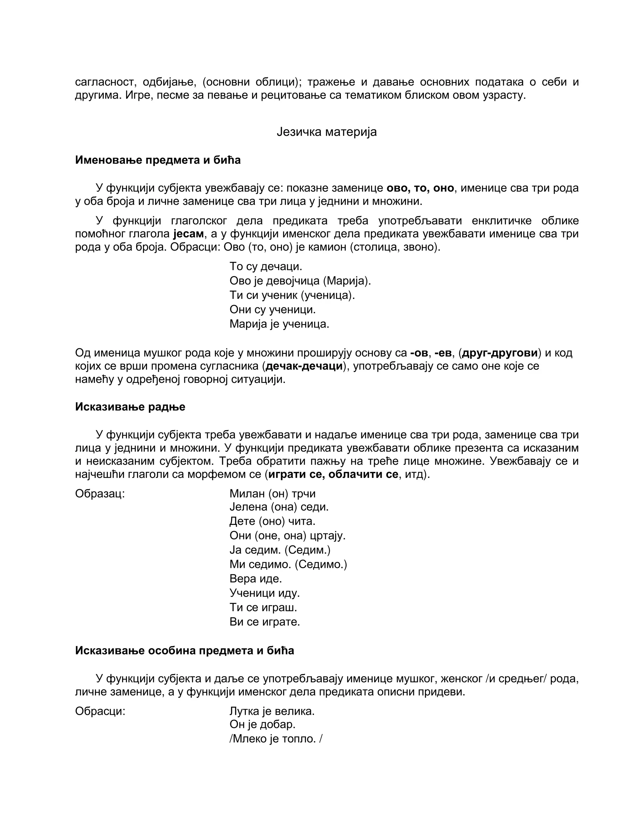 сагласност, одбијање, (основни облици); тражење и давање основних података о себи и
другима. Игре, песме за певање и рецитовање са тематиком блиском овом узрасту.
Језичка материја
Именовање предмета и бића
У функцији субјекта увежбавају се: показне заменице ово, то, оно, именице сва три рода
у оба броја и личне заменице сва три лица у једнини и множини.
У функцији глаголског дела предиката треба употребљавати енклитичке облике
помоћног глагола јесам, а у функцији именског дела предиката увежбавати именице сва три
рода у оба броја. Обрасци: Ово (то, оно) је камион (столица, звоно).
То су дечаци.
Ово је девојчица (Марија).
Ти си ученик (ученица).
Они су ученици.
Марија је ученица.
Од именица мушког рода које у множини проширују основу са -ов, -ев, (друг-другови) и код
којих се врши промена сугласника (дечак-дечаци), употребљавају се само оне које се
намећу у одређеној говорној ситуацији.
Исказивање радње
У функцији субјекта треба увежбавати и надаље именице сва три рода, заменице сва три
лица у једнини и множини. У функцији предиката увежбавати облике презента са исказаним
и неисказаним субјектом. Треба обратити пажњу на треће лице множине. Увежбавају се и
најчешћи глаголи са морфемом се (играти се, облачити се, итд).
Образац: Милан (он) трчи
Јелена (она) седи.
Дете (оно) чита.
Они (оне, она) цртају.
Ја седим. (Седим.)
Ми седимо. (Седимо.)
Вера иде.
Ученици иду.
Ти се играш.
Ви се играте.
Исказивање особина предмета и бића
У функцији субјекта и даље се употребљавају именице мушког, женског /и средњег/ рода,
личне заменице, а у функцији именског дела предиката описни придеви.
Обрасци: Лутка је велика.
Он је добар.
/Млеко је топло. /
 