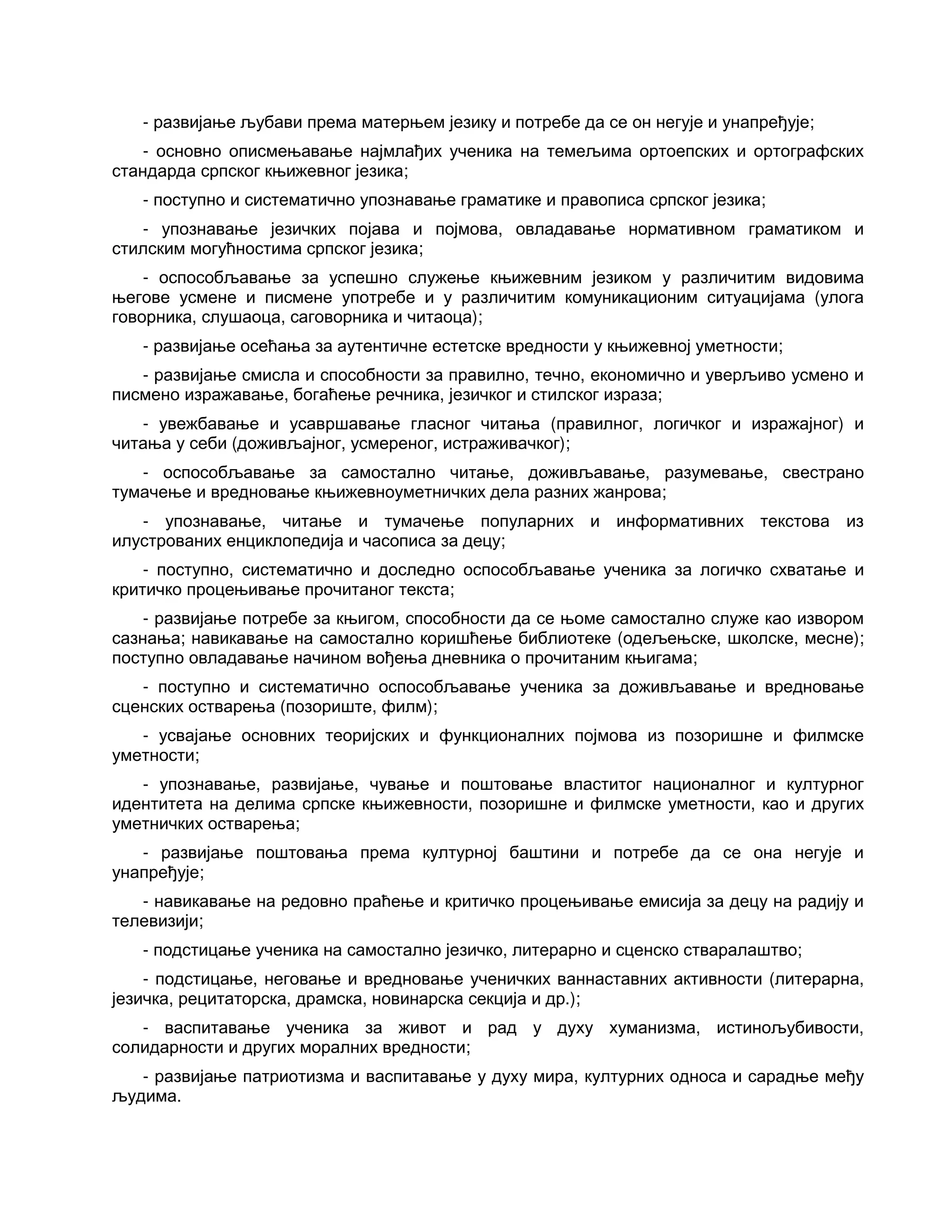 - развијање љубави према матерњем језику и потребе да се он негује и унапређује;
- основно описмењавање најмлађих ученика на темељима ортоепских и ортографских
стандарда српског књижевног језика;
- поступно и систематично упознавање граматике и правописа српског језика;
- упознавање језичких појава и појмова, овладавање нормативном граматиком и
стилским могућностима српског језика;
- оспособљавање за успешно служење књижевним језиком у различитим видовима
његове усмене и писмене употребе и у различитим комуникационим ситуацијама (улога
говорника, слушаоца, саговорника и читаоца);
- развијање осећања за аутентичне естетске вредности у књижевној уметности;
- развијање смисла и способности за правилно, течно, економично и уверљиво усмено и
писмено изражавање, богаћење речника, језичког и стилског израза;
- увежбавање и усавршавање гласног читања (правилног, логичког и изражајног) и
читања у себи (доживљајног, усмереног, истраживачког);
- оспособљавање за самостално читање, доживљавање, разумевање, свестрано
тумачење и вредновање књижевноуметничких дела разних жанрова;
- упознавање, читање и тумачење популарних и информативних текстова из
илустрованих енциклопедија и часописа за децу;
- поступно, систематично и доследно оспособљавање ученика за логичко схватање и
критичко процењивање прочитаног текста;
- развијање потребе за књигом, способности да се њоме самостално служе као извором
сазнања; навикавање на самостално коришћење библиотеке (одељењске, школске, месне);
поступно овладавање начином вођења дневника о прочитаним књигама;
- поступно и систематично оспособљавање ученика за доживљавање и вредновање
сценских остварења (позориште, филм);
- усвајање основних теоријских и функционалних појмова из позоришне и филмске
уметности;
- упознавање, развијање, чување и поштовање властитог националног и културног
идентитета на делима српске књижевности, позоришне и филмске уметности, као и других
уметничких остварења;
- развијање поштовања према културној баштини и потребе да се она негује и
унапређује;
- навикавање на редовно праћење и критичко процењивање емисија за децу на радију и
телевизији;
- подстицање ученика на самостално језичко, литерарно и сценско стваралаштво;
- подстицање, неговање и вредновање ученичких ваннаставних активности (литерарна,
језичка, рецитаторска, драмска, новинарска секција и др.);
- васпитавање ученика за живот и рад у духу хуманизма, истинољубивости,
солидарности и других моралних вредности;
- развијање патриотизма и васпитавање у духу мира, културних односа и сарадње међу
људима.
 