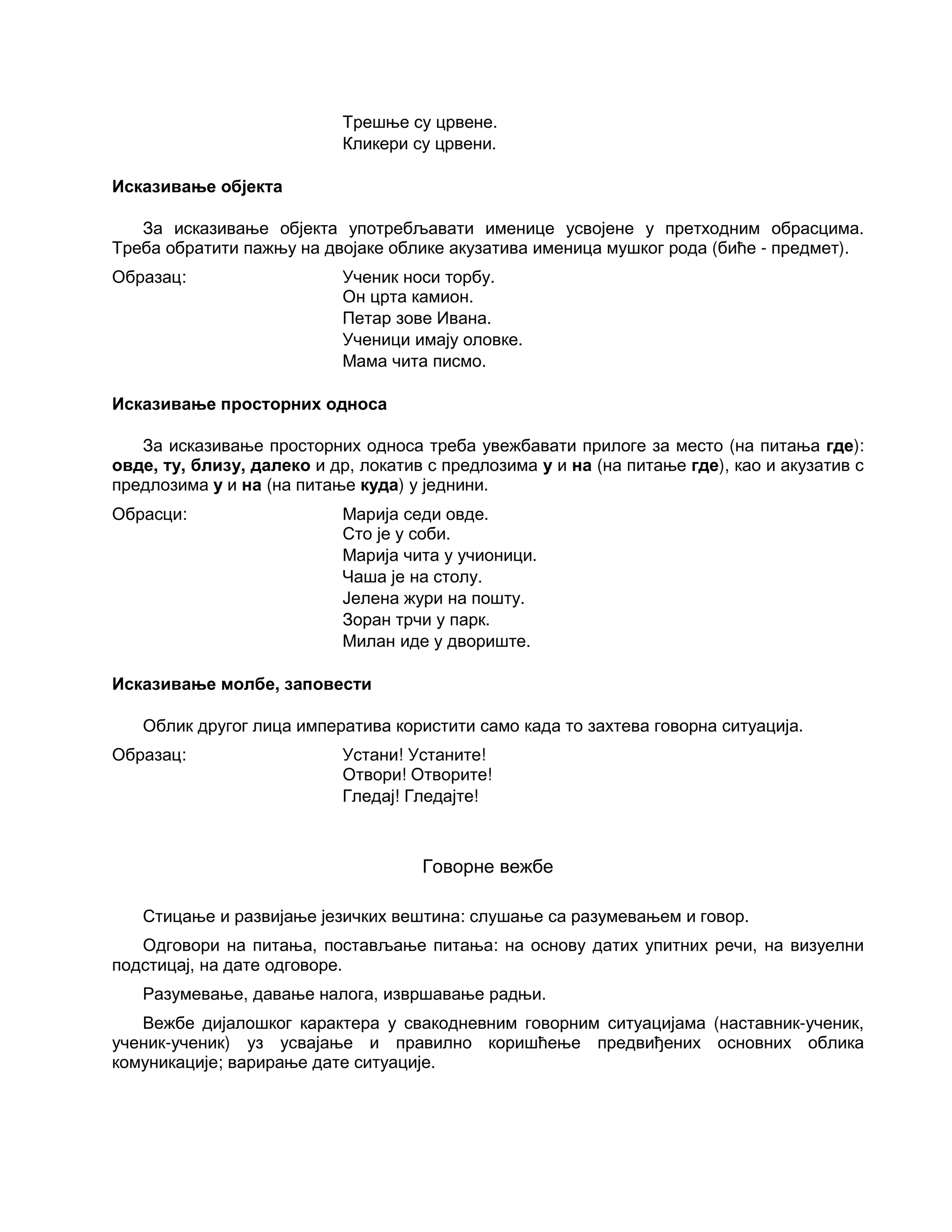 Трешње су црвене.
Кликери су црвени.
Исказивање објекта
За исказивање објекта употребљавати именице усвојене у претходним обрасцима.
Треба обратити пажњу на двојаке облике акузатива именица мушког рода (биће - предмет).
Образац: Ученик носи торбу.
Он црта камион.
Петар зове Ивана.
Ученици имају оловке.
Мама чита писмо.
Исказивање просторних односа
За исказивање просторних односа треба увежбавати прилоге за место (на питања где):
овде, ту, близу, далеко и др, локатив с предлозима у и на (на питање где), као и акузатив с
предлозима у и на (на питање куда) у једнини.
Обрасци: Марија седи овде.
Сто је у соби.
Марија чита у учионици.
Чаша је на столу.
Јелена жури на пошту.
Зоран трчи у парк.
Милан иде у двориште.
Исказивање молбе, заповести
Облик другог лица императива користити само када то захтева говорна ситуација.
Образац: Устани! Устаните!
Отвори! Отворите!
Гледај! Гледајте!
Говорне вежбе
Стицање и развијање језичких вештина: слушање са разумевањем и говор.
Одговори на питања, постављање питања: на основу датих упитних речи, на визуелни
подстицај, на дате одговоре.
Разумевање, давање налога, извршавање радњи.
Вежбе дијалошког карактера у свакодневним говорним ситуацијама (наставник-ученик,
ученик-ученик) уз усвајање и правилно коришћење предвиђених основних облика
комуникације; варирање дате ситуације.
 