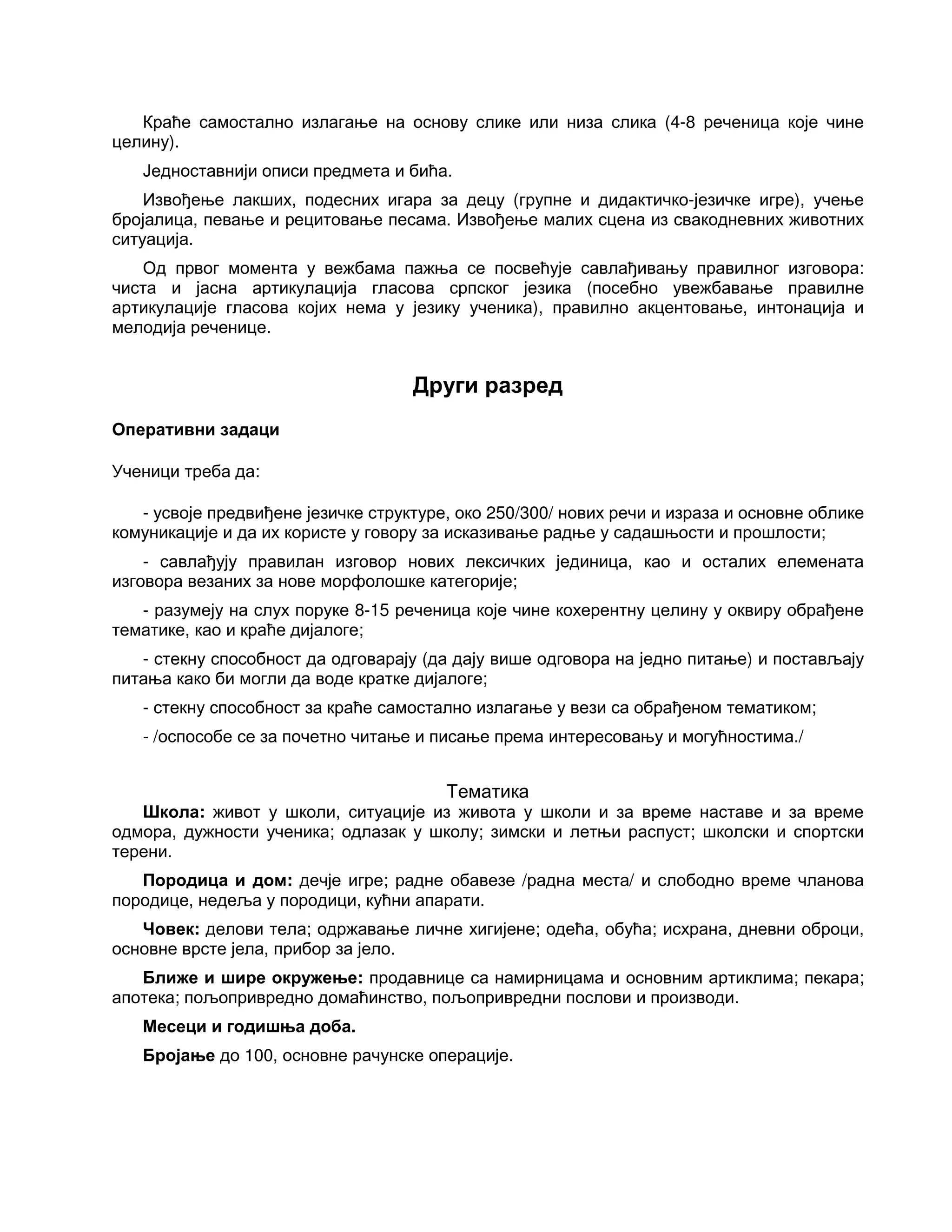 Краће самостално излагање на основу слике или низа слика (4-8 реченица које чине
целину).
Једноставнији описи предмета и бића.
Извођење лакших, подесних игара за децу (групне и дидактичко-језичке игре), учење
бројалица, певање и рецитовање песама. Извођење малих сцена из свакодневних животних
ситуација.
Од првог момента у вежбама пажња се посвећује савлађивању правилног изговора:
чиста и јасна артикулација гласова српског језика (посебно увежбавање правилне
артикулације гласова којих нема у језику ученика), правилно акцентовање, интонација и
мелодија реченице.
Други разред
Оперативни задаци
Ученици треба да:
- усвоје предвиђене језичке структуре, око 250/300/ нових речи и израза и основне облике
комуникације и да их користе у говору за исказивање радње у садашњости и прошлости;
- савлађују правилан изговор нових лексичких јединица, као и осталих елемената
изговора везаних за нове морфолошке категорије;
- разумеју на слух поруке 8-15 реченица које чине кохерентну целину у оквиру обрађене
тематике, као и краће дијалоге;
- стекну способност да одговарају (да дају више одговора на једно питање) и постављају
питања како би могли да воде кратке дијалоге;
- стекну способност за краће самостално излагање у вези са обрађеном тематиком;
- /оспособе се за почетно читање и писање према интересовању и могућностима./
Тематика
Школа: живот у школи, ситуације из живота у школи и за време наставе и за време
одмора, дужности ученика; одлазак у школу; зимски и летњи распуст; школски и спортски
терени.
Породица и дом: дечје игре; радне обавезе /радна места/ и слободно време чланова
породице, недеља у породици, кућни апарати.
Човек: делови тела; одржавање личне хигијене; одећа, обућа; исхрана, дневни оброци,
основне врсте јела, прибор за јело.
Ближе и шире окружење: продавнице са намирницама и основним артиклима; пекара;
апотека; пољопривредно домаћинство, пољопривредни послови и производи.
Месеци и годишња доба.
Бројање до 100, основне рачунске операције.
 