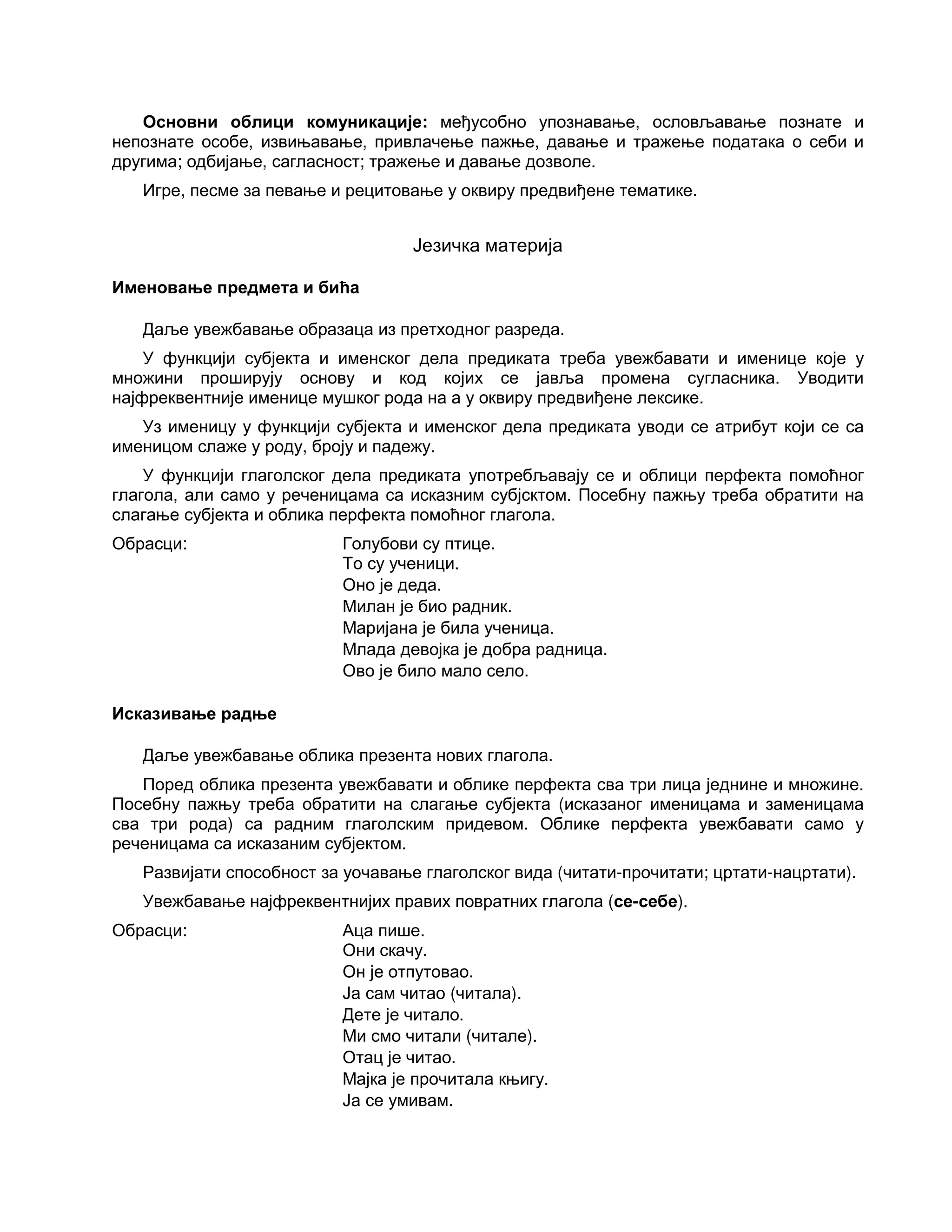 Основни облици комуникације: међусобно упознавање, ословљавање познате и
непознате особе, извињавање, привлачење пажње, давање и тражење података о себи и
другима; одбијање, сагласност; тражење и давање дозволе.
Игре, песме за певање и рецитовање у оквиру предвиђене тематике.
Језичка материја
Именовање предмета и бића
Даље увежбавање образаца из претходног разреда.
У функцији субјекта и именског дела предиката треба увежбавати и именице које у
множини проширују основу и код којих се јавља промена сугласника. Уводити
најфреквентније именице мушког рода на а у оквиру предвиђене лексике.
Уз именицу у функцији субјекта и именског дела предиката уводи се атрибут који се са
именицом слаже у роду, броју и падежу.
У функцији глаголског дела предиката употребљавају се и облици перфекта помоћног
глагола, али само у реченицама са исказним субјсктом. Посебну пажњу треба обратити на
слагање субјекта и облика перфекта помоћног глагола.
Обрасци: Голубови су птице.
То су ученици.
Оно је деда.
Милан је био радник.
Маријана је била ученица.
Млада девојка је добра радница.
Ово је било мало село.
Исказивање радње
Даље увежбавање облика презента нових глагола.
Поред облика презента увежбавати и облике перфекта сва три лица једнине и множине.
Посебну пажњу треба обратити на слагање субјекта (исказаног именицама и заменицама
сва три рода) са радним глаголским придевом. Облике перфекта увежбавати само у
реченицама са исказаним субјектом.
Развијати способност за уочавање глаголског вида (читати-прочитати; цртати-нацртати).
Увежбавање најфреквентнијих правих повратних глагола (се-себе).
Обрасци: Аца пише.
Они скачу.
Он је отпутовао.
Ја сам читао (читала).
Дете је читало.
Ми смо читали (читале).
Отац је читао.
Мајка је прочитала књигу.
Ја се умивам.
 