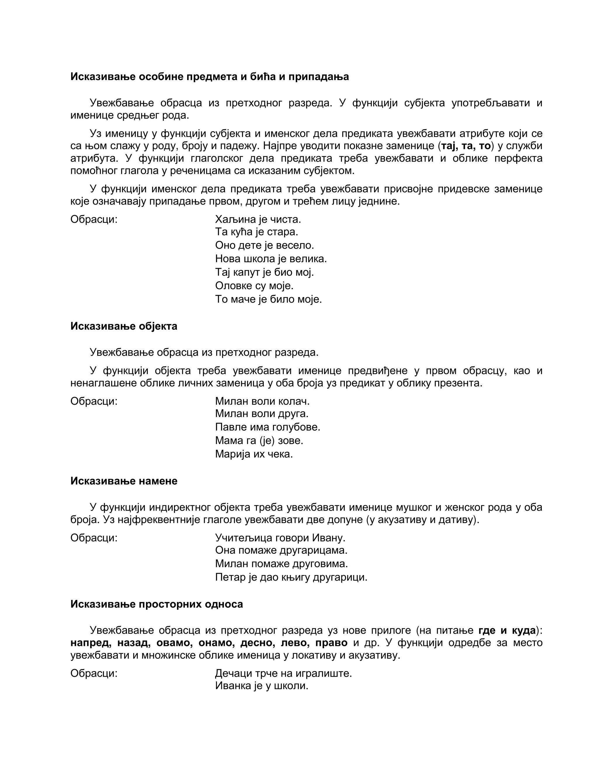 Исказивање особине предмета и бића и припадања
Увежбавање обрасца из претходног разреда. У функцији субјекта употребљавати и
именице средњег рода.
Уз именицу у функцији субјекта и именског дела предиката увежбавати атрибуте који се
са њом слажу у роду, броју и падежу. Најпре уводити показне заменице (тај, та, то) у служби
атрибута. У функцији глаголског дела предиката треба увежбавати и облике перфекта
помоћног глагола у реченицама са исказаним субјектом.
У функцији именског дела предиката треба увежбавати присвојне придевске заменице
које означавају припадање првом, другом и трећем лицу једнине.
Обрасци: Хаљина је чиста.
Та кућа је стара.
Оно дете је весело.
Нова школа је велика.
Тај капут је био мој.
Оловке су моје.
То маче је било моје.
Исказивање објекта
Увежбавање обрасца из претходног разреда.
У функцији објекта треба увежбавати именице предвиђене у првом обрасцу, као и
ненаглашене облике личних заменица у оба броја уз предикат у облику презента.
Обрасци: Милан воли колач.
Милан воли друга.
Павле има голубове.
Мама га (је) зове.
Марија их чека.
Исказивање намене
У функцији индиректног објекта треба увежбавати именице мушког и женског рода у оба
броја. Уз најфреквентније глаголе увежбавати две допуне (у акузативу и дативу).
Обрасци: Учитељица говори Ивану.
Она помаже другарицама.
Милан помаже друговима.
Петар је дао књигу другарици.
Исказивање просторних односа
Увежбавање обрасца из претходног разреда уз нове прилоге (на питање где и куда):
напред, назад, овамо, онамо, десно, лево, право и др. У функцији одредбе за место
увежбавати и множинске облике именица у локативу и акузативу.
Обрасци: Дечаци трче на игралиште.
Иванка је у школи.
 