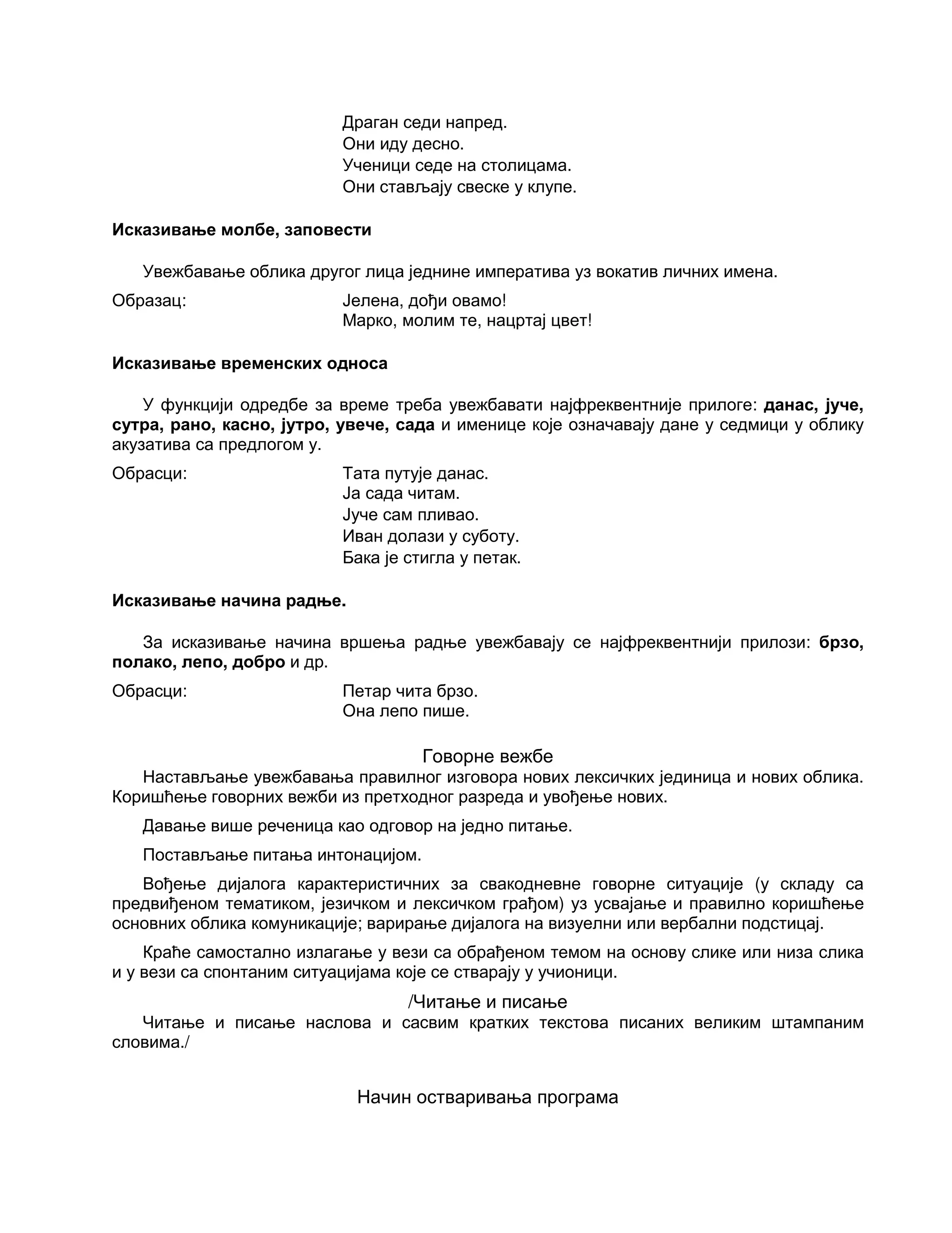 Драган седи напред.
Они иду десно.
Ученици седе на столицама.
Они стављају свеске у клупе.
Исказивање молбе, заповести
Увежбавање облика другог лица једнине императива уз вокатив личних имена.
Образац: Јелена, дођи овамо!
Марко, молим те, нацртај цвет!
Исказивање временских односа
У функцији одредбе за време треба увежбавати најфреквентније прилоге: данас, јуче,
сутра, рано, касно, јутро, увече, сада и именице које означавају дане у седмици у облику
акузатива са предлогом у.
Обрасци: Тата путује данас.
Ја сада читам.
Јуче сам пливао.
Иван долази у суботу.
Бака је стигла у петак.
Исказивање начина радње.
За исказивање начина вршења радње увежбавају се најфреквентнији прилози: брзо,
полако, лепо, добро и др.
Обрасци: Петар чита брзо.
Она лепо пише.
Говорне вежбе
Настављање увежбавања правилног изговора нових лексичких јединица и нових облика.
Коришћење говорних вежби из претходног разреда и увођење нових.
Давање више реченица као одговор на једно питање.
Постављање питања интонацијом.
Вођење дијалога карактеристичних за свакодневне говорне ситуације (у складу са
предвиђеном тематиком, језичком и лексичком грађом) уз усвајање и правилно коришћење
основних облика комуникације; варирање дијалога на визуелни или вербални подстицај.
Краће самостално излагање у вези са обрађеном темом на основу слике или низа слика
и у вези са спонтаним ситуацијама које се стварају у учионици.
/Читање и писање
Читање и писање наслова и сасвим кратких текстова писаних великим штампаним
словима./
Начин остваривања програма
 