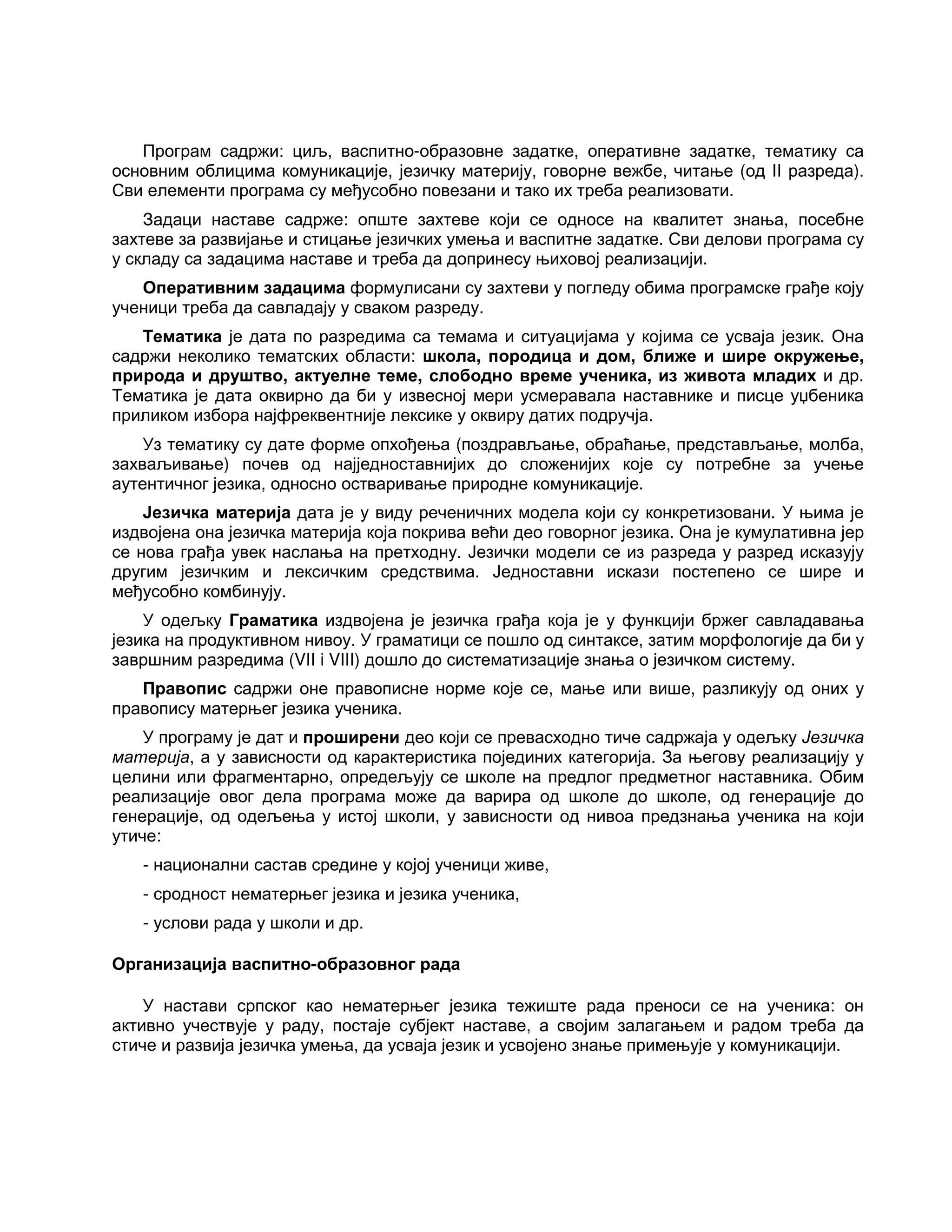 Програм садржи: циљ, васпитно-образовне задатке, оперативне задатке, тематику са
основним облицима комуникације, језичку материју, говорне вежбе, читање (од II разреда).
Сви елементи програма су међусобно повезани и тако их треба реализовати.
Задаци наставе садрже: опште захтеве који се односе на квалитет знања, посебне
захтеве за развијање и стицање језичких умења и васпитне задатке. Сви делови програма су
у складу са задацима наставе и треба да допринесу њиховој реализацији.
Оперативним задацима формулисани су захтеви у погледу обима програмске грађе коју
ученици треба да савладају у сваком разреду.
Тематика је дата по разредима са темама и ситуацијама у којима се усваја језик. Она
садржи неколико тематских области: школа, породица и дом, ближе и шире окружење,
природа и друштво, актуелне теме, слободно време ученика, из живота младих и др.
Тематика је дата оквирно да би у извесној мери усмеравала наставнике и писце уџбеника
приликом избора најфреквентније лексике у оквиру датих подручја.
Уз тематику су дате форме опхођења (поздрављање, обраћање, представљање, молба,
захваљивање) почев од најједноставнијих до сложенијих које су потребне за учење
аутентичног језика, односно остваривање природне комуникације.
Језичка материја дата је у виду реченичних модела који су конкретизовани. У њима је
издвојена она језичка материја која покрива већи део говорног језика. Она је кумулативна јер
се нова грађа увек наслања на претходну. Језички модели се из разреда у разред исказују
другим језичким и лексичким средствима. Једноставни искази постепено се шире и
међусобно комбинују.
У одељку Граматика издвојена је језичка грађа која је у функцији бржег савладавања
језика на продуктивном нивоу. У граматици се пошло од синтаксе, затим морфологије да би у
завршним разредима (VII i VIII) дошло до систематизације знања о језичком систему.
Правопис садржи оне правописне норме које се, мање или више, разликују од оних у
правопису матерњег језика ученика.
У програму је дат и проширени део који се превасходно тиче садржаја у одељку Језичка
материја, а у зависности од карактеристика појединих категорија. За његову реализацију у
целини или фрагментарно, опредељују се школе на предлог предметног наставника. Обим
реализације овог дела програма може да варира од школе до школе, од генерације до
генерације, од одељења у истој школи, у зависности од нивоа предзнања ученика на који
утиче:
- национални састав средине у којој ученици живе,
- сродност нематерњег језика и језика ученика,
- услови рада у школи и др.
Организација васпитно-образовног рада
У настави српског као нематерњег језика тежиште рада преноси се на ученика: он
активно учествује у раду, постаје субјект наставе, а својим залагањем и радом треба да
стиче и развија језичка умења, да усваја језик и усвојено знање примењује у комуникацији.
 