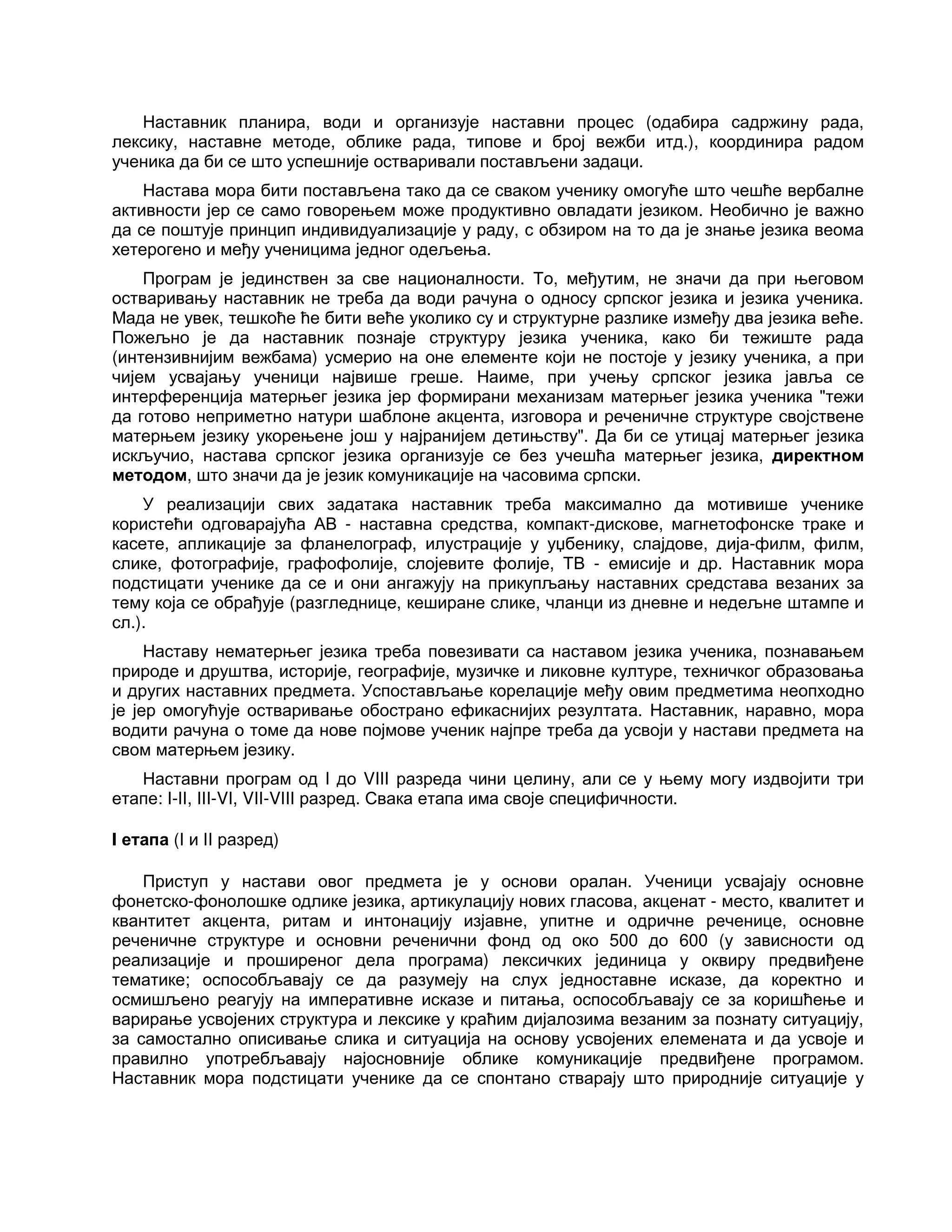 Наставник планира, води и организује наставни процес (одабира садржину рада,
лексику, наставне методе, облике рада, типове и број вежби итд.), координира радом
ученика да би се што успешније остваривали постављени задаци.
Настава мора бити постављена тако да се сваком ученику омогуће што чешће вербалне
активности јер се само говорењем може продуктивно овладати језиком. Необично је важно
да се поштује принцип индивидуализације у раду, с обзиром на то да је знање језика веома
хетерогено и међу ученицима једног одељења.
Програм је јединствен за све националности. То, међутим, не значи да при његовом
остваривању наставник не треба да води рачуна о односу српског језика и језика ученика.
Мада не увек, тешкоће ће бити веће уколико су и структурне разлике између два језика веће.
Пожељно је да наставник познаје структуру језика ученика, како би тежиште рада
(интензивнијим вежбама) усмерио на оне елементе који не постоје у језику ученика, а при
чијем усвајању ученици највише греше. Наиме, при учењу српског језика јавља се
интерференција матерњег језика јер формирани механизам матерњег језика ученика "тежи
да готово неприметно натури шаблоне акцента, изговора и реченичне структуре својствене
матерњем језику укорењене још у најранијем детињству". Да би се утицај матерњег језика
искључио, настава српског језика организује се без учешћа матерњег језика, директном
методом, што значи да је језик комуникације на часовима српски.
У реализацији свих задатака наставник треба максимално да мотивише ученике
користећи одговарајућа АВ - наставна средства, компакт-дискове, магнетофонске траке и
касете, апликације за фланелограф, илустрације у уџбенику, слајдове, дија-филм, филм,
слике, фотографије, графофолије, слојевите фолије, ТВ - емисије и др. Наставник мора
подстицати ученике да се и они ангажују на прикупљању наставних средстава везаних за
тему која се обрађује (разгледнице, кеширане слике, чланци из дневне и недељне штампе и
сл.).
Наставу нематерњег језика треба повезивати са наставом језика ученика, познавањем
природе и друштва, историје, географије, музичке и ликовне културе, техничког образовања
и других наставних предмета. Успостављање корелације међу овим предметима неопходно
је јер омогућује остваривање обострано ефикаснијих резултата. Наставник, наравно, мора
водити рачуна о томе да нове појмове ученик најпре треба да усвоји у настави предмета на
свом матерњем језику.
Наставни програм од I до VIII разреда чини целину, али се у њему могу издвојити три
етапе: I-II, III-VI, VII-VIII разред. Свака етапа има своје специфичности.
I етапа (I и II разред)
Приступ у настави овог предмета је у основи оралан. Ученици усвајају основне
фонетско-фонолошке одлике језика, артикулацију нових гласова, акценат - место, квалитет и
квантитет акцента, ритам и интонацију изјавне, упитне и одричне реченице, основне
реченичне структуре и основни реченични фонд од око 500 до 600 (у зависности од
реализације и проширеног дела програма) лексичких јединица у оквиру предвиђене
тематике; оспособљавају се да разумеју на слух једноставне исказе, да коректно и
осмишљено реагују на императивне исказе и питања, оспособљавају се за коришћење и
варирање усвојених структура и лексике у краћим дијалозима везаним за познату ситуацију,
за самостално описивање слика и ситуација на основу усвојених елемената и да усвоје и
правилно употребљавају најосновније облике комуникације предвиђене програмом.
Наставник мора подстицати ученике да се спонтано стварају што природније ситуације у
 