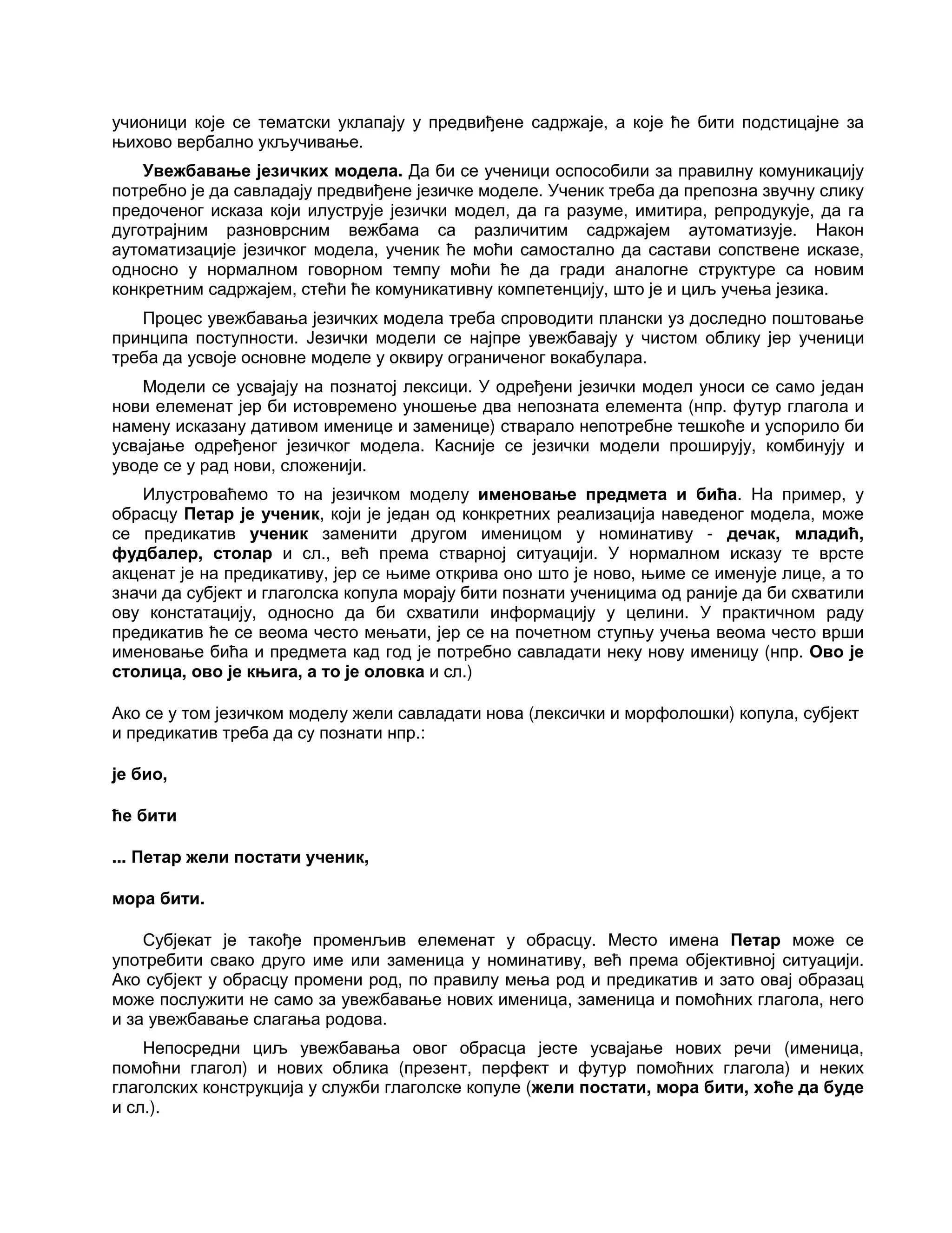 учионици које се тематски уклапају у предвиђене садржаје, а које ће бити подстицајне за
њихово вербално укључивање.
Увежбавање језичких модела. Да би се ученици оспособили за правилну комуникацију
потребно је да савладају предвиђене језичке моделе. Ученик треба да препозна звучну слику
предоченог исказа који илуструје језички модел, да га разуме, имитира, репродукује, да га
дуготрајним разноврсним вежбама са различитим садржајем аутоматизује. Након
аутоматизације језичког модела, ученик ће моћи самостално да састави сопствене исказе,
односно у нормалном говорном темпу моћи ће да гради аналогне структуре са новим
конкретним садржајем, стећи ће комуникативну компетенцију, што је и циљ учења језика.
Процес увежбавања језичких модела треба спроводити плански уз доследно поштовање
принципа поступности. Језички модели се најпре увежбавају у чистом облику јер ученици
треба да усвоје основне моделе у оквиру ограниченог вокабулара.
Модели се усвајају на познатој лексици. У одређени језички модел уноси се само један
нови елеменат јер би истовремено уношење два непозната елемента (нпр. футур глагола и
намену исказану дативом именице и заменице) стварало непотребне тешкоће и успорило би
усвајање одређеног језичког модела. Касније се језички модели проширују, комбинују и
уводе се у рад нови, сложенији.
Илустроваћемо то на језичком моделу именовање предмета и бића. На пример, у
обрасцу Петар је ученик, који је један од конкретних реализација наведеног модела, може
се предикатив ученик заменити другом именицом у номинативу - дечак, младић,
фудбалер, столар и сл., већ према стварној ситуацији. У нормалном исказу те врсте
акценат је на предикативу, јер се њиме открива оно што је ново, њиме се именује лице, а то
значи да субјект и глаголска копула морају бити познати ученицима од раније да би схватили
ову констатацију, односно да би схватили информацију у целини. У практичном раду
предикатив ће се веома често мењати, јер се на почетном ступњу учења веома често врши
именовање бића и предмета кад год је потребно савладати неку нову именицу (нпр. Ово је
столица, ово је књига, а то је оловка и сл.)
Ако се у том језичком моделу жели савладати нова (лексички и морфолошки) копула, субјект
и предикатив треба да су познати нпр.:
је био,
ће бити
... Петар жели постати ученик,
мора бити.
Субјекат је такође променљив елеменат у обрасцу. Место имена Петар може се
употребити свако друго име или заменица у номинативу, већ према објективној ситуацији.
Ако субјект у обрасцу промени род, по правилу мења род и предикатив и зато овај образац
може послужити не само за увежбавање нових именица, заменица и помоћних глагола, него
и за увежбавање слагања родова.
Непосредни циљ увежбавања овог обрасца јесте усвајање нових речи (именица,
помоћни глагол) и нових облика (презент, перфект и футур помоћних глагола) и неких
глаголских конструкција у служби глаголске копуле (жели постати, мора бити, хоће да буде
и сл.).
 