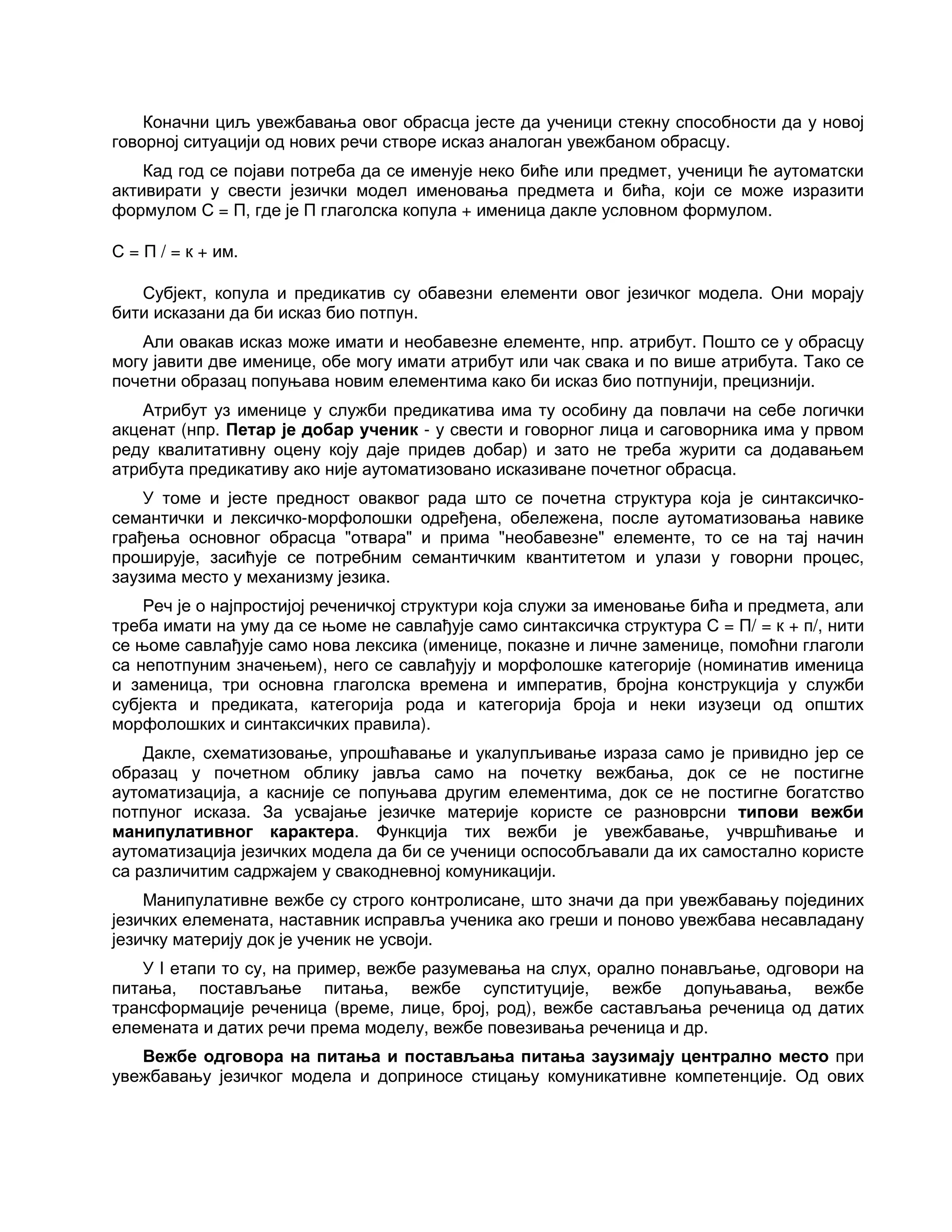 Коначни циљ увежбавања овог обрасца јесте да ученици стекну способности да у новој
говорној ситуацији од нових речи створе исказ аналоган увежбаном обрасцу.
Кад год се појави потреба да се именује неко биће или предмет, ученици ће аутоматски
активирати у свести језички модел именовања предмета и бића, који се може изразити
формулом С = П, где је П глаголска копула + именица дакле условном формулом.
С = П / = к + им.
Субјект, копула и предикатив су обавезни елементи овог језичког модела. Они морају
бити исказани да би исказ био потпун.
Али овакав исказ може имати и необавезне елементе, нпр. атрибут. Пошто се у обрасцу
могу јавити две именице, обе могу имати атрибут или чак свака и по више атрибута. Тако се
почетни образац попуњава новим елементима како би исказ био потпунији, прецизнији.
Атрибут уз именице у служби предикатива има ту особину да повлачи на себе логички
акценат (нпр. Петар је добар ученик - у свести и говорног лица и саговорника има у првом
реду квалитативну оцену коју даје придев добар) и зато не треба журити са додавањем
атрибута предикативу ако није аутоматизовано исказиване почетног обрасца.
У томе и јесте предност оваквог рада што се почетна структура која је синтаксичко-
семантички и лексичко-морфолошки одређена, обележена, после аутоматизовања навике
грађења основног обрасца "отвара" и прима "необавезне" елементе, то се на тај начин
проширује, засићује се потребним семантичким квантитетом и улази у говорни процес,
заузима место у механизму језика.
Реч је о најпростијој реченичкој структури која служи за именовање бића и предмета, али
треба имати на уму да се њоме не савлађује само синтаксичка структура С = П/ = к + п/, нити
се њоме савлађује само нова лексика (именице, показне и личне заменице, помоћни глаголи
са непотпуним значењем), него се савлађују и морфолошке категорије (номинатив именица
и заменица, три основна глаголска времена и императив, бројна конструкција у служби
субјекта и предиката, категорија рода и категорија броја и неки изузеци од општих
морфолошких и синтаксичких правила).
Дакле, схематизовање, упрошћавање и укалупљивање израза само је привидно јер се
образац у почетном облику јавља само на почетку вежбања, док се не постигне
аутоматизација, а касније се попуњава другим елементима, док се не постигне богатство
потпуног исказа. За усвајање језичке материје користе се разноврсни типови вежби
манипулативног карактера. Функција тих вежби је увежбавање, учвршћивање и
аутоматизација језичких модела да би се ученици оспособљавали да их самостално користе
са различитим садржајем у свакодневној комуникацији.
Манипулативне вежбе су строго контролисане, што значи да при увежбавању појединих
језичких елемената, наставник исправља ученика ако греши и поново увежбава несавладану
језичку материју док је ученик не усвоји.
У I етапи то су, на пример, вежбе разумевања на слух, орално понављање, одговори на
питања, постављање питања, вежбе супституције, вежбе допуњавања, вежбе
трансформације реченица (време, лице, број, род), вежбе састављања реченица од датих
елемената и датих речи према моделу, вежбе повезивања реченица и др.
Вежбе одговора на питања и постављања питања заузимају централно место при
увежбавању језичког модела и доприносе стицању комуникативне компетенције. Од ових
 