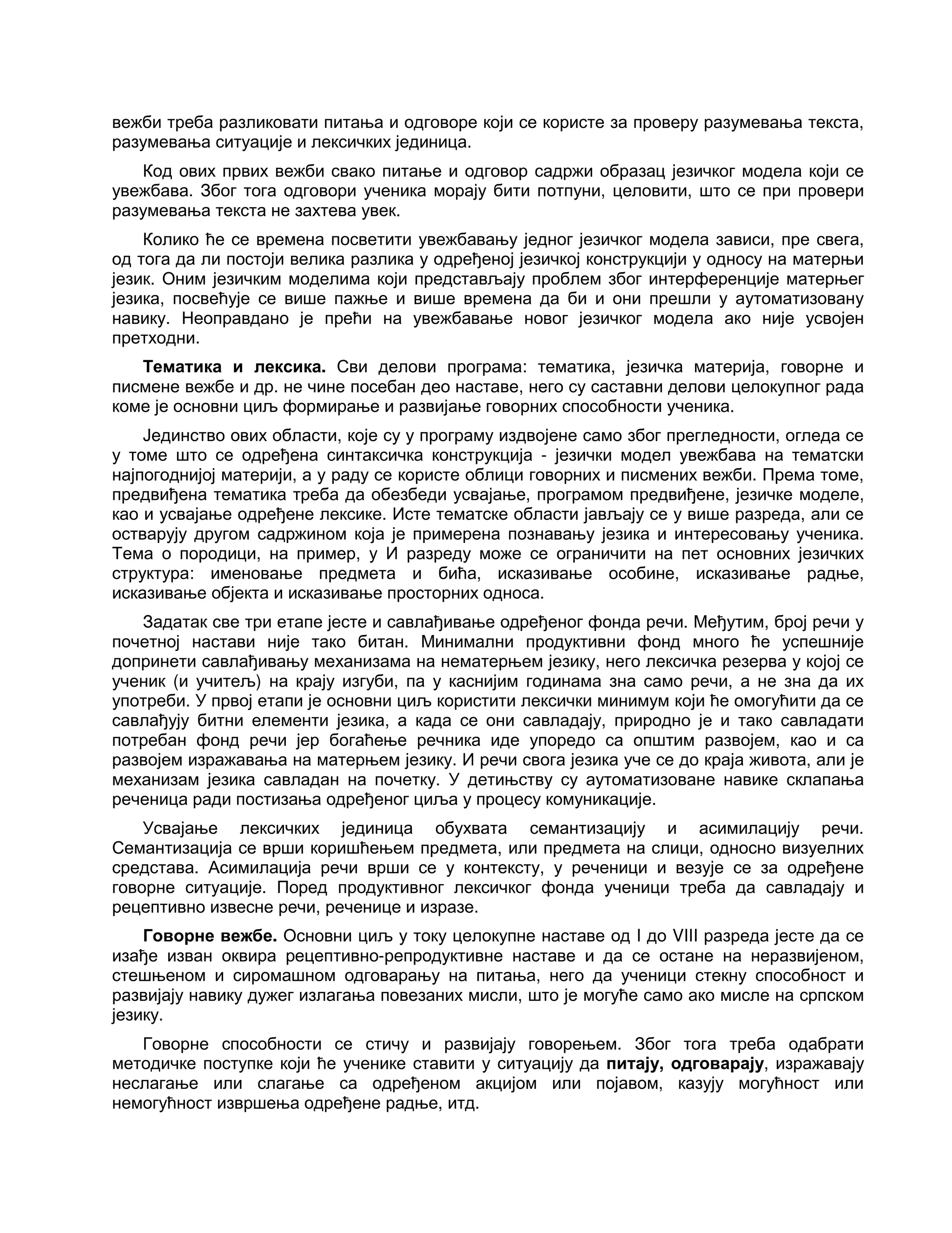 вежби треба разликовати питања и одговоре који се користе за проверу разумевања текста,
разумевања ситуације и лексичких јединица.
Код ових првих вежби свако питање и одговор садржи образац језичког модела који се
увежбава. Због тога одговори ученика морају бити потпуни, целовити, што се при провери
разумевања текста не захтева увек.
Колико ће се времена посветити увежбавању једног језичког модела зависи, пре свега,
од тога да ли постоји велика разлика у одређеној језичкој конструкцији у односу на матерњи
језик. Оним језичким моделима који представљају проблем због интерференције матерњег
језика, посвећује се више пажње и више времена да би и они прешли у аутоматизовану
навику. Неоправдано је прећи на увежбавање новог језичког модела ако није усвојен
претходни.
Тематика и лексика. Сви делови програма: тематика, језичка материја, говорне и
писмене вежбе и др. не чине посебан део наставе, него су саставни делови целокупног рада
коме је основни циљ формирање и развијање говорних способности ученика.
Јединство ових области, које су у програму издвојене само због прегледности, огледа се
у томе што се одређена синтаксичка конструкција - језички модел увежбава на тематски
најпогоднијој материји, а у раду се користе облици говорних и писмених вежби. Према томе,
предвиђена тематика треба да обезбеди усвајање, програмом предвиђене, језичке моделе,
као и усвајање одређене лексике. Исте тематске области јављају се у више разреда, али се
остварују другом садржином која је примерена познавању језика и интересовању ученика.
Тема о породици, на пример, у И разреду може се ограничити на пет основних језичких
структура: именовање предмета и бића, исказивање особине, исказивање радње,
исказивање објекта и исказивање просторних односа.
Задатак све три етапе јесте и савлађивање одређеног фонда речи. Међутим, број речи у
почетној настави није тако битан. Минимални продуктивни фонд много ће успешније
допринети савлађивању механизама на нематерњем језику, него лексичка резерва у којој се
ученик (и учитељ) на крају изгуби, па у каснијим годинама зна само речи, а не зна да их
употреби. У првој етапи је основни циљ користити лексички минимум који ће омогућити да се
савлађују битни елементи језика, а када се они савладају, природно је и тако савладати
потребан фонд речи јер богаћење речника иде упоредо са општим развојем, као и са
развојем изражавања на матерњем језику. И речи свога језика уче се до краја живота, али је
механизам језика савладан на почетку. У детињству су аутоматизоване навике склапања
реченица ради постизања одређеног циља у процесу комуникације.
Усвајање лексичких јединица обухвата семантизацију и асимилацију речи.
Семантизација се врши коришћењем предмета, или предмета на слици, односно визуелних
средстава. Асимилација речи врши се у контексту, у реченици и везује се за одређене
говорне ситуације. Поред продуктивног лексичког фонда ученици треба да савладају и
рецептивно извесне речи, реченице и изразе.
Говорне вежбе. Основни циљ у току целокупне наставе од I до VIII разреда јесте да се
изађе изван оквира рецептивно-репродуктивне наставе и да се остане на неразвијеном,
стешњеном и сиромашном одговарању на питања, него да ученици стекну способност и
развијају навику дужег излагања повезаних мисли, што је могуће само ако мисле на српском
језику.
Говорне способности се стичу и развијају говорењем. Због тога треба одабрати
методичке поступке који ће ученике ставити у ситуацију да питају, одговарају, изражавају
неслагање или слагање са одређеном акцијом или појавом, казују могућност или
немогућност извршења одређене радње, итд.
 