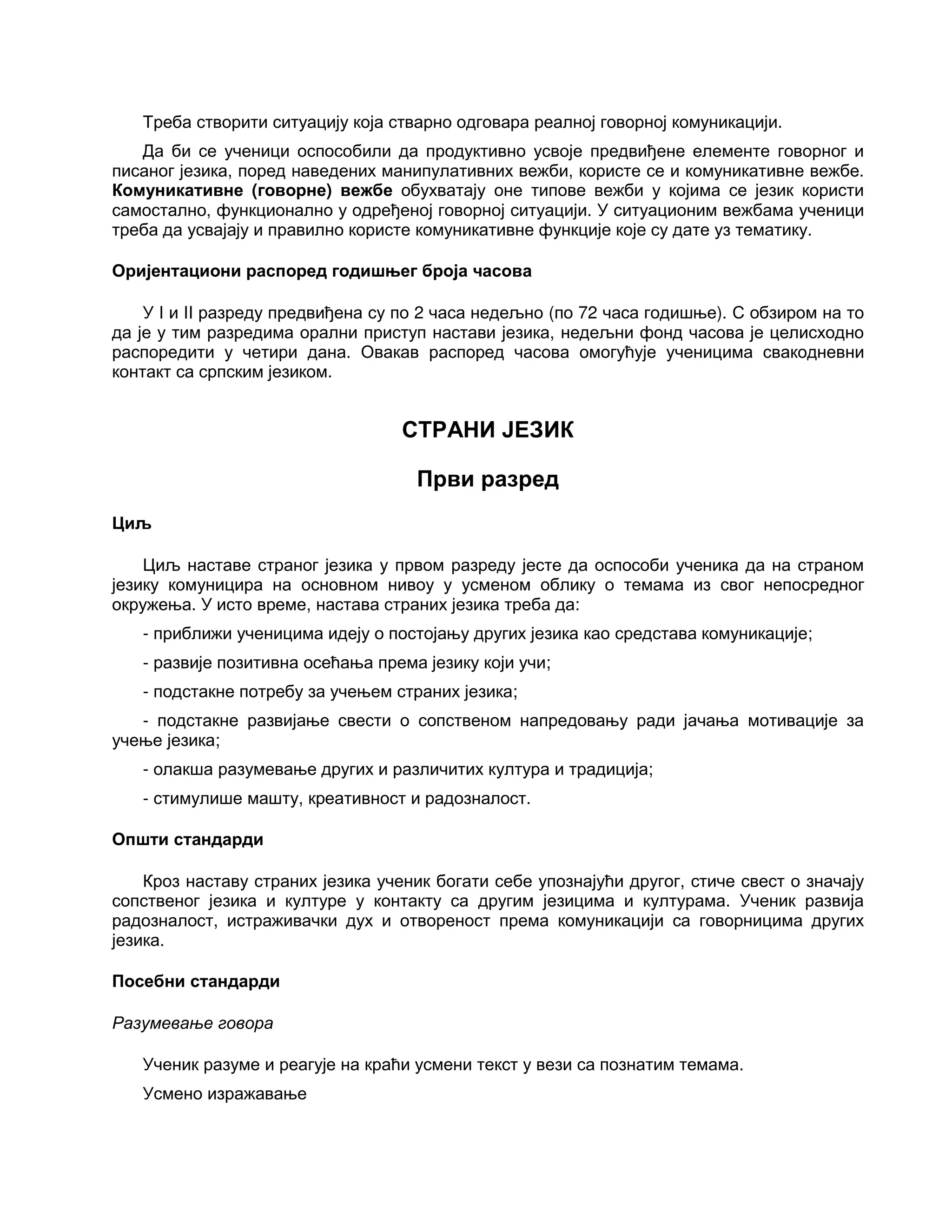Треба створити ситуацију која стварно одговара реалној говорној комуникацији.
Да би се ученици оспособили да продуктивно усвоје предвиђене елементе говорног и
писаног језика, поред наведених манипулативних вежби, користе се и комуникативне вежбе.
Комуникативне (говорне) вежбе обухватају оне типове вежби у којима се језик користи
самостално, функционално у одређеној говорној ситуацији. У ситуационим вежбама ученици
треба да усвајају и правилно користе комуникативне функције које су дате уз тематику.
Оријентациони распоред годишњег броја часова
У I и II разреду предвиђена су по 2 часа недељно (по 72 часа годишње). С обзиром на то
да је у тим разредима орални приступ настави језика, недељни фонд часова је целисходно
распоредити у четири дана. Овакав распоред часова омогућује ученицима свакодневни
контакт са српским језиком.
СТРАНИ ЈЕЗИК
Први разред
Циљ
Циљ наставе страног језика у првом разреду јесте да оспособи ученика да на страном
језику комуницира на основном нивоу у усменом облику о темама из свог непосредног
окружења. У исто време, настава страних језика треба да:
- приближи ученицима идеју о постојању других језика као средстава комуникације;
- развије позитивна осећања према језику који учи;
- подстакне потребу за учењем страних језика;
- подстакне развијање свести о сопственом напредовању ради јачања мотивације за
учење језика;
- олакша разумевање других и различитих култура и традиција;
- стимулише машту, креативност и радозналост.
Општи стандарди
Кроз наставу страних језика ученик богати себе упознајући другог, стиче свест о значају
сопственог језика и културе у контакту са другим језицима и културама. Ученик развија
радозналост, истраживачки дух и отвореност према комуникацији са говорницима других
језика.
Посебни стандарди
Разумевање говора
Ученик разуме и реагује на краћи усмени текст у вези са познатим темама.
Усмено изражавање
 
