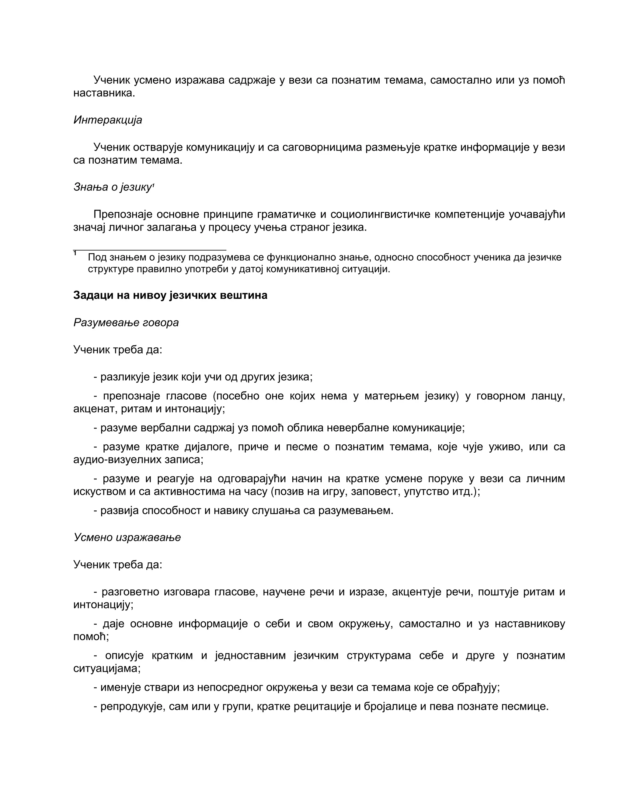 Ученик усмено изражава садржаје у вези са познатим темама, самостално или уз помоћ
наставника.
Интеракција
Ученик остварује комуникацију и са саговорницима размењује кратке информације у вези
са познатим темама.
Знања о језику1
Препознаје основне принципе граматичке и социолингвистичке компетенције уочавајући
значај личног залагања у процесу учења страног језика.
___________________________
1
Под знањем о језику подразумева се функционално знање, односно способност ученика да језичке
структуре правилно употреби у датој комуникативној ситуацији.
Задаци на нивоу језичких вештина
Разумевање говора
Ученик треба да:
- разликује језик који учи од других језика;
- препознаје гласове (посебно оне којих нема у матерњем језику) у говорном ланцу,
акценат, ритам и интонацију;
- разуме вербални садржај уз помоћ облика невербалне комуникације;
- разуме кратке дијалоге, приче и песме о познатим темама, које чује уживо, или са
аудио-визуелних записа;
- разуме и реагује на одговарајући начин на кратке усмене поруке у вези са личним
искуством и са активностима на часу (позив на игру, заповест, упутство итд.);
- развија способност и навику слушања са разумевањем.
Усмено изражавање
Ученик треба да:
- разговетно изговара гласове, научене речи и изразе, акцентује речи, поштује ритам и
интонацију;
- даје основне информације о себи и свом окружењу, самостално и уз наставникову
помоћ;
- описује кратким и једноставним језичким структурама себе и друге у познатим
ситуацијама;
- именује ствари из непосредног окружења у вези са темама које се обрађују;
- репродукује, сам или у групи, кратке рецитације и бројалице и пева познате песмице.
 