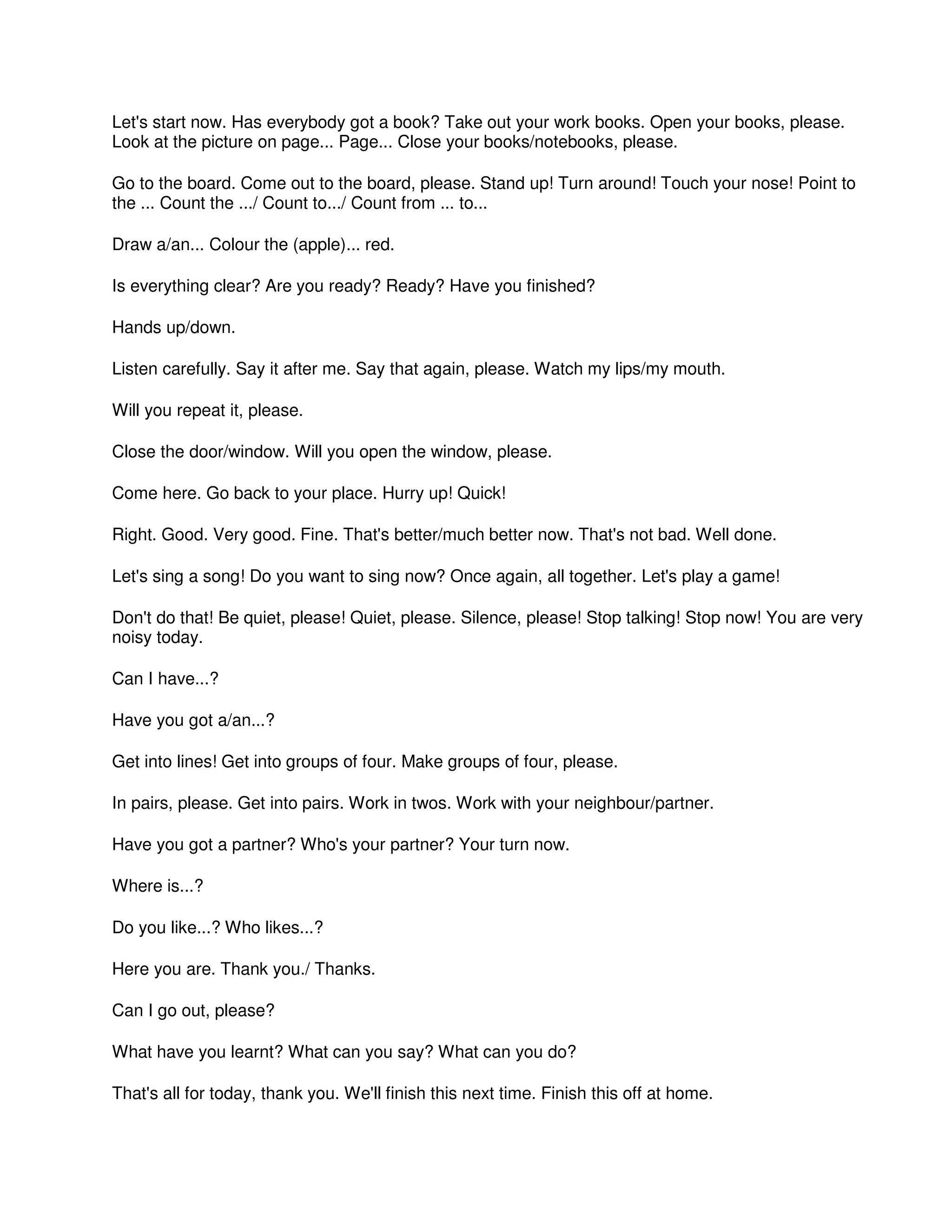 Let's start now. Has everybody got a book? Take out your work books. Open your books, please.
Look at the picture on page... Page... Close your books/notebooks, please.
Go to the board. Come out to the board, please. Stand up! Turn around! Touch your nose! Point to
the ... Count the .../ Count to.../ Count from ... to...
Draw a/an... Colour the (apple)... red.
Is everything clear? Are you ready? Ready? Have you finished?
Hands up/down.
Listen carefully. Say it after me. Say that again, please. Watch my lips/my mouth.
Will you repeat it, please.
Close the door/window. Will you open the window, please.
Come here. Go back to your place. Hurry up! Quick!
Right. Good. Very good. Fine. That's better/much better now. That's not bad. Well done.
Let's sing a song! Do you want to sing now? Once again, all together. Let's play a game!
Don't do that! Be quiet, please! Quiet, please. Silence, please! Stop talking! Stop now! You are very
noisy today.
Can I have...?
Have you got a/an...?
Get into lines! Get into groups of four. Make groups of four, please.
In pairs, please. Get into pairs. Work in twos. Work with your neighbour/partner.
Have you got a partner? Who's your partner? Your turn now.
Where is...?
Do you like...? Who likes...?
Here you are. Thank you./ Thanks.
Can I go out, please?
What have you learnt? What can you say? What can you do?
That's all for today, thank you. We'll finish this next time. Finish this off at home.
 