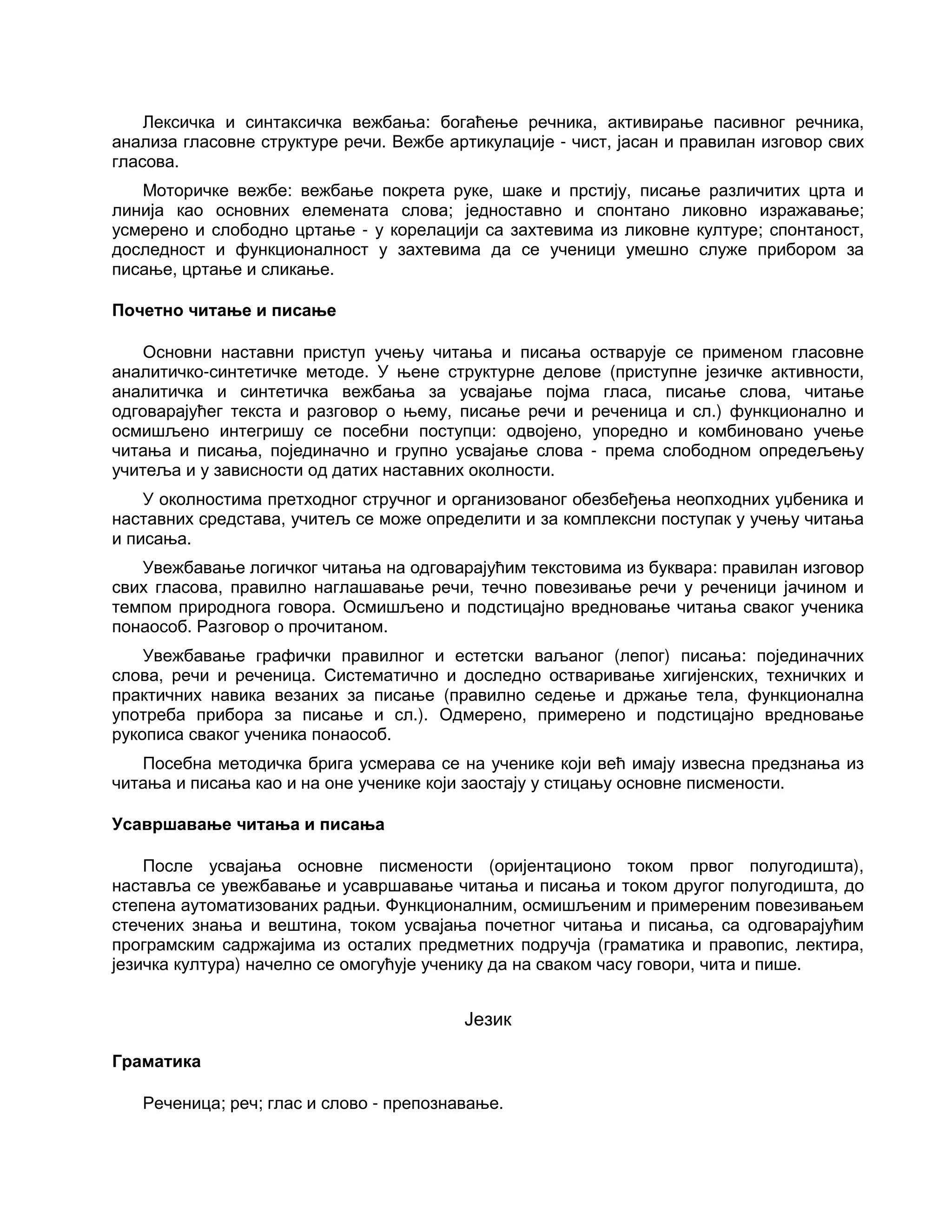 Лексичка и синтаксичка вежбања: богаћење речника, активирање пасивног речника,
анализа гласовне структуре речи. Вежбе артикулације - чист, јасан и правилан изговор свих
гласова.
Моторичке вежбе: вежбање покрета руке, шаке и прстију, писање различитих црта и
линија као основних елемената слова; једноставно и спонтано ликовно изражавање;
усмерено и слободно цртање - у корелацији са захтевима из ликовне културе; спонтаност,
доследност и функционалност у захтевима да се ученици умешно служе прибором за
писање, цртање и сликање.
Почетно читање и писање
Основни наставни приступ учењу читања и писања остварује се применом гласовне
аналитичко-синтетичке методе. У њене структурне делове (приступне језичке активности,
аналитичка и синтетичка вежбања за усвајање појма гласа, писање слова, читање
одговарајућег текста и разговор о њему, писање речи и реченица и сл.) функционално и
осмишљено интегришу се посебни поступци: одвојено, упоредно и комбиновано учење
читања и писања, појединачно и групно усвајање слова - према слободном опредељењу
учитеља и у зависности од датих наставних околности.
У околностима претходног стручног и организованог обезбеђења неопходних уџбеника и
наставних средстава, учитељ се може определити и за комплексни поступак у учењу читања
и писања.
Увежбавање логичког читања на одговарајућим текстовима из буквара: правилан изговор
свих гласова, правилно наглашавање речи, течно повезивање речи у реченици јачином и
темпом природнога говора. Осмишљено и подстицајно вредновање читања сваког ученика
понаособ. Разговор о прочитаном.
Увежбавање графички правилног и естетски ваљаног (лепог) писања: појединачних
слова, речи и реченица. Систематично и доследно остваривање хигијенских, техничких и
практичних навика везаних за писање (правилно седење и држање тела, функционална
употреба прибора за писање и сл.). Одмерено, примерено и подстицајно вредновање
рукописа сваког ученика понаособ.
Посебна методичка брига усмерава се на ученике који већ имају извесна предзнања из
читања и писања као и на оне ученике који заостају у стицању основне писмености.
Усавршавање читања и писања
После усвајања основне писмености (оријентационо током првог полугодишта),
наставља се увежбавање и усавршавање читања и писања и током другог полугодишта, до
степена аутоматизованих радњи. Функционалним, осмишљеним и примереним повезивањем
стечених знања и вештина, током усвајања почетног читања и писања, са одговарајућим
програмским садржајима из осталих предметних подручја (граматика и правопис, лектира,
језичка култура) начелно се омогућује ученику да на сваком часу говори, чита и пише.
Језик
Граматика
Реченица; реч; глас и слово - препознавање.
 