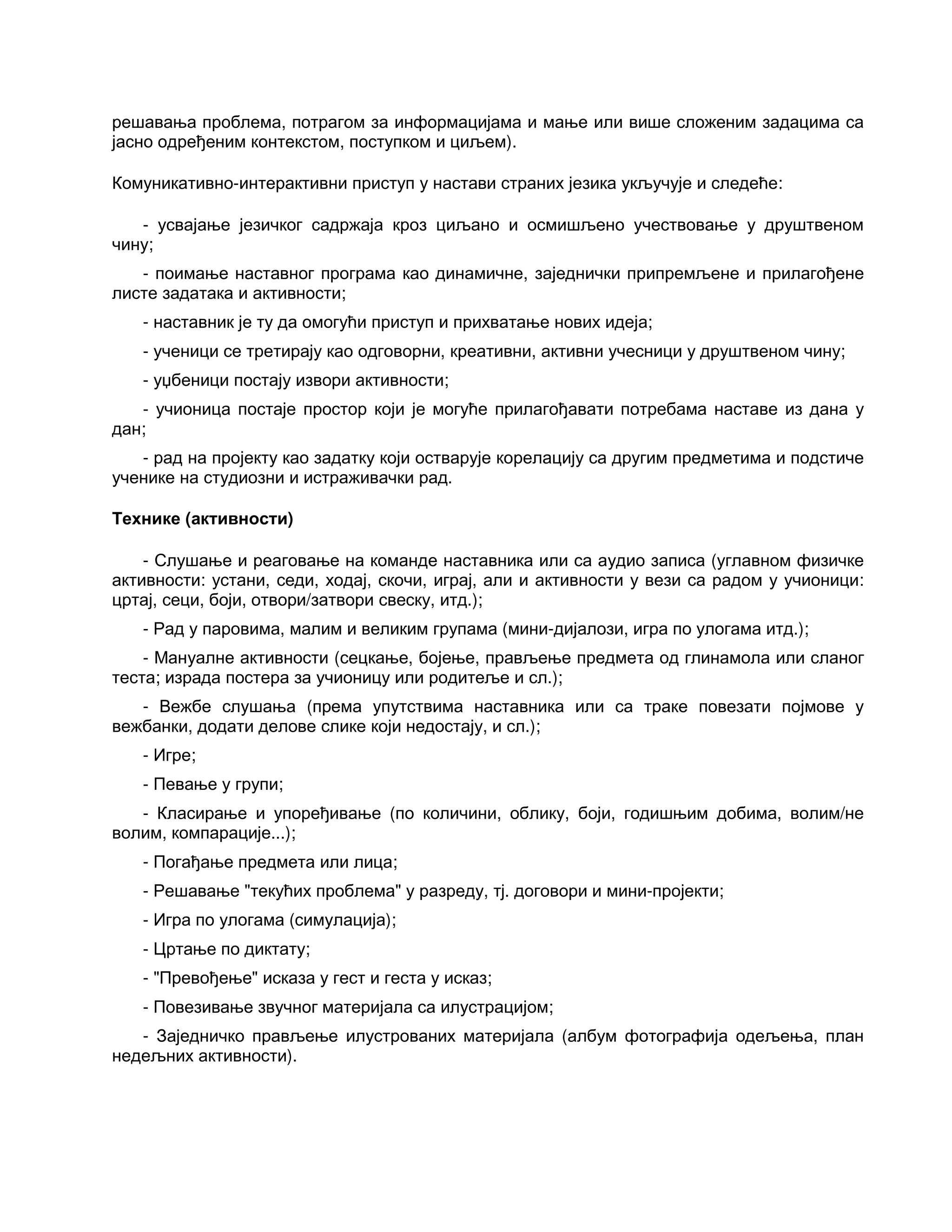 решавања проблема, потрагом за информацијама и мање или више сложеним задацима са
јасно одређеним контекстом, поступком и циљем).
Комуникативно-интерактивни приступ у настави страних језика укључује и следеће:
- усвајање језичког садржаја кроз циљано и осмишљено учествовање у друштвеном
чину;
- поимање наставног програма као динамичне, заједнички припремљене и прилагођене
листе задатака и активности;
- наставник је ту да омогући приступ и прихватање нових идеја;
- ученици се третирају као одговорни, креативни, активни учесници у друштвеном чину;
- уџбеници постају извори активности;
- учионица постаје простор који је могуће прилагођавати потребама наставе из дана у
дан;
- рад на пројекту као задатку који остварује корелацију са другим предметима и подстиче
ученике на студиозни и истраживачки рад.
Технике (активности)
- Слушање и реаговање на команде наставника или са аудио записа (углавном физичке
активности: устани, седи, ходај, скочи, играј, али и активности у вези са радом у учионици:
цртај, сеци, боји, отвори/затвори свеску, итд.);
- Рад у паровима, малим и великим групама (мини-дијалози, игра по улогама итд.);
- Мануалне активности (сецкање, бојење, прављење предмета од глинамола или сланог
теста; израда постера за учионицу или родитеље и сл.);
- Вежбе слушања (према упутствима наставника или са траке повезати појмове у
вежбанки, додати делове слике који недостају, и сл.);
- Игре;
- Певање у групи;
- Класирање и упоређивање (по количини, облику, боји, годишњим добима, волим/не
волим, компарације...);
- Погађање предмета или лица;
- Решавање "текућих проблема" у разреду, тј. договори и мини-пројекти;
- Игра по улогама (симулација);
- Цртање по диктату;
- "Превођење" исказа у гест и геста у исказ;
- Повезивање звучног материјала са илустрацијом;
- Заједничко прављење илустрованих материјала (албум фотографија одељења, план
недељних активности).
 