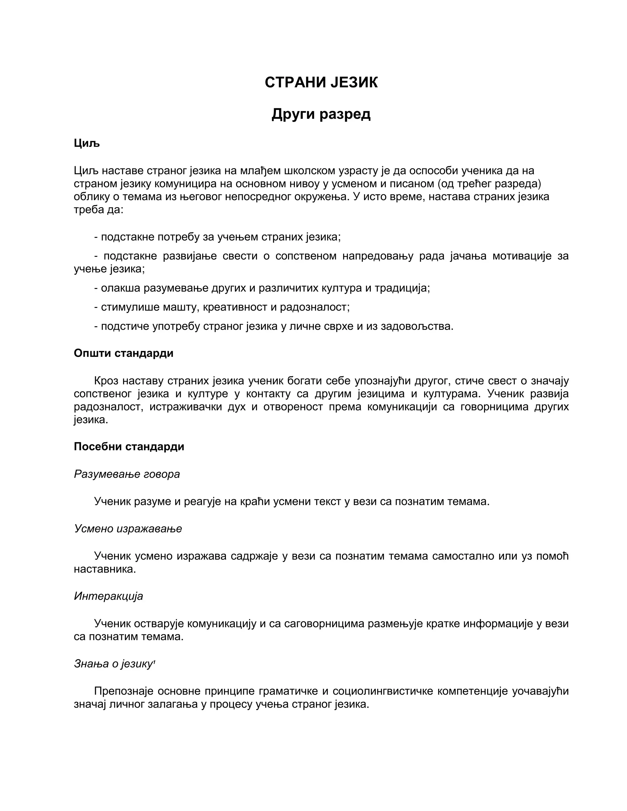 СТРАНИ ЈЕЗИК
Други разред
Циљ
Циљ наставе страног језика на млађем школском узрасту је да оспособи ученика да на
страном језику комуницира на основном нивоу у усменом и писаном (од трећег разреда)
облику о темама из његовог непосредног окружења. У исто време, настава страних језика
треба да:
- подстакне потребу за учењем страних језика;
- подстакне развијање свести о сопственом напредовању рада јачања мотивације за
учење језика;
- олакша разумевање других и различитих култура и традиција;
- стимулише машту, креативност и радозналост;
- подстиче употребу страног језика у личне сврхе и из задовољства.
Општи стандарди
Кроз наставу страних језика ученик богати себе упознајући другог, стиче свест о значају
сопственог језика и културе у контакту са другим језицима и културама. Ученик развија
радозналост, истраживачки дух и отвореност према комуникацији са говорницима других
језика.
Посебни стандарди
Разумевање говора
Ученик разуме и реагује на краћи усмени текст у вези са познатим темама.
Усмено изражавање
Ученик усмено изражава садржаје у вези са познатим темама самостално или уз помоћ
наставника.
Интеракција
Ученик остварује комуникацију и са саговорницима размењује кратке информације у вези
са познатим темама.
Знања о језику1
Препознаје основне принципе граматичке и социолингвистичке компетенције уочавајући
значај личног залагања у процесу учења страног језика.
 