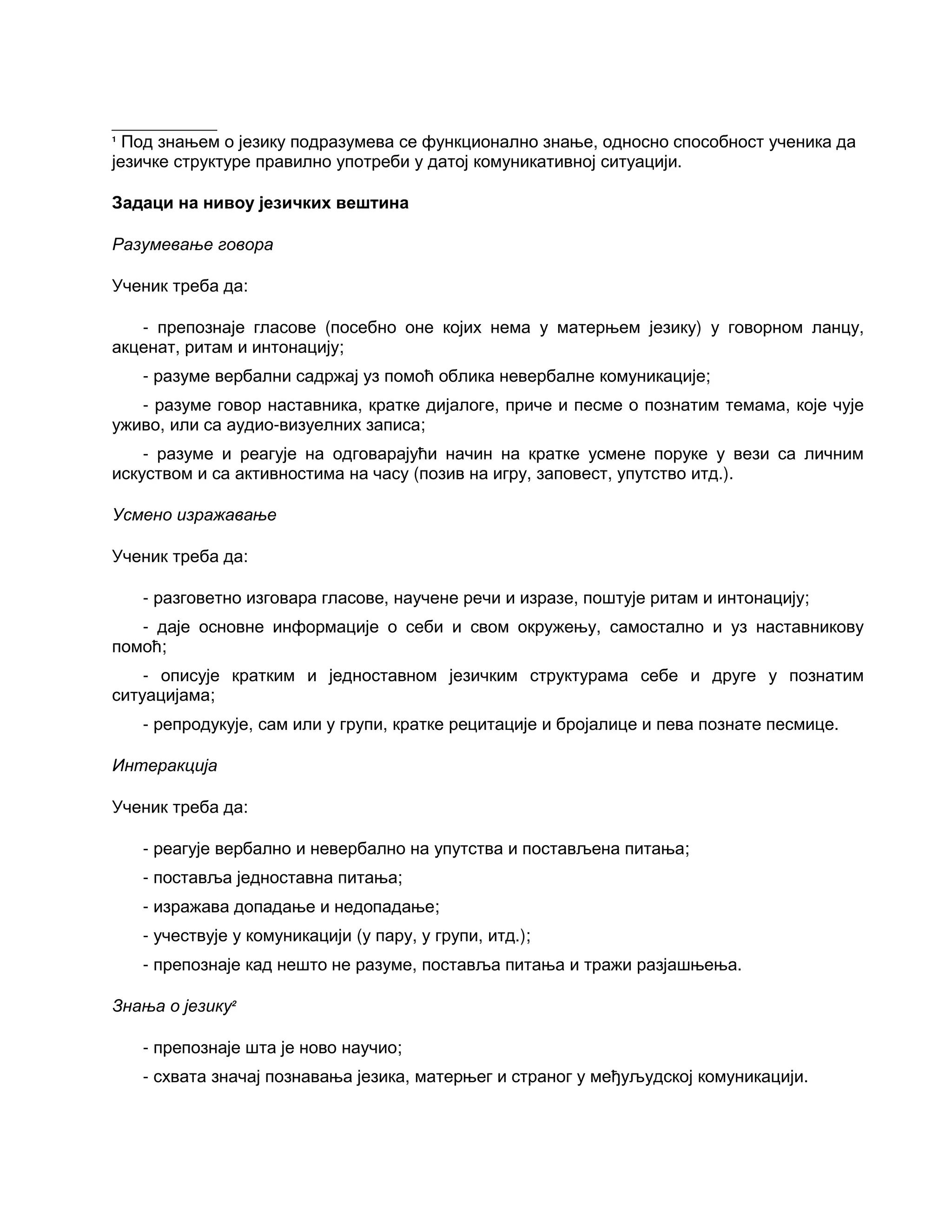 ___________
1
Под знањем о језику подразумева се функционално знање, односно способност ученика да
језичке структуре правилно употреби у датој комуникативној ситуацији.
Задаци на нивоу језичких вештина
Разумевање говора
Ученик треба да:
- препознаје гласове (посебно оне којих нема у матерњем језику) у говорном ланцу,
акценат, ритам и интонацију;
- разуме вербални садржај уз помоћ облика невербалне комуникације;
- разуме говор наставника, кратке дијалоге, приче и песме о познатим темама, које чује
уживо, или са аудио-визуелних записа;
- разуме и реагује на одговарајући начин на кратке усмене поруке у вези са личним
искуством и са активностима на часу (позив на игру, заповест, упутство итд.).
Усмено изражавање
Ученик треба да:
- разговетно изговара гласове, научене речи и изразе, поштује ритам и интонацију;
- даје основне информације о себи и свом окружењу, самостално и уз наставникову
помоћ;
- описује кратким и једноставном језичким структурама себе и друге у познатим
ситуацијама;
- репродукује, сам или у групи, кратке рецитације и бројалице и пева познате песмице.
Интеракција
Ученик треба да:
- реагује вербално и невербално на упутства и постављена питања;
- поставља једноставна питања;
- изражава допадање и недопадање;
- учествује у комуникацији (у пару, у групи, итд.);
- препознаје кад нешто не разуме, поставља питања и тражи разјашњења.
Знања о језику2
- препознаје шта је ново научио;
- схвата значај познавања језика, матерњег и страног у међуљудској комуникацији.
 