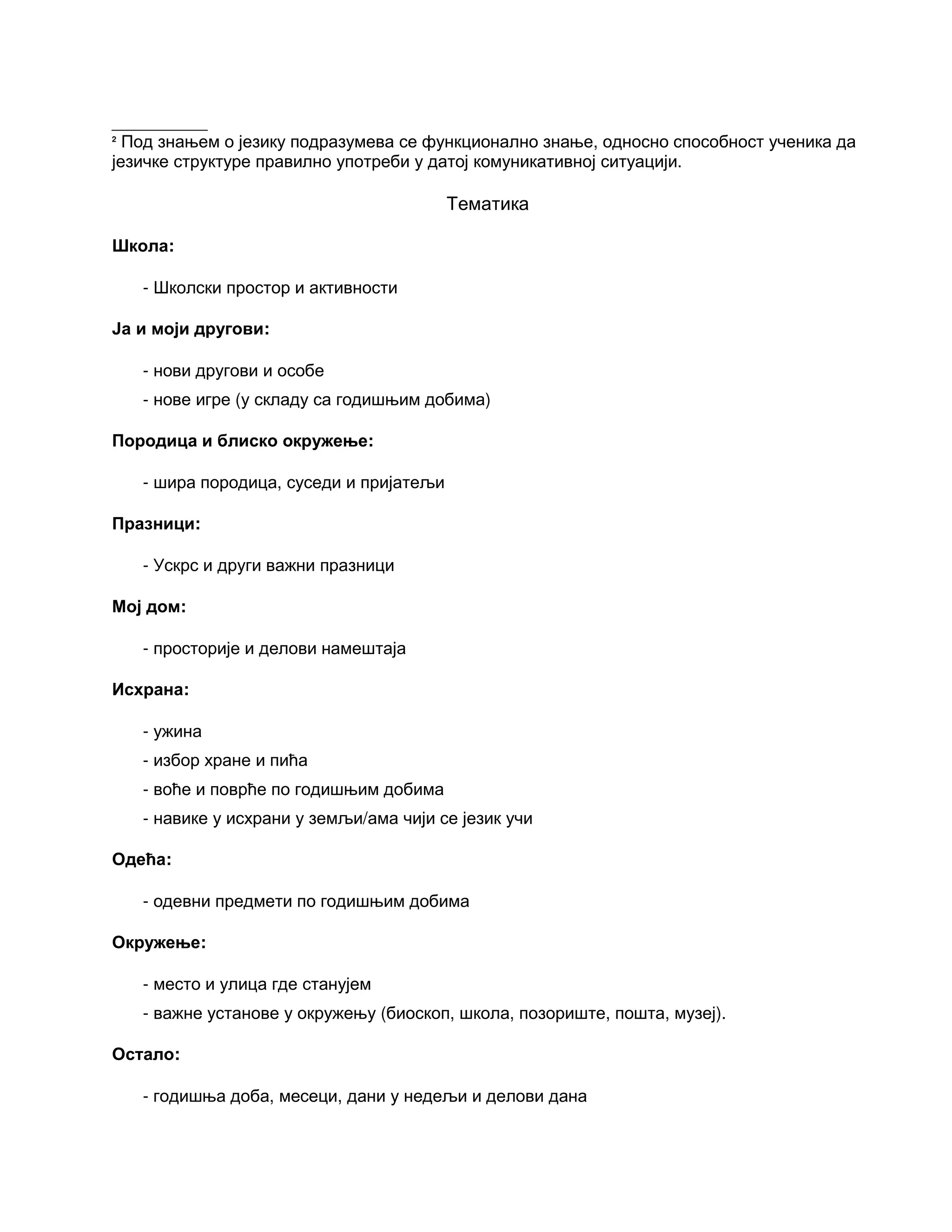 __________
2
Под знањем о језику подразумева се функционално знање, односно способност ученика да
језичке структуре правилно употреби у датој комуникативној ситуацији.
Тематика
Школа:
- Школски простор и активности
Ја и моји другови:
- нови другови и особе
- нове игре (у складу са годишњим добима)
Породица и блиско окружење:
- шира породица, суседи и пријатељи
Празници:
- Ускрс и други важни празници
Мој дом:
- просторије и делови намештаја
Исхрана:
- ужина
- избор хране и пића
- воће и поврће по годишњим добима
- навике у исхрани у земљи/ама чији се језик учи
Одећа:
- одевни предмети по годишњим добима
Окружење:
- место и улица где станујем
- важне установе у окружењу (биоскоп, школа, позориште, пошта, музеј).
Остало:
- годишња доба, месеци, дани у недељи и делови дана
 