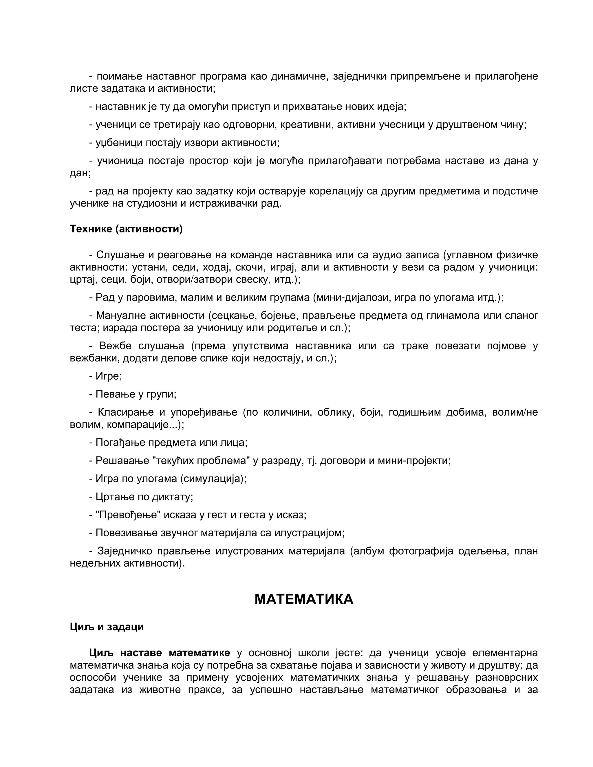 - поимање наставног програма као динамичне, заједнички припремљене и прилагођене
листе задатака и активности;
- наставник је ту да омогући приступ и прихватање нових идеја;
- ученици се третирају као одговорни, креативни, активни учесници у друштвеном чину;
- уџбеници постају извори активности;
- учионица постаје простор који је могуће прилагођавати потребама наставе из дана у
дан;
- рад на пројекту као задатку који остварује корелацију са другим предметима и подстиче
ученике на студиозни и истраживачки рад.
Технике (активности)
- Слушање и реаговање на команде наставника или са аудио записа (углавном физичке
активности: устани, седи, ходај, скочи, играј, али и активности у вези са радом у учионици:
цртај, сеци, боји, отвори/затвори свеску, итд.);
- Рад у паровима, малим и великим групама (мини-дијалози, игра по улогама итд.);
- Мануалне активности (сецкање, бојење, прављење предмета од глинамола или сланог
теста; израда постера за учионицу или родитеље и сл.);
- Вежбе слушања (према упутствима наставника или са траке повезати појмове у
вежбанки, додати делове слике који недостају, и сл.);
- Игре;
- Певање у групи;
- Класирање и упоређивање (по количини, облику, боји, годишњим добима, волим/не
волим, компарације...);
- Погађање предмета или лица;
- Решавање "текућих проблема" у разреду, тј. договори и мини-пројекти;
- Игра по улогама (симулација);
- Цртање по диктату;
- "Превођење" исказа у гест и геста у исказ;
- Повезивање звучног материјала са илустрацијом;
- Заједничко прављење илустрованих материјала (албум фотографија одељења, план
недељних активности).
МАТЕМАТИКА
Циљ и задаци
Циљ наставе математике у основној школи јесте: да ученици усвоје елементарна
математичка знања која су потребна за схватање појава и зависности у животу и друштву; да
оспособи ученике за примену усвојених математичких знања у решавању разноврсних
задатака из животне праксе, за успешно настављање математичког образовања и за
 