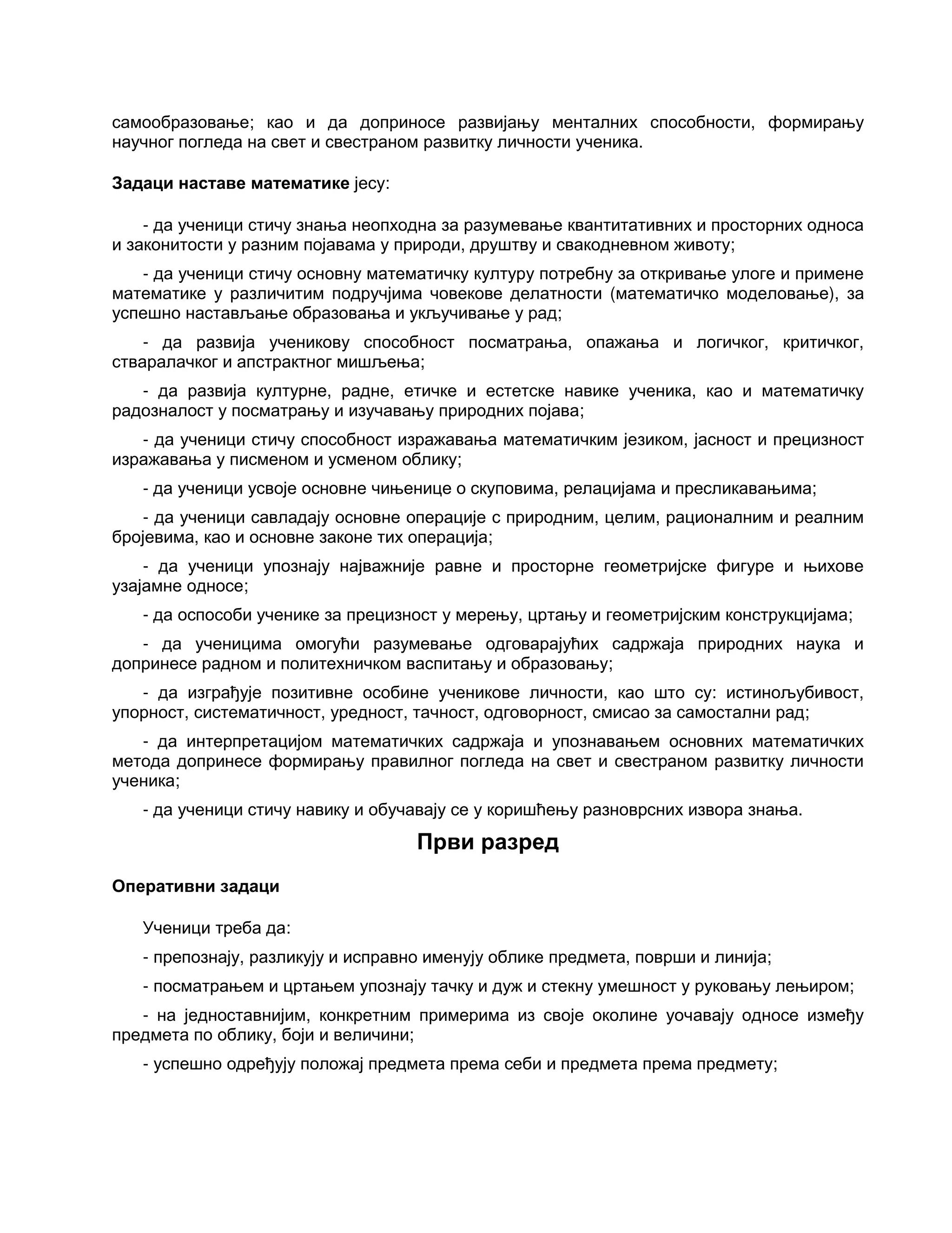 самообразовање; као и да доприносе развијању менталних способности, формирању
научног погледа на свет и свестраном развитку личности ученика.
Задаци наставе математике јесу:
- да ученици стичу знања неопходна за разумевање квантитативних и просторних односа
и законитости у разним појавама у природи, друштву и свакодневном животу;
- да ученици стичу основну математичку културу потребну за откривање улоге и примене
математике у различитим подручјима човекове делатности (математичко моделовање), за
успешно настављање образовања и укључивање у рад;
- да развија ученикову способност посматрања, опажања и логичког, критичког,
стваралачког и апстрактног мишљења;
- да развија културне, радне, етичке и естетске навике ученика, као и математичку
радозналост у посматрању и изучавању природних појава;
- да ученици стичу способност изражавања математичким језиком, јасност и прецизност
изражавања у писменом и усменом облику;
- да ученици усвоје основне чињенице о скуповима, релацијама и пресликавањима;
- да ученици савладају основне операције с природним, целим, рационалним и реалним
бројевима, као и основне законе тих операција;
- да ученици упознају најважније равне и просторне геометријске фигуре и њихове
узајамне односе;
- да оспособи ученике за прецизност у мерењу, цртању и геометријским конструкцијама;
- да ученицима омогући разумевање одговарајућих садржаја природних наука и
допринесе радном и политехничком васпитању и образовању;
- да изграђује позитивне особине ученикове личности, као што су: истинољубивост,
упорност, систематичност, уредност, тачност, одговорност, смисао за самостални рад;
- да интерпретацијом математичких садржаја и упознавањем основних математичких
метода допринесе формирању правилног погледа на свет и свестраном развитку личности
ученика;
- да ученици стичу навику и обучавају се у коришћењу разноврсних извора знања.
Први разред
Оперативни задаци
Ученици треба да:
- препознају, разликују и исправно именују облике предмета, површи и линија;
- посматрањем и цртањем упознају тачку и дуж и стекну умешност у руковању лењиром;
- на једноставнијим, конкретним примерима из своје околине уочавају односе између
предмета по облику, боји и величини;
- успешно одређују положај предмета према себи и предмета према предмету;
 