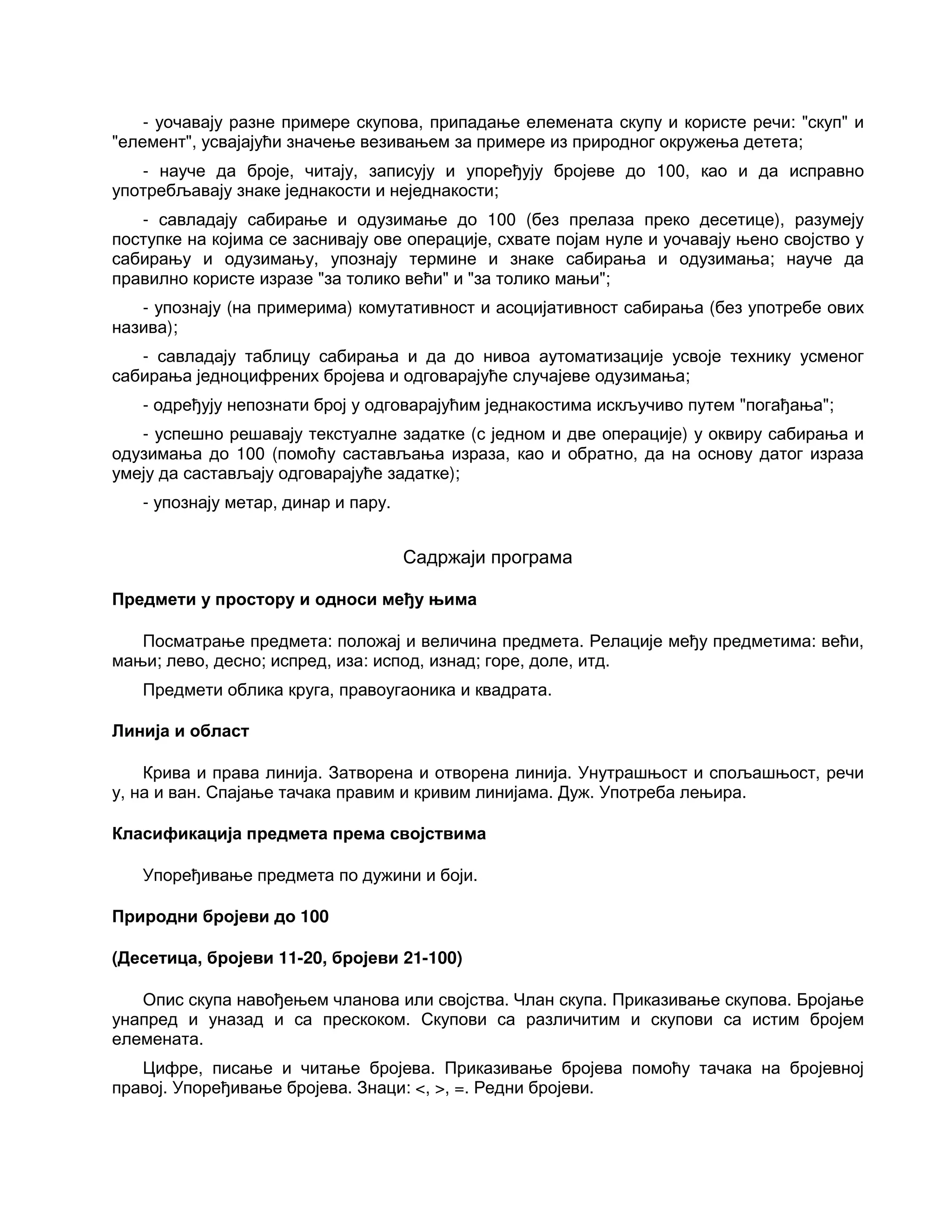 - уочавају разне примере скупова, припадање елемената скупу и користе речи: "скуп" и
"елемент", усвајајући значење везивањем за примере из природног окружења детета;
- науче да броје, читају, записују и упоређују бројеве до 100, као и да исправно
употребљавају знаке једнакости и неједнакости;
- савладају сабирање и одузимање до 100 (без прелаза преко десетице), разумеју
поступке на којима се заснивају ове операције, схвате појам нуле и уочавају њено својство у
сабирању и одузимању, упознају термине и знаке сабирања и одузимања; науче да
правилно користе изразе "за толико већи" и "за толико мањи";
- упознају (на примерима) комутативност и асоцијативност сабирања (без употребе ових
назива);
- савладају таблицу сабирања и да до нивоа аутоматизације усвоје технику усменог
сабирања једноцифрених бројева и одговарајуће случајеве одузимања;
- одређују непознати број у одговарајућим једнакостима искључиво путем "погађања";
- успешно решавају текстуалне задатке (с једном и две операције) у оквиру сабирања и
одузимања до 100 (помоћу састављања израза, као и обратно, да на основу датог израза
умеју да састављају одговарајуће задатке);
- упознају метар, динар и пару.
Садржаји програма
Предмети у простору и односи међу њима
Посматрање предмета: положај и величина предмета. Релације међу предметима: већи,
мањи; лево, десно; испред, иза: испод, изнад; горе, доле, итд.
Предмети облика круга, правоугаоника и квадрата.
Линија и област
Крива и права линија. Затворена и отворена линија. Унутрашњост и спољашњост, речи
у, на и ван. Спајање тачака правим и кривим линијама. Дуж. Употреба лењира.
Класификација предмета према својствима
Упоређивање предмета по дужини и боји.
Природни бројеви до 100
(Десетица, бројеви 11-20, бројеви 21-100)
Опис скупа навођењем чланова или својства. Члан скупа. Приказивање скупова. Бројање
унапред и уназад и са прескоком. Скупови са различитим и скупови са истим бројем
елемената.
Цифре, писање и читање бројева. Приказивање бројева помоћу тачака на бројевној
правој. Упоређивање бројева. Знаци: <, >, =. Редни бројеви.
 