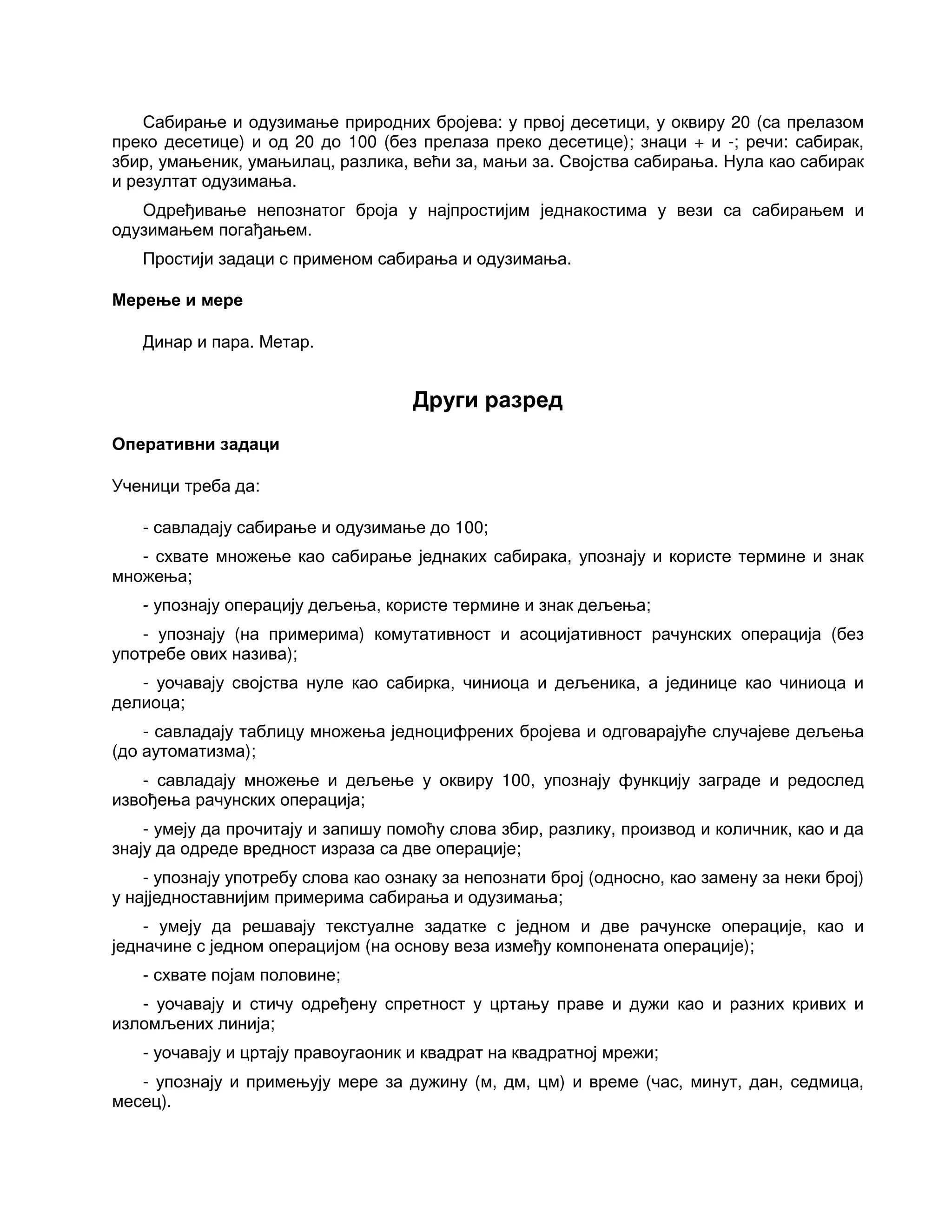 Сабирање и одузимање природних бројева: у првој десетици, у оквиру 20 (са прелазом
преко десетице) и од 20 до 100 (без прелаза преко десетице); знаци + и -; речи: сабирак,
збир, умањеник, умањилац, разлика, већи за, мањи за. Својства сабирања. Нула као сабирак
и резултат одузимања.
Одређивање непознатог броја у најпростијим једнакостима у вези са сабирањем и
одузимањем погађањем.
Простији задаци с применом сабирања и одузимања.
Мерење и мере
Динар и пара. Метар.
Други разред
Оперативни задаци
Ученици треба да:
- савладају сабирање и одузимање до 100;
- схвате множење као сабирање једнаких сабирака, упознају и користе термине и знак
множења;
- упознају операцију дељења, користе термине и знак дељења;
- упознају (на примерима) комутативност и асоцијативност рачунских операција (без
употребе ових назива);
- уочавају својства нуле као сабирка, чиниоца и дељеника, а јединице као чиниоца и
делиоца;
- савладају таблицу множења једноцифрених бројева и одговарајуће случајеве дељења
(до аутоматизма);
- савладају множење и дељење у оквиру 100, упознају функцију заграде и редослед
извођења рачунских операција;
- умеју да прочитају и запишу помоћу слова збир, разлику, производ и количник, као и да
знају да одреде вредност израза са две операције;
- упознају употребу слова као ознаку за непознати број (односно, као замену за неки број)
у најједноставнијим примерима сабирања и одузимања;
- умеју да решавају текстуалне задатке с једном и две рачунске операције, као и
једначине с једном операцијом (на основу веза између компонената операције);
- схвате појам половине;
- уочавају и стичу одређену спретност у цртању праве и дужи као и разних кривих и
изломљених линија;
- уочавају и цртају правоугаоник и квадрат на квадратној мрежи;
- упознају и примењују мере за дужину (м, дм, цм) и време (час, минут, дан, седмица,
месец).
 