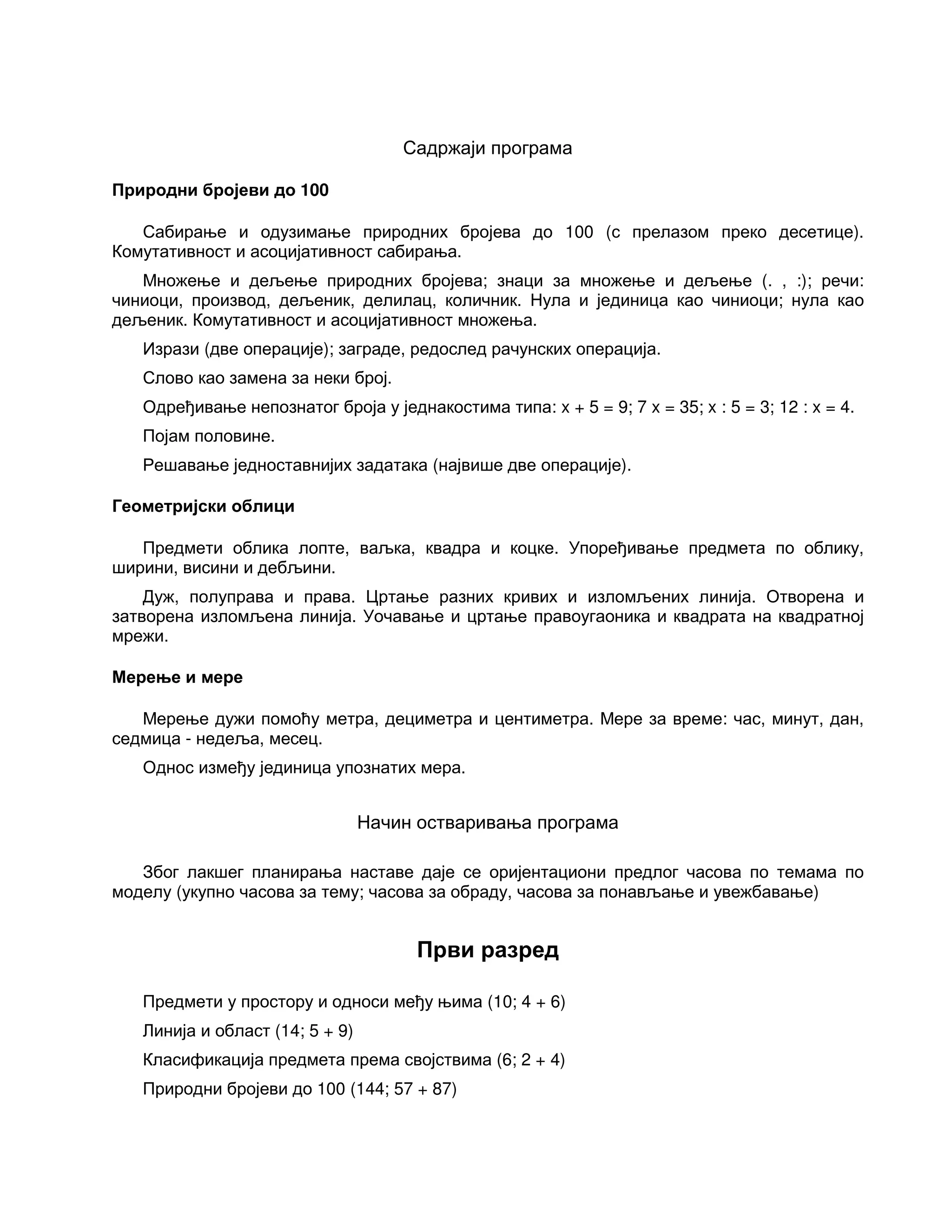 Садржаји програма
Природни бројеви до 100
Сабирање и одузимање природних бројева до 100 (с прелазом преко десетице).
Комутативност и асоцијативност сабирања.
Множење и дељење природних бројева; знаци за множење и дељење (. , :); речи:
чиниоци, производ, дељеник, делилац, количник. Нула и јединица као чиниоци; нула као
дељеник. Комутативност и асоцијативност множења.
Изрази (две операције); заграде, редослед рачунских операција.
Слово као замена за неки број.
Одређивање непознатог броја у једнакостима типа: x + 5 = 9; 7 x = 35; x : 5 = 3; 12 : x = 4.
Појам половине.
Решавање једноставнијих задатака (највише две операције).
Геометријски облици
Предмети облика лопте, ваљка, квадра и коцке. Упоређивање предмета по облику,
ширини, висини и дебљини.
Дуж, полуправа и права. Цртање разних кривих и изломљених линија. Отворена и
затворена изломљена линија. Уочавање и цртање правоугаоника и квадрата на квадратној
мрежи.
Мерење и мере
Мерење дужи помоћу метра, дециметра и центиметра. Мере за време: час, минут, дан,
седмица - недеља, месец.
Однос између јединица упознатих мера.
Начин остваривања програма
Због лакшег планирања наставе даје се оријентациони предлог часова по темама по
моделу (укупно часова за тему; часова за обраду, часова за понављање и увежбавање)
Први разред
Предмети у простору и односи међу њима (10; 4 + 6)
Линија и област (14; 5 + 9)
Класификација предмета према својствима (6; 2 + 4)
Природни бројеви до 100 (144; 57 + 87)
 